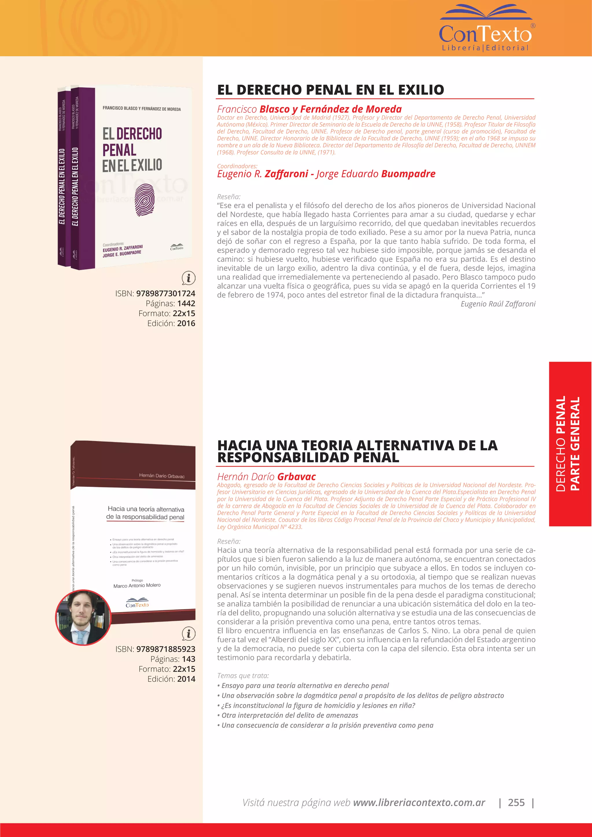 Visitá nuestra página web www.libreriacontexto.com.ar | 255 |
DERECHOPENAL
PARTEGENERAL
ISBN: 9789877301724
Páginas: 1442
Formato: 22x15
Edición: 2016
EL DERECHO PENAL EN EL EXILIO
Francisco Blasco y Fernández de Moreda
Doctor en Derecho, Universidad de Madrid (1927). Profesor y Director del Departamento de Derecho Penal, Universidad
Autónoma (México). Primer Director de Seminario de la Escuela de Derecho de la UNNE, (1958). Profesor Titular de Filosofía
del Derecho, Facultad de Derecho, UNNE. Profesor de Derecho penal, parte general (curso de promoción), Facultad de
Derecho, UNNE. Director Honorario de la Biblioteca de la Facultad de Derecho, UNNE (1959); en el año 1968 se impuso su
nombre a un ala de la Nueva Biblioteca. Director del Departamento de Filosofía del Derecho, Facultad de Derecho, UNNEM
(1968). Profesor Consulto de la UNNE, (1971).
Coordinadores:
Eugenio R. Zaffaroni - Jorge Eduardo Buompadre
Reseña:
“Ese era el penalista y el filósofo del derecho de los años pioneros de Universidad Nacional
del Nordeste, que había llegado hasta Corrientes para amar a su ciudad, quedarse y echar
raíces en ella, después de un larguísimo recorrido, del que quedaban inevitables recuerdos
y el sabor de la nostalgia propia de todo exiliado. Pese a su amor por la nueva Patria, nunca
dejó de soñar con el regreso a España, por la que tanto había sufrido. De toda forma, el
esperado y demorado regreso tal vez hubiese sido imposible, porque jamás se desanda el
camino: si hubiese vuelto, hubiese verificado que España no era su partida. Es el destino
inevitable de un largo exilio, adentro la diva continúa, y el de fuera, desde lejos, imagina
una realidad que irremedialemente va perteneciendo al pasado. Pero Blasco tampoco pudo
alcanzar una vuelta física o geográfica, pues su vida se apagó en la querida Corrientes el 19
de febrero de 1974, poco antes del estretor final de la dictadura franquista...”
Eugenio Raúl Zaffaroni
ISBN: 9789871885923
Páginas: 143
Formato: 22x15
Edición: 2014
HACIA UNA TEORIA ALTERNATIVA DE LA
RESPONSABILIDAD PENAL
Hernán Darío Grbavac
Abogado, egresado de la Facultad de Derecho Ciencias Sociales y Políticas de la Universidad Nacional del Nordeste. Pro-
fesor Universitario en Ciencias Jurídicas, egresado de la Universidad de la Cuenca del Plata.Especialista en Derecho Penal
por la Universidad de la Cuenca del Plata. Profesor Adjunto de Derecho Penal Parte Especial y de Práctica Profesional IV
de la carrera de Abogacía en la Facultad de Ciencias Sociales de la Universidad de la Cuenca del Plata. Colaborador en
Derecho Penal Parte General y Parte Especial en la Facultad de Derecho Ciencias Sociales y Políticas de la Universidad
Nacional del Nordeste. Coautor de los libros Código Procesal Penal de la Provincia del Chaco y Municipio y Municipalidad,
Ley Orgánica Municipal Nº 4233.
Reseña:
Hacia una teoría alternativa de la responsabilidad penal está formada por una serie de ca-
pítulos que si bien fueron saliendo a la luz de manera autónoma, se encuentran conectados
por un hilo común, invisible, por un principio que subyace a ellos. En todos se incluyen co-
mentarios críticos a la dogmática penal y a su ortodoxia, al tiempo que se realizan nuevas
observaciones y se sugieren nuevos instrumentales para muchos de los temas de derecho
penal. Así se intenta determinar un posible fin de la pena desde el paradigma constitucional;
se analiza también la posibilidad de renunciar a una ubicación sistemática del dolo en la teo-
ría del delito, propugnando una solución alternativa y se estudia una de las consecuencias de
considerar a la prisión preventiva como una pena, entre tantos otros temas.
El libro encuentra influencia en las enseñanzas de Carlos S. Nino. La obra penal de quien
fuera tal vez el “Alberdi del siglo XX”, con su influencia en la refundación del Estado argentino
y de la democracia, no puede ser cubierta con la capa del silencio. Esta obra intenta ser un
testimonio para recordarla y debatirla.
Temas que trata:
• Ensayo para una teoría alternativa en derecho penal
• Una observación sobre la dogmática penal a propósito de los delitos de peligro abstracto
• ¿Es inconstitucional la figura de homicidio y lesiones en riña?
• Otra interpretación del delito de amenazas
• Una consecuencia de considerar a la prisión preventiva como pena
 