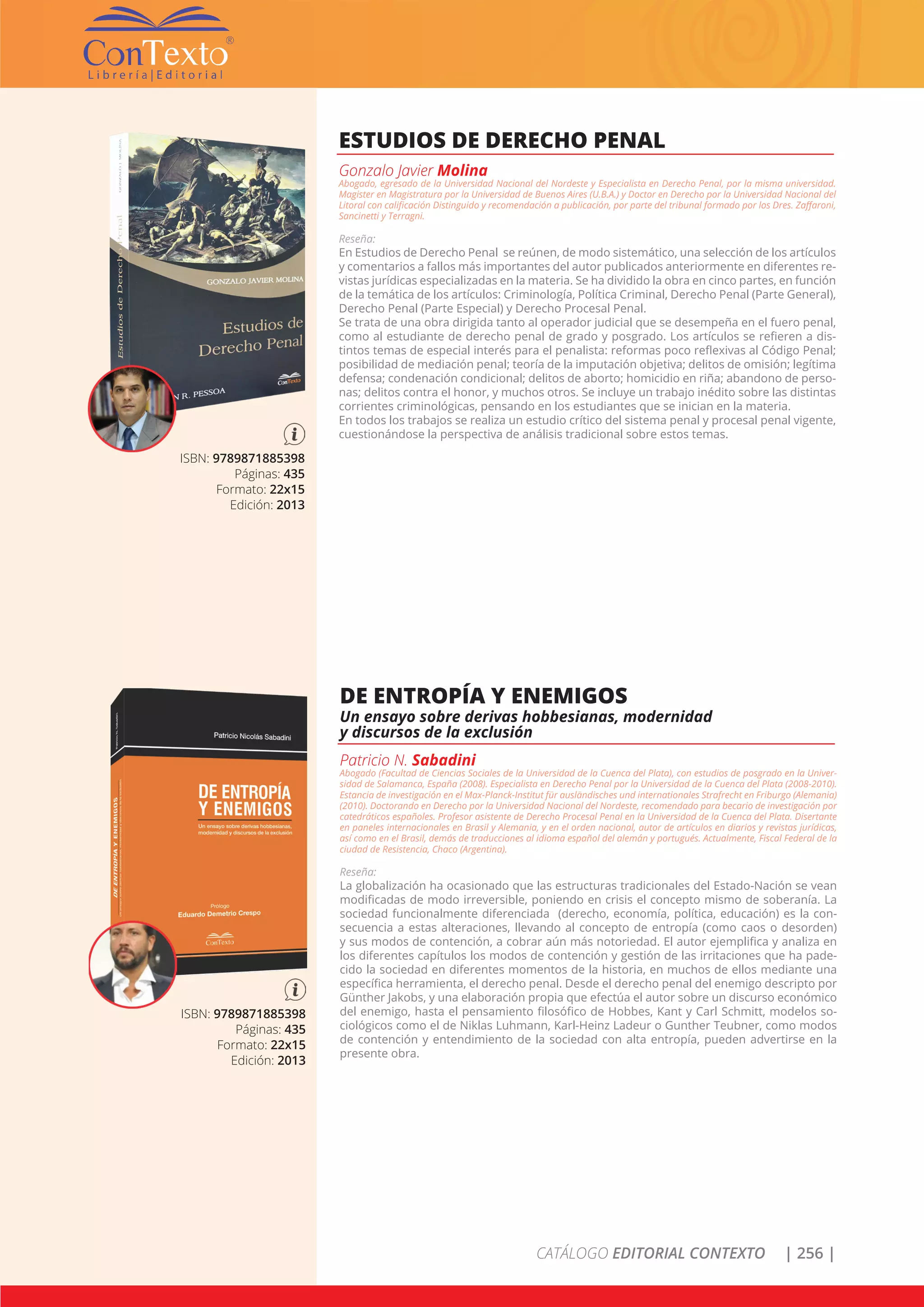 CATÁLOGO EDITORIAL CONTEXTO | 256 |
ISBN: 9789871885398
Páginas: 435
Formato: 22x15
Edición: 2013
ESTUDIOS DE DERECHO PENAL
Gonzalo Javier Molina
Abogado, egresado de la Universidad Nacional del Nordeste y Especialista en Derecho Penal, por la misma universidad.
Magister en Magistratura por la Universidad de Buenos Aires (U.B.A.) y Doctor en Derecho por la Universidad Nacional del
Litoral con calificación Distinguido y recomendación a publicación, por parte del tribunal formado por los Dres. Zaffaroni,
Sancinetti y Terragni.
Reseña:
En Estudios de Derecho Penal se reúnen, de modo sistemático, una selección de los artículos
y comentarios a fallos más importantes del autor publicados anteriormente en diferentes re-
vistas jurídicas especializadas en la materia. Se ha dividido la obra en cinco partes, en función
de la temática de los artículos: Criminología, Política Criminal, Derecho Penal (Parte General),
Derecho Penal (Parte Especial) y Derecho Procesal Penal.
Se trata de una obra dirigida tanto al operador judicial que se desempeña en el fuero penal,
como al estudiante de derecho penal de grado y posgrado. Los artículos se refieren a dis-
tintos temas de especial interés para el penalista: reformas poco reflexivas al Código Penal;
posibilidad de mediación penal; teoría de la imputación objetiva; delitos de omisión; legítima
defensa; condenación condicional; delitos de aborto; homicidio en riña; abandono de perso-
nas; delitos contra el honor, y muchos otros. Se incluye un trabajo inédito sobre las distintas
corrientes criminológicas, pensando en los estudiantes que se inician en la materia.
En todos los trabajos se realiza un estudio crítico del sistema penal y procesal penal vigente,
cuestionándose la perspectiva de análisis tradicional sobre estos temas.
ISBN: 9789871885398
Páginas: 435
Formato: 22x15
Edición: 2013
DE ENTROPÍA Y ENEMIGOS
Un ensayo sobre derivas hobbesianas, modernidad
y discursos de la exclusión
Patricio N. Sabadini
Abogado (Facultad de Ciencias Sociales de la Universidad de la Cuenca del Plata), con estudios de posgrado en la Univer-
sidad de Salamanca, España (2008). Especialista en Derecho Penal por la Universidad de la Cuenca del Plata (2008-2010).
Estancia de investigación en el Max-Planck-Institut für ausländisches und internationales Strafrecht en Friburgo (Alemania)
(2010). Doctorando en Derecho por la Universidad Nacional del Nordeste, recomendado para becario de investigación por
catedráticos españoles. Profesor asistente de Derecho Procesal Penal en la Universidad de la Cuenca del Plata. Disertante
en paneles internacionales en Brasil y Alemania, y en el orden nacional, autor de artículos en diarios y revistas jurídicas,
así como en el Brasil, demás de traducciones al idioma español del alemán y portugués. Actualmente, Fiscal Federal de la
ciudad de Resistencia, Chaco (Argentina).
Reseña:
La globalización ha ocasionado que las estructuras tradicionales del Estado-Nación se vean
modificadas de modo irreversible, poniendo en crisis el concepto mismo de soberanía. La
sociedad funcionalmente diferenciada (derecho, economía, política, educación) es la con-
secuencia a estas alteraciones, llevando al concepto de entropía (como caos o desorden)
y sus modos de contención, a cobrar aún más notoriedad. El autor ejemplifica y analiza en
los diferentes capítulos los modos de contención y gestión de las irritaciones que ha pade-
cido la sociedad en diferentes momentos de la historia, en muchos de ellos mediante una
específica herramienta, el derecho penal. Desde el derecho penal del enemigo descripto por
Günther Jakobs, y una elaboración propia que efectúa el autor sobre un discurso económico
del enemigo, hasta el pensamiento filosófico de Hobbes, Kant y Carl Schmitt, modelos so-
ciológicos como el de Niklas Luhmann, Karl-Heinz Ladeur o Gunther Teubner, como modos
de contención y entendimiento de la sociedad con alta entropía, pueden advertirse en la
presente obra.
 