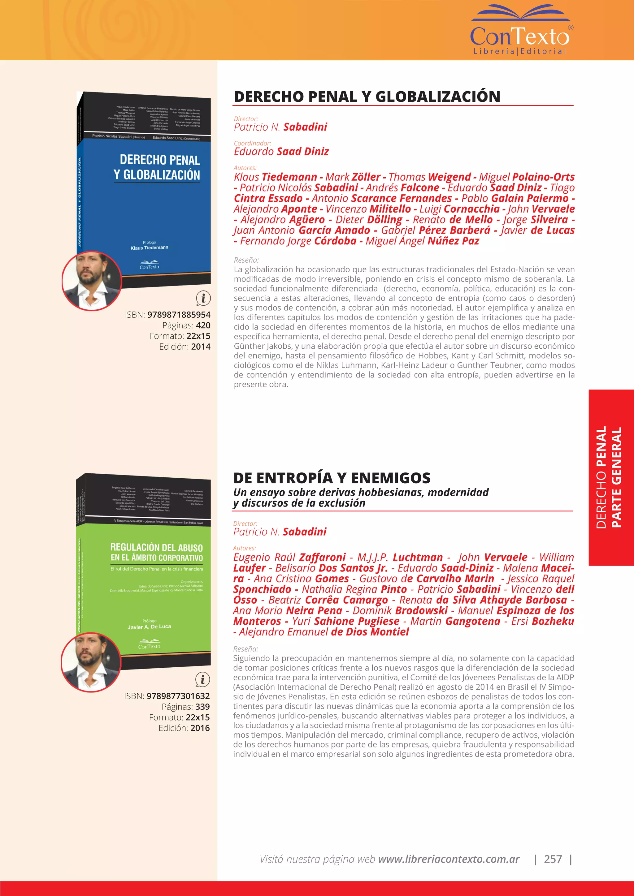 Visitá nuestra página web www.libreriacontexto.com.ar | 257 |
ISBN: 9789871885954
Páginas: 420
Formato: 22x15
Edición: 2014
DERECHO PENAL Y GLOBALIZACIÓN
Director:
Patricio N. Sabadini
Coordinador:
Eduardo Saad Diniz
Autores:
Klaus Tiedemann - Mark Zöller - Thomas Weigend - Miguel Polaino-Orts
- Patricio Nicolás Sabadini - Andrés Falcone - Eduardo Saad Diniz - Tiago
Cintra Essado - Antonio Scarance Fernandes - Pablo Galain Palermo -
Alejandro Aponte - Vincenzo Militello - Luigi Cornacchia - John Vervaele
- Alejandro Agüero - Dieter Dölling - Renato de Mello - Jorge Silveira -
Juan Antonio García Amado - Gabriel Pérez Barberá - Javier de Lucas
- Fernando Jorge Córdoba - Miguel Ángel Núñez Paz
Reseña:
La globalización ha ocasionado que las estructuras tradicionales del Estado-Nación se vean
modificadas de modo irreversible, poniendo en crisis el concepto mismo de soberanía. La
sociedad funcionalmente diferenciada (derecho, economía, política, educación) es la con-
secuencia a estas alteraciones, llevando al concepto de entropía (como caos o desorden)
y sus modos de contención, a cobrar aún más notoriedad. El autor ejemplifica y analiza en
los diferentes capítulos los modos de contención y gestión de las irritaciones que ha pade-
cido la sociedad en diferentes momentos de la historia, en muchos de ellos mediante una
específica herramienta, el derecho penal. Desde el derecho penal del enemigo descripto por
Günther Jakobs, y una elaboración propia que efectúa el autor sobre un discurso económico
del enemigo, hasta el pensamiento filosófico de Hobbes, Kant y Carl Schmitt, modelos so-
ciológicos como el de Niklas Luhmann, Karl-Heinz Ladeur o Gunther Teubner, como modos
de contención y entendimiento de la sociedad con alta entropía, pueden advertirse en la
presente obra.
ISBN: 9789877301632
Páginas: 339
Formato: 22x15
Edición: 2016
DE ENTROPÍA Y ENEMIGOS
Un ensayo sobre derivas hobbesianas, modernidad
y discursos de la exclusión
Director:
Patricio N. Sabadini
Autores:
Eugenio Raúl Zaffaroni - M.J.J.P. Luchtman - John Vervaele - William
Laufer - Belisario Dos Santos Jr. - Eduardo Saad-Diniz - Malena Macei-
ra - Ana Cristina Gomes - Gustavo de Carvalho Marin - Jessica Raquel
Sponchiado - Nathalia Regina Pinto - Patricio Sabadini - Vincenzo dell
Osso - Beatriz Corrêa Camargo - Renata da Silva Athayde Barbosa -
Ana Maria Neira Pena - Dominik Brodowski - Manuel Espinoza de los
Monteros - Yuri Sahione Pugliese - Martin Gangotena - Ersi Bozheku
- Alejandro Emanuel de Dios Montiel
Reseña:
Siguiendo la preocupación en mantenernos siempre al día, no solamente con la capacidad
de tomar posiciones críticas frente a los nuevos rasgos que la diferenciación de la sociedad
económica trae para la intervención punitiva, el Comité de los Jóvenees Penalistas de la AIDP
(Asociación Internacional de Derecho Penal) realizó en agosto de 2014 en Brasil el IV Simpo-
sio de Jóvenes Penalistas. En esta edición se reúnen esbozos de penalistas de todos los con-
tinentes para discutir las nuevas dinámicas que la economía aporta a la comprensión de los
fenómenos jurídico-penales, buscando alternativas viables para proteger a los individuos, a
los ciudadanos y a la sociedad misma frente al protagonismo de las corposaciones en los últi-
mos tiempos. Manipulación del mercado, criminal compliance, recupero de activos, violación
de los derechos humanos por parte de las empresas, quiebra fraudulenta y responsabilidad
individual en el marco empresarial son solo algunos ingredientes de esta prometedora obra.
DERECHOPENAL
PARTEGENERAL
 