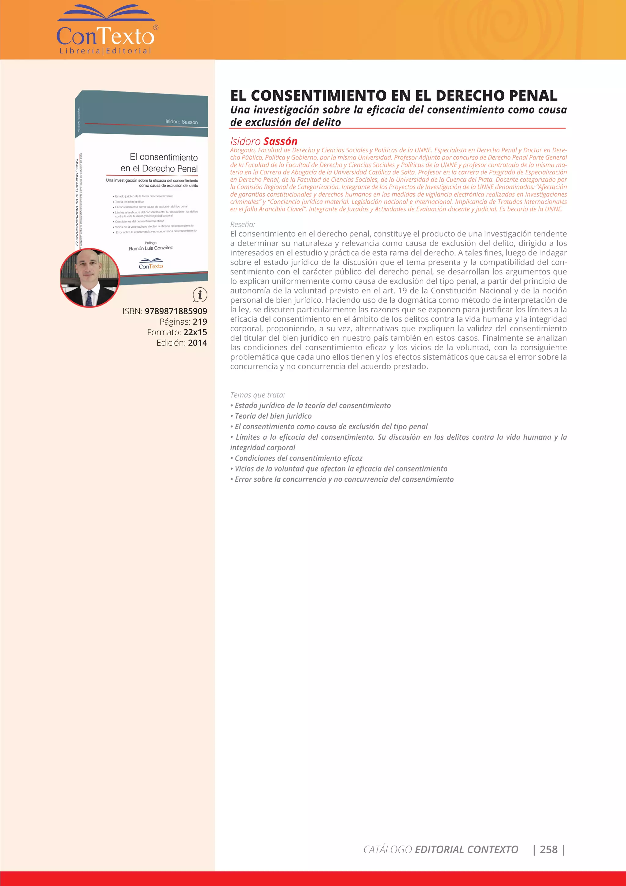 CATÁLOGO EDITORIAL CONTEXTO | 258 |
ISBN: 9789871885909
Páginas: 219
Formato: 22x15
Edición: 2014
EL CONSENTIMIENTO EN EL DERECHO PENAL
Una investigación sobre la eficacia del consentimiento como causa
de exclusión del delito
Isidoro Sassón
Abogado, Facultad de Derecho y Ciencias Sociales y Políticas de la UNNE. Especialista en Derecho Penal y Doctor en Dere-
cho Público, Política y Gobierno, por la misma Universidad. Profesor Adjunto por concurso de Derecho Penal Parte General
de la Facultad de la Facultad de Derecho y Ciencias Sociales y Políticas de la UNNE y profesor contratado de la misma ma-
teria en la Carrera de Abogacía de la Universidad Católica de Salta. Profesor en la carrera de Posgrado de Especialización
en Derecho Penal, de la Facultad de Ciencias Sociales, de la Universidad de la Cuenca del Plata. Docente categorizado por
la Comisión Regional de Categorización. Integrante de los Proyectos de Investigación de la UNNE denominados: “Afectación
de garantías constitucionales y derechos humanos en las medidas de vigilancia electrónica realizadas en investigaciones
criminales” y “Conciencia jurídica material. Legislación nacional e Internacional. Implicancia de Tratados Internacionales
en el fallo Arancibia Clavel”. Integrante de Jurados y Actividades de Evaluación docente y judicial. Ex becario de la UNNE.
Reseña:
El consentimiento en el derecho penal, constituye el producto de una investigación tendente
a determinar su naturaleza y relevancia como causa de exclusión del delito, dirigido a los
interesados en el estudio y práctica de esta rama del derecho. A tales fines, luego de indagar
sobre el estado jurídico de la discusión que el tema presenta y la compatibilidad del con-
sentimiento con el carácter público del derecho penal, se desarrollan los argumentos que
lo explican uniformemente como causa de exclusión del tipo penal, a partir del principio de
autonomía de la voluntad previsto en el art. 19 de la Constitución Nacional y de la noción
personal de bien jurídico. Haciendo uso de la dogmática como método de interpretación de
la ley, se discuten particularmente las razones que se exponen para justificar los límites a la
eficacia del consentimiento en el ámbito de los delitos contra la vida humana y la integridad
corporal, proponiendo, a su vez, alternativas que expliquen la validez del consentimiento
del titular del bien jurídico en nuestro país también en estos casos. Finalmente se analizan
las condiciones del consentimiento eficaz y los vicios de la voluntad, con la consiguiente
problemática que cada uno ellos tienen y los efectos sistemáticos que causa el error sobre la
concurrencia y no concurrencia del acuerdo prestado.
Temas que trata:
• Estado jurídico de la teoría del consentimiento
• Teoría del bien jurídico
• El consentimiento como causa de exclusión del tipo penal
• Límites a la eficacia del consentimiento. Su discusión en los delitos contra la vida humana y la
integridad corporal
• Condiciones del consentimiento eficaz
• Vicios de la voluntad que afectan la eficacia del consentimiento
• Error sobre la concurrencia y no concurrencia del consentimiento
 