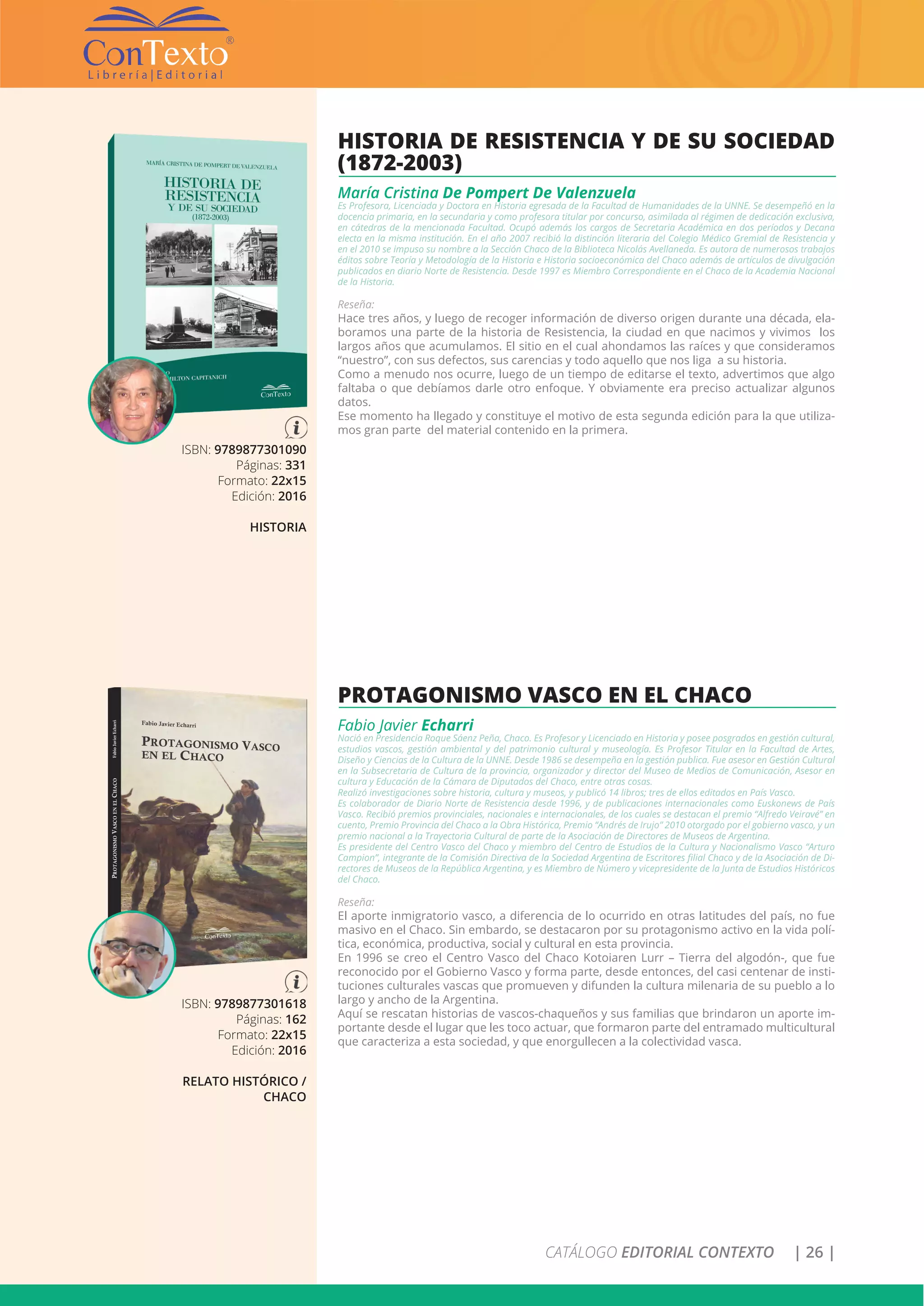 CATÁLOGO EDITORIAL CONTEXTO | 26 |
ISBN: 9789877301618
Páginas: 162
Formato: 22x15
Edición: 2016
RELATO HISTÓRICO /
CHACO
PROTAGONISMO VASCO EN EL CHACO
Fabio Javier Echarri
Nació en Presidencia Roque Sáenz Peña, Chaco. Es Profesor y Licenciado en Historia y posee posgrados en gestión cultural,
estudios vascos, gestión ambiental y del patrimonio cultural y museología. Es Profesor Titular en la Facultad de Artes,
Diseño y Ciencias de la Cultura de la UNNE. Desde 1986 se desempeña en la gestión publica. Fue asesor en Gestión Cultural
en la Subsecretaria de Cultura de la provincia, organizador y director del Museo de Medios de Comunicación, Asesor en
cultura y Educación de la Cámara de Diputados del Chaco, entre otras cosas.
Realizó investigaciones sobre historia, cultura y museos, y publicó 14 libros; tres de ellos editados en País Vasco.
Es colaborador de Diario Norte de Resistencia desde 1996, y de publicaciones internacionales como Euskonews de País
Vasco. Recibió premios provinciales, nacionales e internacionales, de los cuales se destacan el premio “Alfredo Veiravé” en
cuento, Premio Provincia del Chaco a la Obra Histórica, Premio “Andrés de Irujo” 2010 otorgado por el gobierno vasco, y un
premio nacional a la Trayectoria Cultural de parte de la Asociación de Directores de Museos de Argentina.
Es presidente del Centro Vasco del Chaco y miembro del Centro de Estudios de la Cultura y Nacionalismo Vasco “Arturo
Campion”, integrante de la Comisión Directiva de la Sociedad Argentina de Escritores filial Chaco y de la Asociación de Di-
rectores de Museos de la República Argentina, y es Miembro de Número y vicepresidente de la Junta de Estudios Históricos
del Chaco.
Reseña:
El aporte inmigratorio vasco, a diferencia de lo ocurrido en otras latitudes del país, no fue
masivo en el Chaco. Sin embardo, se destacaron por su protagonismo activo en la vida polí-
tica, económica, productiva, social y cultural en esta provincia.
En 1996 se creo el Centro Vasco del Chaco Kotoiaren Lurr – Tierra del algodón-, que fue
reconocido por el Gobierno Vasco y forma parte, desde entonces, del casi centenar de insti-
tuciones culturales vascas que promueven y difunden la cultura milenaria de su pueblo a lo
largo y ancho de la Argentina.
Aquí se rescatan historias de vascos-chaqueños y sus familias que brindaron un aporte im-
portante desde el lugar que les toco actuar, que formaron parte del entramado multicultural
que caracteriza a esta sociedad, y que enorgullecen a la colectividad vasca.
ISBN: 9789877301090
Páginas: 331
Formato: 22x15
Edición: 2016
HISTORIA
HISTORIA DE RESISTENCIA Y DE SU SOCIEDAD
(1872-2003)
María Cristina De Pompert De Valenzuela
Es Profesora, Licenciada y Doctora en Historia egresada de la Facultad de Humanidades de la UNNE. Se desempeñó en la
docencia primaria, en la secundaria y como profesora titular por concurso, asimilada al régimen de dedicación exclusiva,
en cátedras de la mencionada Facultad. Ocupó además los cargos de Secretaria Académica en dos períodos y Decana
electa en la misma institución. En el año 2007 recibió la distinción literaria del Colegio Médico Gremial de Resistencia y
en el 2010 se impuso su nombre a la Sección Chaco de la Biblioteca Nicolás Avellaneda. Es autora de numerosos trabajos
éditos sobre Teoría y Metodología de la Historia e Historia socioeconómica del Chaco además de artículos de divulgación
publicados en diario Norte de Resistencia. Desde 1997 es Miembro Correspondiente en el Chaco de la Academia Nacional
de la Historia.
Reseña:
Hace tres años, y luego de recoger información de diverso origen durante una década, ela-
boramos una parte de la historia de Resistencia, la ciudad en que nacimos y vivimos los
largos años que acumulamos. El sitio en el cual ahondamos las raíces y que consideramos
“nuestro”, con sus defectos, sus carencias y todo aquello que nos liga a su historia.
Como a menudo nos ocurre, luego de un tiempo de editarse el texto, advertimos que algo
faltaba o que debíamos darle otro enfoque. Y obviamente era preciso actualizar algunos
datos.
Ese momento ha llegado y constituye el motivo de esta segunda edición para la que utiliza-
mos gran parte del material contenido en la primera.
 