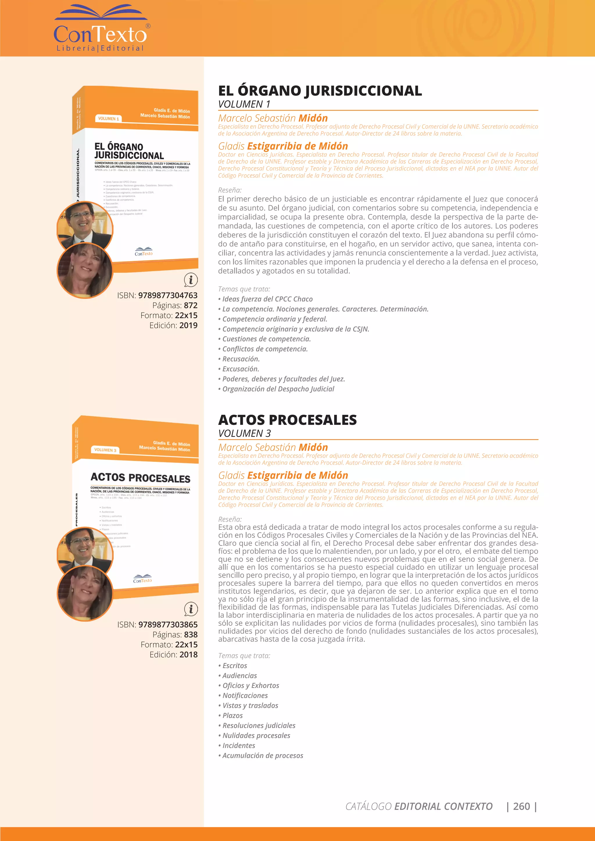 CATÁLOGO EDITORIAL CONTEXTO | 260 |
ISBN: 9789877304763
Páginas: 872
Formato: 22x15
Edición: 2019
EL ÓRGANO JURISDICCIONAL
VOLUMEN 1
Marcelo Sebastián Midón
Especialista en Derecho Procesal. Profesor adjunto de Derecho Procesal Civil y Comercial de la UNNE. Secretario académico
de la Asociación Argentina de Derecho Procesal. Autor-Director de 24 libros sobre la materia.
Gladis Estigarribia de Midón
Doctor en Ciencias Jurídicas. Especialista en Derecho Procesal. Profesor titular de Derecho Procesal Civil de la Facultad
de Derecho de la UNNE. Profesor estable y Directora Académica de las Carreras de Especialización en Derecho Procesal,
Derecho Procesal Constitucional y Teoría y Técnica del Proceso Jurisdiccional, dictadas en el NEA por la UNNE. Autor del
Código Procesal Civil y Comercial de la Provincia de Corrientes.
Reseña:
El primer derecho básico de un justiciable es encontrar rápidamente el Juez que conocerá
de su asunto. Del órgano judicial, con comentarios sobre su competencia, independencia e
imparcialidad, se ocupa la presente obra. Contempla, desde la perspectiva de la parte de-
mandada, las cuestiones de competencia, con el aporte crítico de los autores. Los poderes
deberes de la jurisdicción constituyen el corazón del texto. El Juez abandona su perfil cómo-
do de antaño para constituirse, en el hogaño, en un servidor activo, que sanea, intenta con-
ciliar, concentra las actividades y jamás renuncia conscientemente a la verdad. Juez activista,
con los límites razonables que imponen la prudencia y el derecho a la defensa en el proceso,
detallados y agotados en su totalidad.
Temas que trata:
• Ideas fuerza del CPCC Chaco
• La competencia. Nociones generales. Caracteres. Determinación.
• Competencia ordinaria y federal.
• Competencia originaria y exclusiva de la CSJN.
• Cuestiones de competencia.
• Conflictos de competencia.
• Recusación.
• Excusación.
• Poderes, deberes y facultades del Juez.
• Organización del Despacho Judicial
ISBN: 9789877303865
Páginas: 838
Formato: 22x15
Edición: 2018
ACTOS PROCESALES
VOLUMEN 3
Marcelo Sebastián Midón
Especialista en Derecho Procesal. Profesor adjunto de Derecho Procesal Civil y Comercial de la UNNE. Secretario académico
de la Asociación Argentina de Derecho Procesal. Autor-Director de 24 libros sobre la materia.
Gladis Estigarribia de Midón
Doctor en Ciencias Jurídicas. Especialista en Derecho Procesal. Profesor titular de Derecho Procesal Civil de la Facultad
de Derecho de la UNNE. Profesor estable y Directora Académica de las Carreras de Especialización en Derecho Procesal,
Derecho Procesal Constitucional y Teoría y Técnica del Proceso Jurisdiccional, dictadas en el NEA por la UNNE. Autor del
Código Procesal Civil y Comercial de la Provincia de Corrientes.
Reseña:
Esta obra está dedicada a tratar de modo integral los actos procesales conforme a su regula-
ción en los Códigos Procesales Civiles y Comerciales de la Nación y de las Provincias del NEA.
Claro que ciencia social al fin, el Derecho Procesal debe saber enfrentar dos grandes desa-
fíos: el problema de los que lo malentienden, por un lado, y por el otro, el embate del tiempo
que no se detiene y los consecuentes nuevos problemas que en el seno social genera. De
allí que en los comentarios se ha puesto especial cuidado en utilizar un lenguaje procesal
sencillo pero preciso, y al propio tiempo, en lograr que la interpretación de los actos jurídicos
procesales supere la barrera del tiempo, para que ellos no queden convertidos en meros
institutos legendarios, es decir, que ya dejaron de ser. Lo anterior explica que en el tomo
ya no sólo rija el gran principio de la instrumentalidad de las formas, sino inclusive, el de la
flexibilidad de las formas, indispensable para las Tutelas Judiciales Diferenciadas. Así como
la labor interdisciplinaria en materia de nulidades de los actos procesales. A partir que ya no
sólo se explicitan las nulidades por vicios de forma (nulidades procesales), sino también las
nulidades por vicios del derecho de fondo (nulidades sustanciales de los actos procesales),
abarcativas hasta de la cosa juzgada írrita.
Temas que trata:
• Escritos
• Audiencias
• Oficios y Exhortos
• Notificaciones
• Vistas y traslados
• Plazos
• Resoluciones judiciales
• Nulidades procesales
• Incidentes
• Acumulación de procesos
 