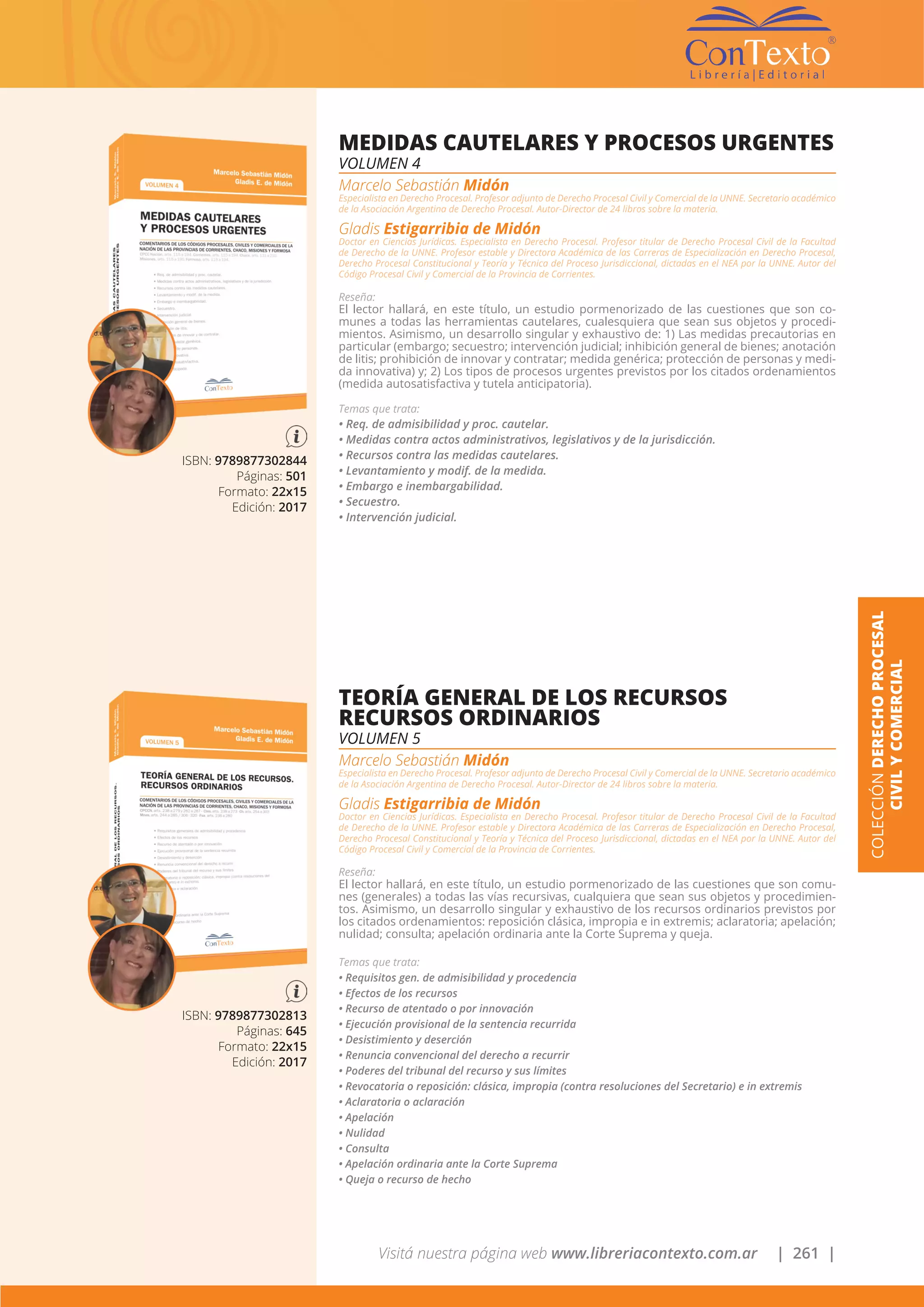 Visitá nuestra página web www.libreriacontexto.com.ar | 261 |
COLECCIÓNDERECHOPROCESAL
CIVILYCOMERCIAL
ISBN: 9789877302844
Páginas: 501
Formato: 22x15
Edición: 2017
MEDIDAS CAUTELARES Y PROCESOS URGENTES
VOLUMEN 4
Marcelo Sebastián Midón
Especialista en Derecho Procesal. Profesor adjunto de Derecho Procesal Civil y Comercial de la UNNE. Secretario académico
de la Asociación Argentina de Derecho Procesal. Autor-Director de 24 libros sobre la materia.
Gladis Estigarribia de Midón
Doctor en Ciencias Jurídicas. Especialista en Derecho Procesal. Profesor titular de Derecho Procesal Civil de la Facultad
de Derecho de la UNNE. Profesor estable y Directora Académica de las Carreras de Especialización en Derecho Procesal,
Derecho Procesal Constitucional y Teoría y Técnica del Proceso Jurisdiccional, dictadas en el NEA por la UNNE. Autor del
Código Procesal Civil y Comercial de la Provincia de Corrientes.
Reseña:
El lector hallará, en este título, un estudio pormenorizado de las cuestiones que son co-
munes a todas las herramientas cautelares, cualesquiera que sean sus objetos y procedi-
mientos. Asimismo, un desarrollo singular y exhaustivo de: 1) Las medidas precautorias en
particular (embargo; secuestro; intervención judicial; inhibición general de bienes; anotación
de litis; prohibición de innovar y contratar; medida genérica; protección de personas y medi-
da innovativa) y; 2) Los tipos de procesos urgentes previstos por los citados ordenamientos
(medida autosatisfactiva y tutela anticipatoria).
Temas que trata:
• Req. de admisibilidad y proc. cautelar.
• Medidas contra actos administrativos, legislativos y de la jurisdicción.
• Recursos contra las medidas cautelares.
• Levantamiento y modif. de la medida.
• Embargo e inembargabilidad.
• Secuestro.
• Intervención judicial.
ISBN: 9789877302813
Páginas: 645
Formato: 22x15
Edición: 2017
TEORÍA GENERAL DE LOS RECURSOS
RECURSOS ORDINARIOS
VOLUMEN 5
Marcelo Sebastián Midón
Especialista en Derecho Procesal. Profesor adjunto de Derecho Procesal Civil y Comercial de la UNNE. Secretario académico
de la Asociación Argentina de Derecho Procesal. Autor-Director de 24 libros sobre la materia.
Gladis Estigarribia de Midón
Doctor en Ciencias Jurídicas. Especialista en Derecho Procesal. Profesor titular de Derecho Procesal Civil de la Facultad
de Derecho de la UNNE. Profesor estable y Directora Académica de las Carreras de Especialización en Derecho Procesal,
Derecho Procesal Constitucional y Teoría y Técnica del Proceso Jurisdiccional, dictadas en el NEA por la UNNE. Autor del
Código Procesal Civil y Comercial de la Provincia de Corrientes.
Reseña:
El lector hallará, en este título, un estudio pormenorizado de las cuestiones que son comu-
nes (generales) a todas las vías recursivas, cualquiera que sean sus objetos y procedimien-
tos. Asimismo, un desarrollo singular y exhaustivo de los recursos ordinarios previstos por
los citados ordenamientos: reposición clásica, impropia e in extremis; aclaratoria; apelación;
nulidad; consulta; apelación ordinaria ante la Corte Suprema y queja.
Temas que trata:
• Requisitos gen. de admisibilidad y procedencia
• Efectos de los recursos
• Recurso de atentado o por innovación
• Ejecución provisional de la sentencia recurrida
• Desistimiento y deserción
• Renuncia convencional del derecho a recurrir
• Poderes del tribunal del recurso y sus límites
• Revocatoria o reposición: clásica, impropia (contra resoluciones del Secretario) e in extremis
• Aclaratoria o aclaración
• Apelación
• Nulidad
• Consulta
• Apelación ordinaria ante la Corte Suprema
• Queja o recurso de hecho
 