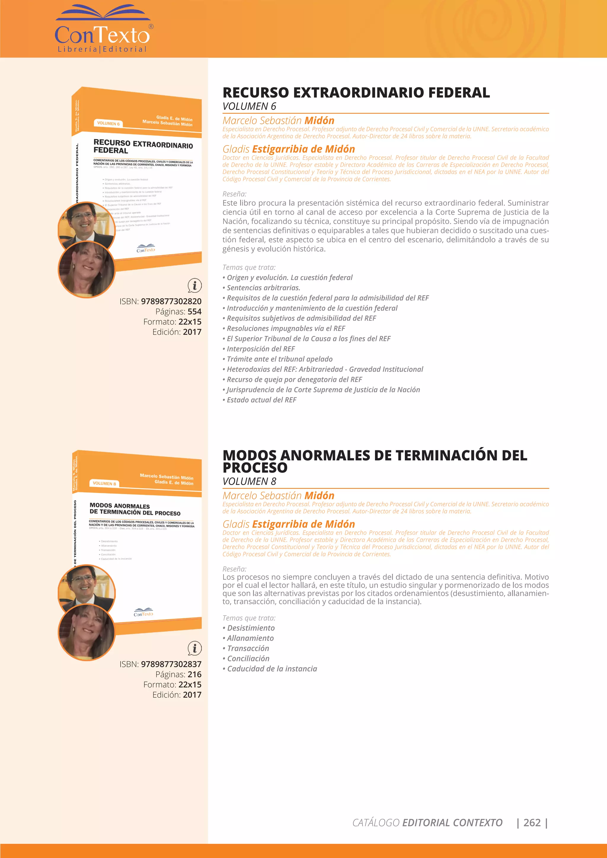 CATÁLOGO EDITORIAL CONTEXTO | 262 |
ISBN: 9789877302820
Páginas: 554
Formato: 22x15
Edición: 2017
RECURSO EXTRAORDINARIO FEDERAL
VOLUMEN 6
Marcelo Sebastián Midón
Especialista en Derecho Procesal. Profesor adjunto de Derecho Procesal Civil y Comercial de la UNNE. Secretario académico
de la Asociación Argentina de Derecho Procesal. Autor-Director de 24 libros sobre la materia.
Gladis Estigarribia de Midón
Doctor en Ciencias Jurídicas. Especialista en Derecho Procesal. Profesor titular de Derecho Procesal Civil de la Facultad
de Derecho de la UNNE. Profesor estable y Directora Académica de las Carreras de Especialización en Derecho Procesal,
Derecho Procesal Constitucional y Teoría y Técnica del Proceso Jurisdiccional, dictadas en el NEA por la UNNE. Autor del
Código Procesal Civil y Comercial de la Provincia de Corrientes.
Reseña:
Este libro procura la presentación sistémica del recurso extraordinario federal. Suministrar
ciencia útil en torno al canal de acceso por excelencia a la Corte Suprema de Justicia de la
Nación, focalizando su técnica, constituye su principal propósito. Siendo vía de impugnación
de sentencias definitivas o equiparables a tales que hubieran decidido o suscitado una cues-
tión federal, este aspecto se ubica en el centro del escenario, delimitándolo a través de su
génesis y evolución histórica.
Temas que trata:
• Origen y evolución. La cuestión federal
• Sentencias arbitrarias.
• Requisitos de la cuestión federal para la admisibilidad del REF
• Introducción y mantenimiento de la cuestión federal
• Requisitos subjetivos de admisibilidad del REF
• Resoluciones impugnables vía el REF
• El Superior Tribunal de la Causa a los fines del REF
• Interposición del REF
• Trámite ante el tribunal apelado
• Heterodoxias del REF: Arbitrariedad - Gravedad Institucional
• Recurso de queja por denegatoria del REF
• Jurisprudencia de la Corte Suprema de Justicia de la Nación
• Estado actual del REF
ISBN: 9789877302837
Páginas: 216
Formato: 22x15
Edición: 2017
MODOS ANORMALES DE TERMINACIÓN DEL
PROCESO
VOLUMEN 8
Marcelo Sebastián Midón
Especialista en Derecho Procesal. Profesor adjunto de Derecho Procesal Civil y Comercial de la UNNE. Secretario académico
de la Asociación Argentina de Derecho Procesal. Autor-Director de 24 libros sobre la materia.
Gladis Estigarribia de Midón
Doctor en Ciencias Jurídicas. Especialista en Derecho Procesal. Profesor titular de Derecho Procesal Civil de la Facultad
de Derecho de la UNNE. Profesor estable y Directora Académica de las Carreras de Especialización en Derecho Procesal,
Derecho Procesal Constitucional y Teoría y Técnica del Proceso Jurisdiccional, dictadas en el NEA por la UNNE. Autor del
Código Procesal Civil y Comercial de la Provincia de Corrientes.
Reseña:
Los procesos no siempre concluyen a través del dictado de una sentencia definitiva. Motivo
por el cual el lector hallará, en este título, un estudio singular y pormenorizado de los modos
que son las alternativas previstas por los citados ordenamientos (desustimiento, allanamien-
to, transacción, conciliación y caducidad de la instancia).
Temas que trata:
• Desistimiento
• Allanamiento
• Transacción
• Conciliación
• Caducidad de la instancia
 