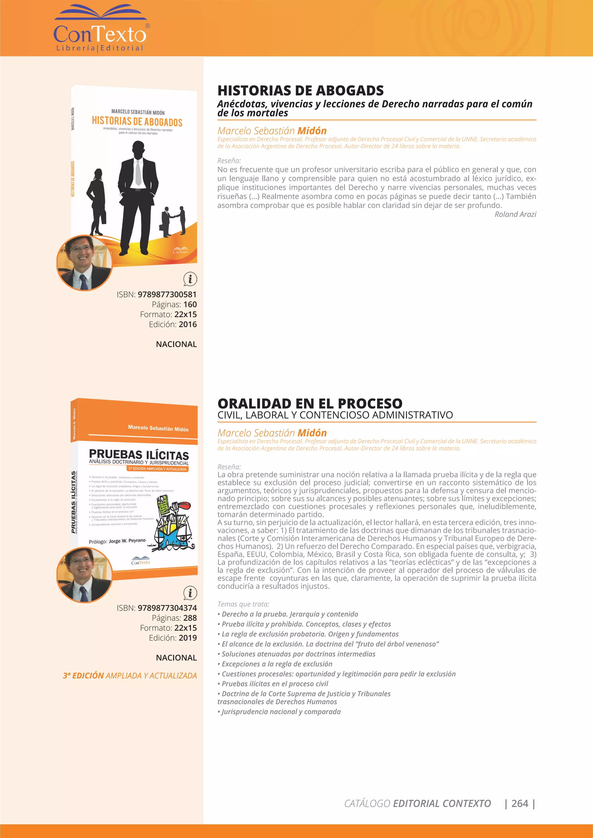 CATÁLOGO EDITORIAL CONTEXTO | 264 |
ISBN: 9789877300581
Páginas: 160
Formato: 22x15
Edición: 2016
NACIONAL
HISTORIAS DE ABOGADS
Anécdotas, vivencias y lecciones de Derecho narradas para el común
de los mortales
Marcelo Sebastián Midón
Especialista en Derecho Procesal. Profesor adjunto de Derecho Procesal Civil y Comercial de la UNNE. Secretario académico
de la Asociación Argentina de Derecho Procesal. Autor-Director de 24 libros sobre la materia.
Reseña:
No es frecuente que un profesor universitario escriba para el público en general y que, con
un lenguaje llano y comprensible para quien no está acostumbrado al léxico jurídico, ex-
plique instituciones importantes del Derecho y narre vivencias personales, muchas veces
risueñas (...) Realmente asombra como en pocas páginas se puede decir tanto (...) También
asombra comprobar que es posible hablar con claridad sin dejar de ser profundo.
Roland Arazi
ISBN: 9789877304374
Páginas: 288
Formato: 22x15
Edición: 2019
NACIONAL
3º EDICIÓN AMPLIADA Y ACTUALIZADA
ORALIDAD EN EL PROCESO
CIVIL, LABORAL Y CONTENCIOSO ADMINISTRATIVO
Marcelo Sebastián Midón
Especialista en Derecho Procesal. Profesor adjunto de Derecho Procesal Civil y Comercial de la UNNE. Secretario académico
de la Asociación Argentina de Derecho Procesal. Autor-Director de 24 libros sobre la materia.
Reseña:
La obra pretende suministrar una noción relativa a la llamada prueba ilícita y de la regla que
establece su exclusión del proceso judicial; convertirse en un racconto sistemático de los
argumentos, teóricos y jurisprudenciales, propuestos para la defensa y censura del mencio-
nado principio; sobre sus su alcances y posibles atenuantes; sobre sus límites y excepciones;
entremezclado con cuestiones procesales y reflexiones personales que, ineludiblemente,
tomarán determinado partido.
A su turno, sin perjuicio de la actualización, el lector hallará, en esta tercera edición, tres inno-
vaciones, a saber: 1) El tratamiento de las doctrinas que dimanan de los tribunales trasnacio-
nales (Corte y Comisión Interamericana de Derechos Humanos y Tribunal Europeo de Dere-
chos Humanos). 2) Un refuerzo del Derecho Comparado. En especial países que, verbigracia,
España, EEUU, Colombia, México, Brasil y Costa Rica, son obligada fuente de consulta, y; 3)
La profundización de los capítulos relativos a las “teorías eclécticas” y de las “excepciones a
la regla de exclusión”. Con la intención de proveer al operador del proceso de válvulas de
escape frente coyunturas en las que, claramente, la operación de suprimir la prueba ilícita
conduciría a resultados injustos.
Temas que trata:
• Derecho a la prueba. Jerarquía y contenido
• Prueba ilícita y prohibida. Conceptos, clases y efectos
• La regla de exclusión probatoria. Origen y fundamentos
• El alcance de la exclusión. La doctrina del “fruto del árbol venenoso”
• Soluciones atenuadas por doctrinas intermedias
• Excepciones a la regla de exclusión
• Cuestiones procesales: oportunidad y legitimación para pedir la exclusión
• Pruebas ilícitas en el proceso civil
• Doctrina de la Corte Suprema de Justicia y Tribunales
trasnacionales de Derechos Humanos
• Jurisprudencia nacional y comparada
 