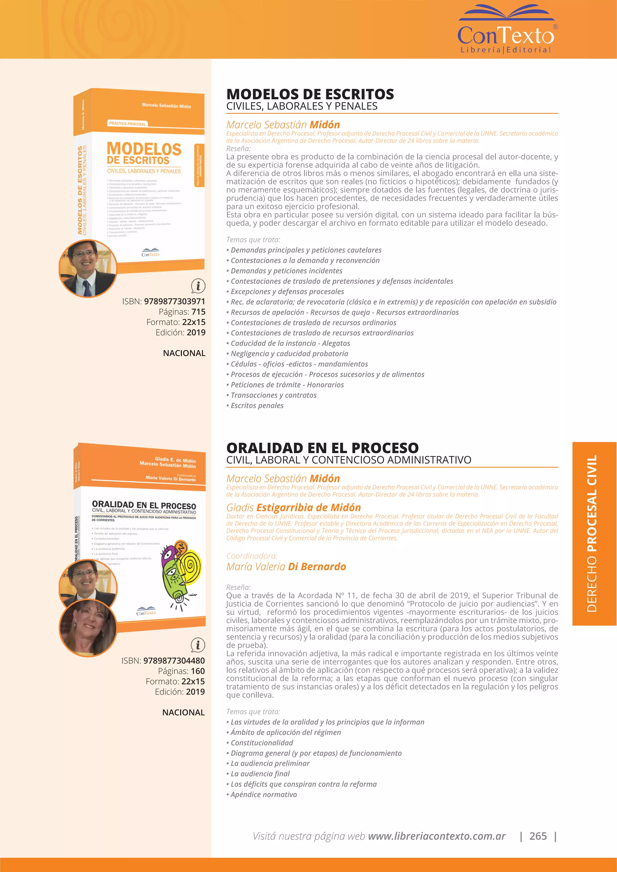 Visitá nuestra página web www.libreriacontexto.com.ar | 265 |
ISBN: 9789877303971
Páginas: 715
Formato: 22x15
Edición: 2019
NACIONAL
MODELOS DE ESCRITOS
CIVILES, LABORALES Y PENALES
Marcelo Sebastián Midón
Especialista en Derecho Procesal. Profesor adjunto de Derecho Procesal Civil y Comercial de la UNNE. Secretario académico
de la Asociación Argentina de Derecho Procesal. Autor-Director de 24 libros sobre la materia.
Reseña:
La presente obra es producto de la combinación de la ciencia procesal del autor-docente, y
de su experticia forense adquirida al cabo de veinte años de litigación.
A diferencia de otros libros más o menos similares, el abogado encontrará en ella una siste-
matización de escritos que son reales (no ficticios o hipotéticos); debidamente fundados (y
no meramente esquemáticos); siempre dotados de las fuentes (legales, de doctrina o juris-
prudencia) que los hacen procedentes, de necesidades frecuentes y verdaderamente útiles
para un exitoso ejercicio profesional.
Esta obra en particular posee su versión digital, con un sistema ideado para facilitar la bús-
queda, y poder descargar el archivo en formato editable para utilizar el modelo deseado.
Temas que trata:
• Demandas principales y peticiones cautelares
• Contestaciones a la demanda y reconvención
• Demandas y peticiones incidentes
• Contestaciones de traslado de pretensiones y defensas incidentales
• Excepciones y defensas procesales
• Rec. de aclaratoria; de revocatoria (clásica e in extremis) y de reposición con apelación en subsidio
• Recursos de apelación - Recursos de queja - Recursos extraordinarios
• Contestaciones de traslado de recursos ordinarios
• Contestaciones de traslado de recursos extraordinarios
• Caducidad de la instancia - Alegatos
• Negligencia y caducidad probatoria
• Cédulas - oficios -edictos - mandamientos
• Procesos de ejecución - Procesos sucesorios y de alimentos
• Peticiones de trámite - Honorarios
• Transacciones y contratos
• Escritos penales
ISBN: 9789877304480
Páginas: 160
Formato: 22x15
Edición: 2019
NACIONAL
ORALIDAD EN EL PROCESO
CIVIL, LABORAL Y CONTENCIOSO ADMINISTRATIVO
Marcelo Sebastián Midón
Especialista en Derecho Procesal. Profesor adjunto de Derecho Procesal Civil y Comercial de la UNNE. Secretario académico
de la Asociación Argentina de Derecho Procesal. Autor-Director de 24 libros sobre la materia.
Gladis Estigarribia de Midón
Doctor en Ciencias Jurídicas. Especialista en Derecho Procesal. Profesor titular de Derecho Procesal Civil de la Facultad
de Derecho de la UNNE. Profesor estable y Directora Académica de las Carreras de Especialización en Derecho Procesal,
Derecho Procesal Constitucional y Teoría y Técnica del Proceso Jurisdiccional, dictadas en el NEA por la UNNE. Autor del
Código Procesal Civil y Comercial de la Provincia de Corrientes.
Coordinadora:
María Valeria Di Bernardo
Reseña:
Que a través de la Acordada Nº 11, de fecha 30 de abril de 2019, el Superior Tribunal de
Justicia de Corrientes sancionó lo que denominó “Protocolo de juicio por audiencias”. Y en
su virtud, reformó los procedimientos vigentes -mayormente escriturarios- de los juicios
civiles, laborales y contenciosos administrativos, reemplazándolos por un trámite mixto, pro-
misoriamente más ágil, en el que se combina la escritura (para los actos postulatorios, de
sentencia y recursos) y la oralidad (para la conciliación y producción de los medios subjetivos
de prueba).
La referida innovación adjetiva, la más radical e importante registrada en los últimos veinte
años, suscita una serie de interrogantes que los autores analizan y responden. Entre otros,
los relativos al ámbito de aplicación (con respecto a qué procesos será operativa); a la validez
constitucional de la reforma; a las etapas que conforman el nuevo proceso (con singular
tratamiento de sus instancias orales) y a los déficit detectados en la regulación y los peligros
que conlleva.
Temas que trata:
• Las virtudes de la oralidad y los principios que la informan
• Ámbito de aplicación del régimen
• Constitucionalidad
• Diagrama general (y por etapas) de funcionamiento
• La audiencia preliminar
• La audiencia final
• Los déficits que conspiran contra la reforma
• Apéndice normativo
DERECHOPROCESALCIVIL
 