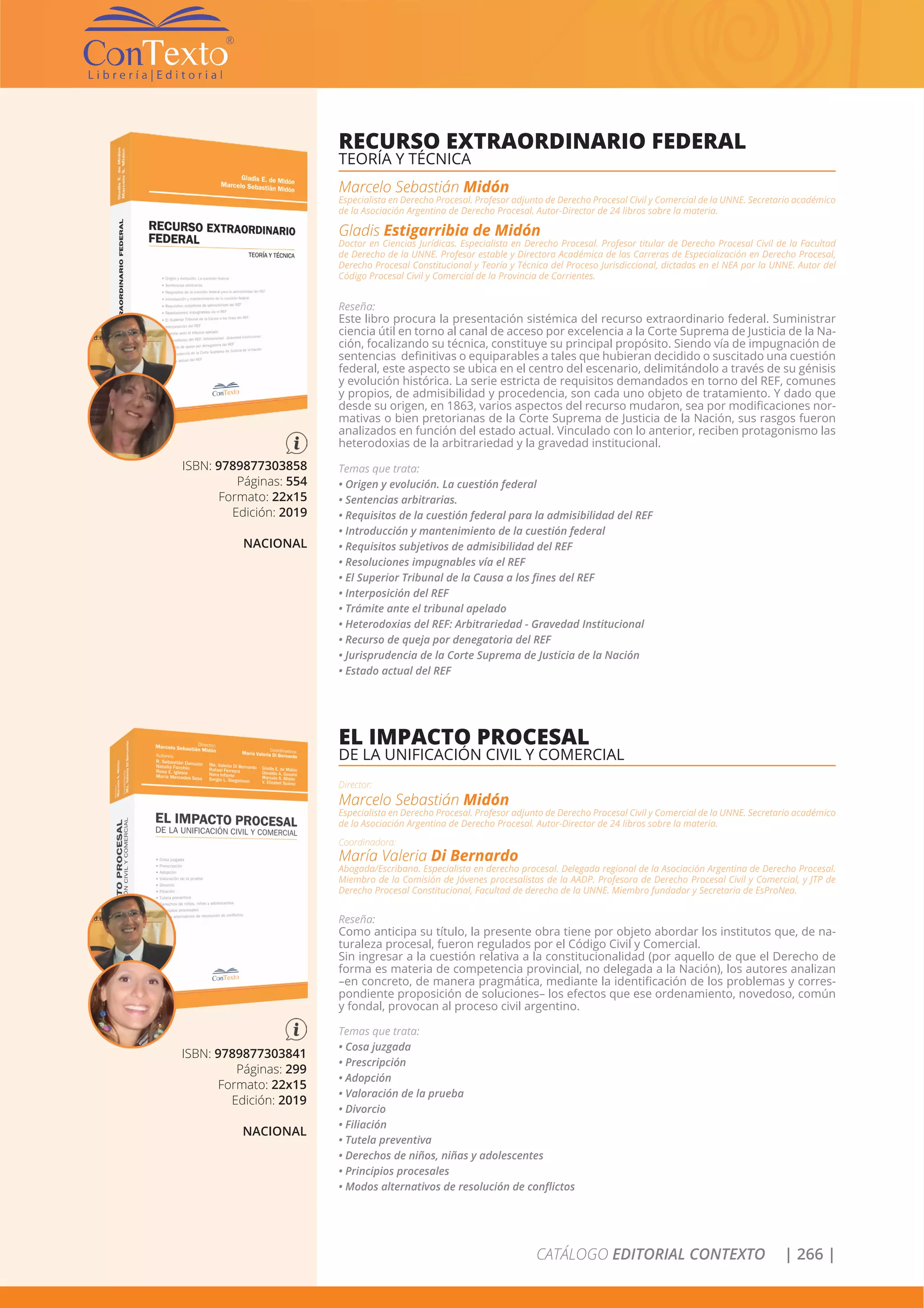 CATÁLOGO EDITORIAL CONTEXTO | 266 |
ISBN: 9789877303858
Páginas: 554
Formato: 22x15
Edición: 2019
NACIONAL
RECURSO EXTRAORDINARIO FEDERAL
TEORÍA Y TÉCNICA
Marcelo Sebastián Midón
Especialista en Derecho Procesal. Profesor adjunto de Derecho Procesal Civil y Comercial de la UNNE. Secretario académico
de la Asociación Argentina de Derecho Procesal. Autor-Director de 24 libros sobre la materia.
Gladis Estigarribia de Midón
Doctor en Ciencias Jurídicas. Especialista en Derecho Procesal. Profesor titular de Derecho Procesal Civil de la Facultad
de Derecho de la UNNE. Profesor estable y Directora Académica de las Carreras de Especialización en Derecho Procesal,
Derecho Procesal Constitucional y Teoría y Técnica del Proceso Jurisdiccional, dictadas en el NEA por la UNNE. Autor del
Código Procesal Civil y Comercial de la Provincia de Corrientes.
Reseña:
Este libro procura la presentación sistémica del recurso extraordinario federal. Suministrar
ciencia útil en torno al canal de acceso por excelencia a la Corte Suprema de Justicia de la Na-
ción, focalizando su técnica, constituye su principal propósito. Siendo vía de impugnación de
sentencias definitivas o equiparables a tales que hubieran decidido o suscitado una cuestión
federal, este aspecto se ubica en el centro del escenario, delimitándolo a través de su génisis
y evolución histórica. La serie estricta de requisitos demandados en torno del REF, comunes
y propios, de admisibilidad y procedencia, son cada uno objeto de tratamiento. Y dado que
desde su origen, en 1863, varios aspectos del recurso mudaron, sea por modificaciones nor-
mativas o bien pretorianas de la Corte Suprema de Justicia de la Nación, sus rasgos fueron
analizados en función del estado actual. Vinculado con lo anterior, reciben protagonismo las
heterodoxias de la arbitrariedad y la gravedad institucional.
Temas que trata:
• Origen y evolución. La cuestión federal
• Sentencias arbitrarias.
• Requisitos de la cuestión federal para la admisibilidad del REF
• Introducción y mantenimiento de la cuestión federal
• Requisitos subjetivos de admisibilidad del REF
• Resoluciones impugnables vía el REF
• El Superior Tribunal de la Causa a los fines del REF
• Interposición del REF
• Trámite ante el tribunal apelado
• Heterodoxias del REF: Arbitrariedad - Gravedad Institucional
• Recurso de queja por denegatoria del REF
• Jurisprudencia de la Corte Suprema de Justicia de la Nación
• Estado actual del REF
ISBN: 9789877303841
Páginas: 299
Formato: 22x15
Edición: 2019
NACIONAL
EL IMPACTO PROCESAL
DE LA UNIFICACIÓN CIVIL Y COMERCIAL
Director:
Marcelo Sebastián Midón
Especialista en Derecho Procesal. Profesor adjunto de Derecho Procesal Civil y Comercial de la UNNE. Secretario académico
de la Asociación Argentina de Derecho Procesal. Autor-Director de 24 libros sobre la materia.
Coordinadora:
María Valeria Di Bernardo
Abogada/Escribana. Especialista en derecho procesal. Delegada regional de la Asociación Argentina de Derecho Procesal.
Miembro de la Comisión de Jóvenes procesalistas de la AADP. Profesora de Derecho Procesal Civil y Comercial, y JTP de
Derecho Procesal Constitucional, Facultad de derecho de la UNNE. Miembro fundador y Secretaria de EsProNea.
Reseña:
Como anticipa su título, la presente obra tiene por objeto abordar los institutos que, de na-
turaleza procesal, fueron regulados por el Código Civil y Comercial.
Sin ingresar a la cuestión relativa a la constitucionalidad (por aquello de que el Derecho de
forma es materia de competencia provincial, no delegada a la Nación), los autores analizan
–en concreto, de manera pragmática, mediante la identificación de los problemas y corres-
pondiente proposición de soluciones– los efectos que ese ordenamiento, novedoso, común
y fondal, provocan al proceso civil argentino.
Temas que trata:
• Cosa juzgada
• Prescripción
• Adopción
• Valoración de la prueba
• Divorcio
• Filiación
• Tutela preventiva
• Derechos de niños, niñas y adolescentes
• Principios procesales
• Modos alternativos de resolución de conflictos
 