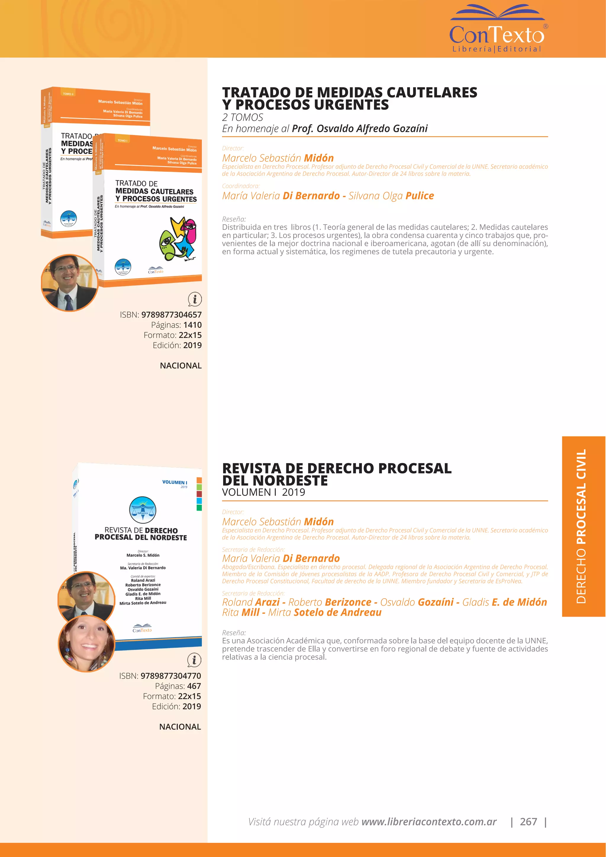 Visitá nuestra página web www.libreriacontexto.com.ar | 267 |
DERECHOPROCESALCIVIL
ISBN: 9789877304657
Páginas: 1410
Formato: 22x15
Edición: 2019
NACIONAL
TRATADO DE MEDIDAS CAUTELARES
Y PROCESOS URGENTES
2 TOMOS
En homenaje al Prof. Osvaldo Alfredo Gozaíni
Director:
Marcelo Sebastián Midón
Especialista en Derecho Procesal. Profesor adjunto de Derecho Procesal Civil y Comercial de la UNNE. Secretario académico
de la Asociación Argentina de Derecho Procesal. Autor-Director de 24 libros sobre la materia.
Coordinadora:
María Valeria Di Bernardo - Silvana Olga Pulice
Reseña:
Distribuida en tres libros (1. Teoría general de las medidas cautelares; 2. Medidas cautelares
en particular; 3. Los procesos urgentes), la obra condensa cuarenta y cinco trabajos que, pro-
venientes de la mejor doctrina nacional e iberoamericana, agotan (de allí su denominación),
en forma actual y sistemática, los regimenes de tutela precautoria y urgente.
ISBN: 9789877304770
Páginas: 467
Formato: 22x15
Edición: 2019
NACIONAL
REVISTA DE DERECHO PROCESAL
DEL NORDESTE
VOLUMEN I 2019
Director:
Marcelo Sebastián Midón
Especialista en Derecho Procesal. Profesor adjunto de Derecho Procesal Civil y Comercial de la UNNE. Secretario académico
de la Asociación Argentina de Derecho Procesal. Autor-Director de 24 libros sobre la materia.
Secretaria de Redacción:
María Valeria Di Bernardo
Abogada/Escribana. Especialista en derecho procesal. Delegada regional de la Asociación Argentina de Derecho Procesal.
Miembro de la Comisión de Jóvenes procesalistas de la AADP. Profesora de Derecho Procesal Civil y Comercial, y JTP de
Derecho Procesal Constitucional, Facultad de derecho de la UNNE. Miembro fundador y Secretaria de EsProNea.
Secretaria de Redacción:
Roland Arazi - Roberto Berizonce - Osvaldo Gozaíni - Gladis E. de Midón
Rita Mill - Mirta Sotelo de Andreau
Reseña:
Es una Asociación Académica que, conformada sobre la base del equipo docente de la UNNE,
pretende trascender de Ella y convertirse en foro regional de debate y fuente de actividades
relativas a la ciencia procesal.
 