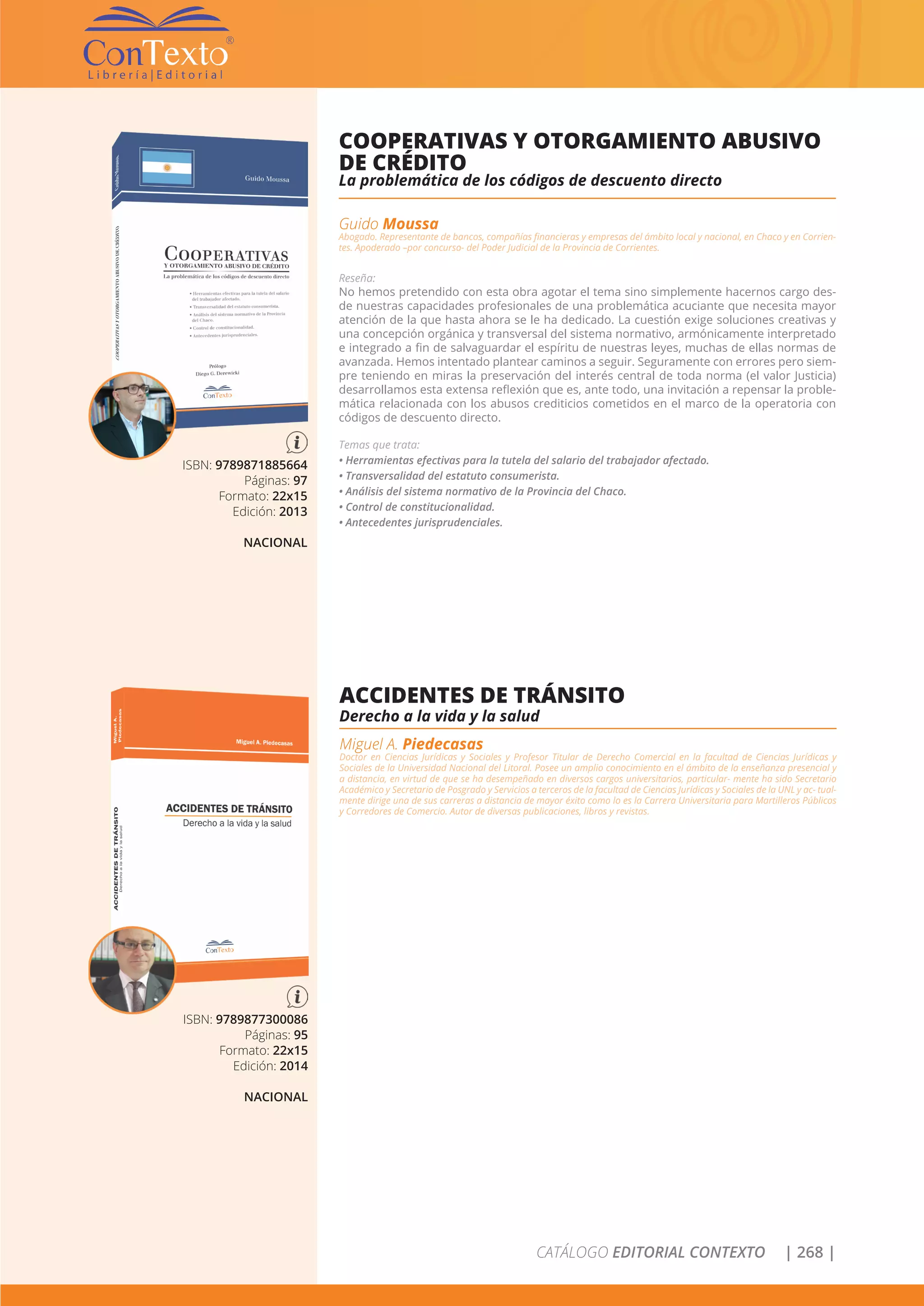 CATÁLOGO EDITORIAL CONTEXTO | 268 |
ISBN: 9789871885664
Páginas: 97
Formato: 22x15
Edición: 2013
NACIONAL
COOPERATIVAS Y OTORGAMIENTO ABUSIVO
DE CRÉDITO
La problemática de los códigos de descuento directo
Guido Moussa
Abogado. Representante de bancos, compañías financieras y empresas del ámbito local y nacional, en Chaco y en Corrien-
tes. Apoderado –por concurso- del Poder Judicial de la Provincia de Corrientes.
Reseña:
No hemos pretendido con esta obra agotar el tema sino simplemente hacernos cargo des-
de nuestras capacidades profesionales de una problemática acuciante que necesita mayor
atención de la que hasta ahora se le ha dedicado. La cuestión exige soluciones creativas y
una concepción orgánica y transversal del sistema normativo, armónicamente interpretado
e integrado a fin de salvaguardar el espíritu de nuestras leyes, muchas de ellas normas de
avanzada. Hemos intentado plantear caminos a seguir. Seguramente con errores pero siem-
pre teniendo en miras la preservación del interés central de toda norma (el valor Justicia)
desarrollamos esta extensa reflexión que es, ante todo, una invitación a repensar la proble-
mática relacionada con los abusos crediticios cometidos en el marco de la operatoria con
códigos de descuento directo.
Temas que trata:
• Herramientas efectivas para la tutela del salario del trabajador afectado.
• Transversalidad del estatuto consumerista.
• Análisis del sistema normativo de la Provincia del Chaco.
• Control de constitucionalidad.
• Antecedentes jurisprudenciales.
ISBN: 9789877300086
Páginas: 95
Formato: 22x15
Edición: 2014
NACIONAL
ACCIDENTES DE TRÁNSITO
Derecho a la vida y la salud
Miguel A. Piedecasas
Doctor en Ciencias Jurídicas y Sociales y Profesor Titular de Derecho Comercial en la facultad de Ciencias Jurídicas y
Sociales de la Universidad Nacional del Litoral. Posee un amplio conocimiento en el ámbito de la enseñanza presencial y
a distancia, en virtud de que se ha desempeñado en diversos cargos universitarios, particular- mente ha sido Secretario
Académico y Secretario de Posgrado y Servicios a terceros de la facultad de Ciencias Jurídicas y Sociales de la UNL y ac- tual-
mente dirige una de sus carreras a distancia de mayor éxito como lo es la Carrera Universitaria para Martilleros Públicos
y Corredores de Comercio. Autor de diversas publicaciones, libros y revistas.
 