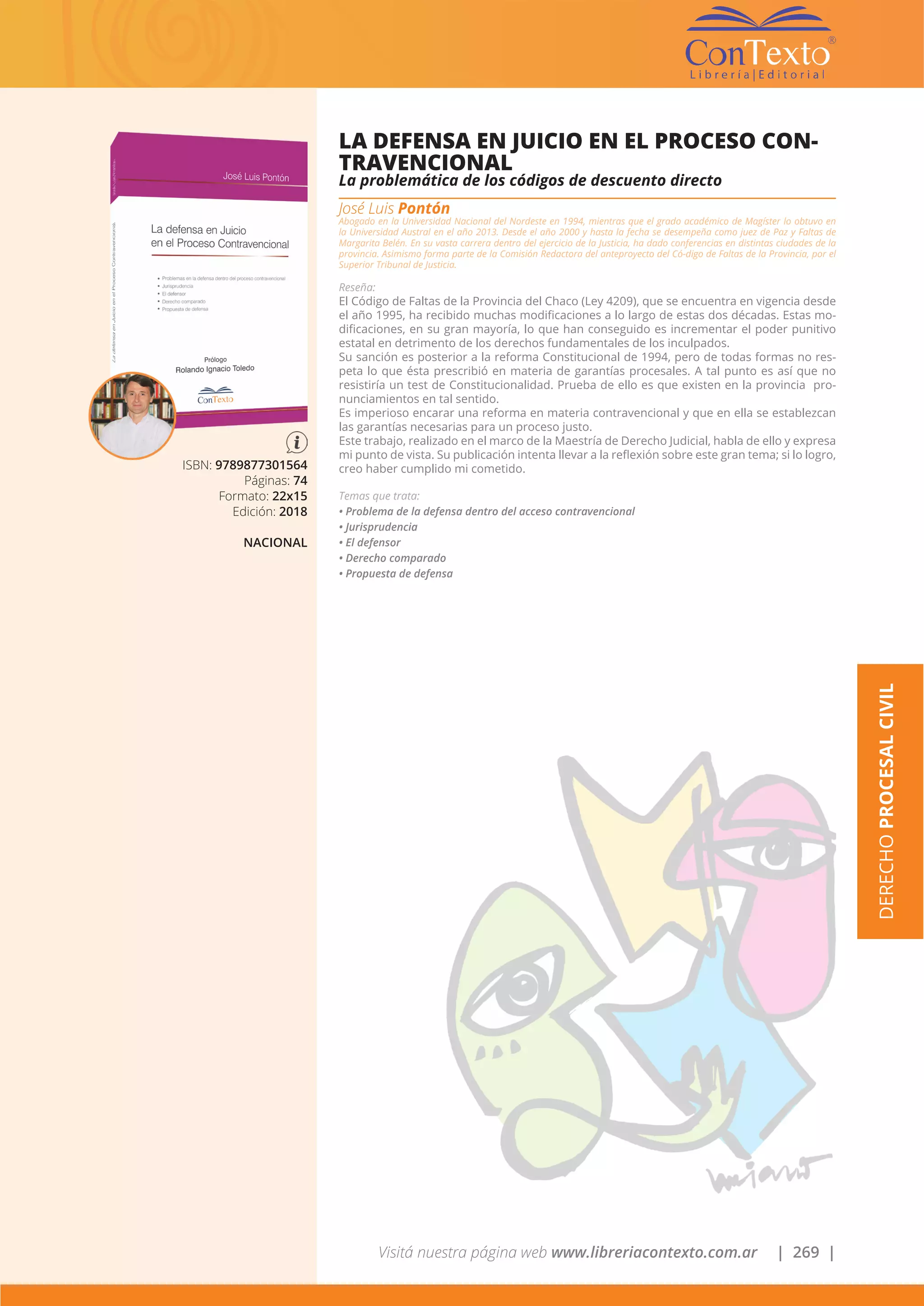 Visitá nuestra página web www.libreriacontexto.com.ar | 269 |
ISBN: 9789877301564
Páginas: 74
Formato: 22x15
Edición: 2018
NACIONAL
LA DEFENSA EN JUICIO EN EL PROCESO CON-
TRAVENCIONAL
La problemática de los códigos de descuento directo
José Luis Pontón
Abogado en la Universidad Nacional del Nordeste en 1994, mientras que el grado académico de Magíster lo obtuvo en
la Universidad Austral en el año 2013. Desde el año 2000 y hasta la fecha se desempeña como juez de Paz y Faltas de
Margarita Belén. En su vasta carrera dentro del ejercicio de la Justicia, ha dado conferencias en distintas ciudades de la
provincia. Asimismo forma parte de la Comisión Redactora del anteproyecto del Có-digo de Faltas de la Provincia, por el
Superior Tribunal de Justicia.
Reseña:
El Código de Faltas de la Provincia del Chaco (Ley 4209), que se encuentra en vigencia desde
el año 1995, ha recibido muchas modificaciones a lo largo de estas dos décadas. Estas mo-
dificaciones, en su gran mayoría, lo que han conseguido es incrementar el poder punitivo
estatal en detrimento de los derechos fundamentales de los inculpados.
Su sanción es posterior a la reforma Constitucional de 1994, pero de todas formas no res-
peta lo que ésta prescribió en materia de garantías procesales. A tal punto es así que no
resistiría un test de Constitucionalidad. Prueba de ello es que existen en la provincia pro-
nunciamientos en tal sentido.
Es imperioso encarar una reforma en materia contravencional y que en ella se establezcan
las garantías necesarias para un proceso justo.
Este trabajo, realizado en el marco de la Maestría de Derecho Judicial, habla de ello y expresa
mi punto de vista. Su publicación intenta llevar a la reflexión sobre este gran tema; si lo logro,
creo haber cumplido mi cometido.
Temas que trata:
• Problema de la defensa dentro del acceso contravencional
• Jurisprudencia
• El defensor
• Derecho comparado
• Propuesta de defensa
DERECHOPROCESALCIVIL
 
