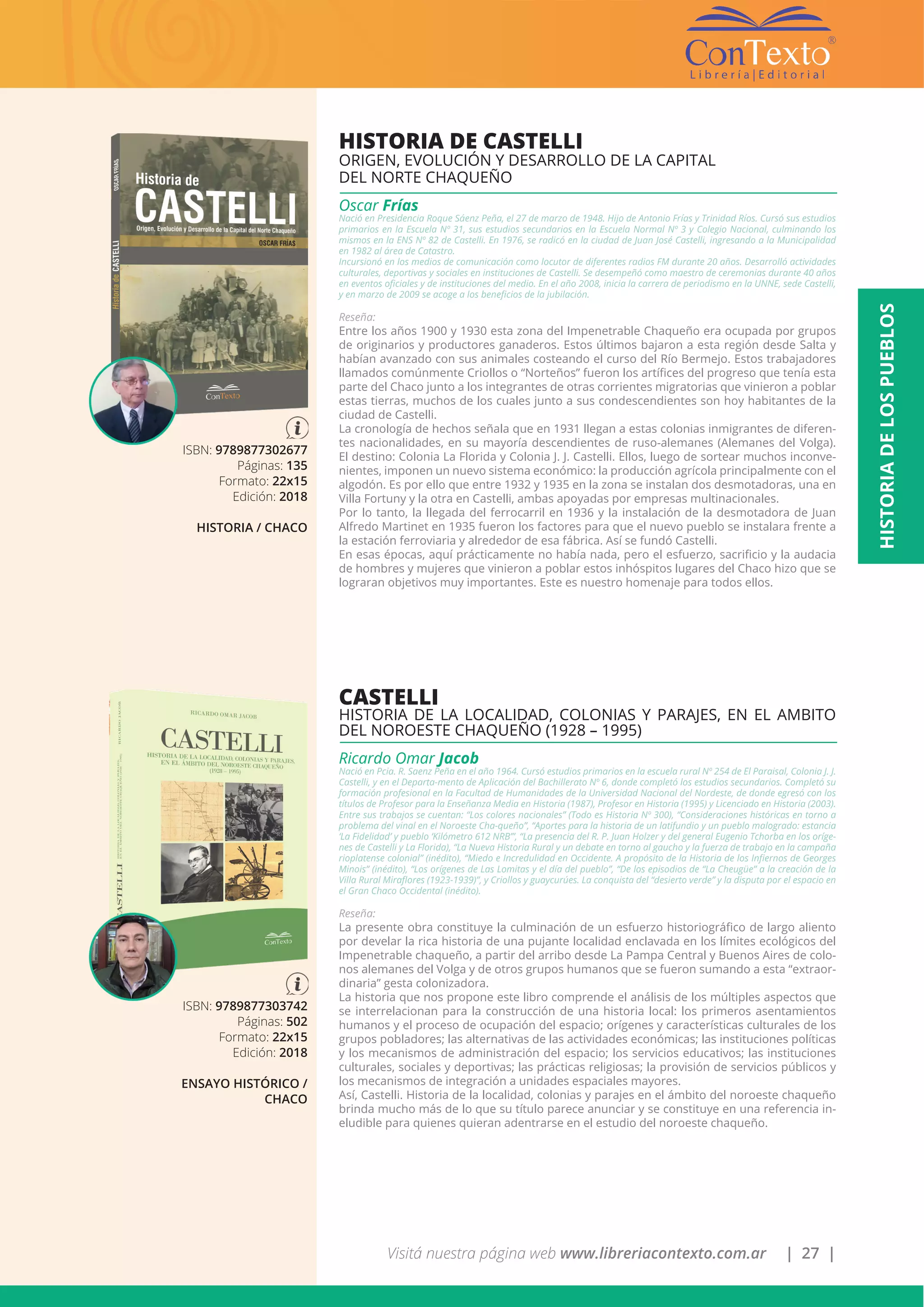 Visitá nuestra página web www.libreriacontexto.com.ar | 27 |
ISBN: 9789877302677
Páginas: 135
Formato: 22x15
Edición: 2018
HISTORIA / CHACO
HISTORIA DE CASTELLI
ORIGEN, EVOLUCIÓN Y DESARROLLO DE LA CAPITAL
DEL NORTE CHAQUEÑO
Oscar Frías
Nació en Presidencia Roque Sáenz Peña, el 27 de marzo de 1948. Hijo de Antonio Frías y Trinidad Ríos. Cursó sus estudios
primarios en la Escuela Nº 31, sus estudios secundarios en la Escuela Normal Nº 3 y Colegio Nacional, culminando los
mismos en la ENS Nº 82 de Castelli. En 1976, se radicó en la ciudad de Juan José Castelli, ingresando a la Municipalidad
en 1982 al área de Catastro.
Incursionó en los medios de comunicación como locutor de diferentes radios FM durante 20 años. Desarrolló actividades
culturales, deportivas y sociales en instituciones de Castelli. Se desempeñó como maestro de ceremonias durante 40 años
en eventos oficiales y de instituciones del medio. En el año 2008, inicia la carrera de periodismo en la UNNE, sede Castelli,
y en marzo de 2009 se acoge a los beneficios de la jubilación.
Reseña:
Entre los años 1900 y 1930 esta zona del Impenetrable Chaqueño era ocupada por grupos
de originarios y productores ganaderos. Estos últimos bajaron a esta región desde Salta y
habían avanzado con sus animales costeando el curso del Río Bermejo. Estos trabajadores
llamados comúnmente Criollos o “Norteños” fueron los artífices del progreso que tenía esta
parte del Chaco junto a los integrantes de otras corrientes migratorias que vinieron a poblar
estas tierras, muchos de los cuales junto a sus condescendientes son hoy habitantes de la
ciudad de Castelli.
La cronología de hechos señala que en 1931 llegan a estas colonias inmigrantes de diferen-
tes nacionalidades, en su mayoría descendientes de ruso-alemanes (Alemanes del Volga).
El destino: Colonia La Florida y Colonia J. J. Castelli. Ellos, luego de sortear muchos inconve-
nientes, imponen un nuevo sistema económico: la producción agrícola principalmente con el
algodón. Es por ello que entre 1932 y 1935 en la zona se instalan dos desmotadoras, una en
Villa Fortuny y la otra en Castelli, ambas apoyadas por empresas multinacionales.
Por lo tanto, la llegada del ferrocarril en 1936 y la instalación de la desmotadora de Juan
Alfredo Martinet en 1935 fueron los factores para que el nuevo pueblo se instalara frente a
la estación ferroviaria y alrededor de esa fábrica. Así se fundó Castelli.
En esas épocas, aquí prácticamente no había nada, pero el esfuerzo, sacrificio y la audacia
de hombres y mujeres que vinieron a poblar estos inhóspitos lugares del Chaco hizo que se
lograran objetivos muy importantes. Este es nuestro homenaje para todos ellos.
ISBN: 9789877303742
Páginas: 502
Formato: 22x15
Edición: 2018
ENSAYO HISTÓRICO /
CHACO
CASTELLI
HISTORIA DE LA LOCALIDAD, COLONIAS Y PARAJES, EN EL AMBITO
DEL NOROESTE CHAQUEÑO (1928 – 1995)
Ricardo Omar Jacob
Nació en Pcia. R. Saenz Peña en el año 1964. Cursó estudios primarios en la escuela rural Nº 254 de El Paraisal, Colonia J. J.
Castelli, y en el Departa-mento de Aplicación del Bachillerato Nº 6, donde completó los estudios secundarios. Completó su
formación profesional en la Facultad de Humanidades de la Universidad Nacional del Nordeste, de donde egresó con los
títulos de Profesor para la Enseñanza Media en Historia (1987), Profesor en Historia (1995) y Licenciado en Historia (2003).
Entre sus trabajos se cuentan: “Los colores nacionales” (Todo es Historia Nº 300), “Consideraciones históricas en torno a
problema del vinal en el Noroeste Cha-queño”, “Aportes para la historia de un latifundio y un pueblo malogrado: estancia
‘La Fidelidad’ y pueblo ‘Kilómetro 612 NRB’”, “La presencia del R. P. Juan Holzer y del general Eugenio Tchorba en los oríge-
nes de Castelli y La Florida), “La Nueva Historia Rural y un debate en torno al gaucho y la fuerza de trabajo en la campaña
rioplatense colonial” (inédito), “Miedo e Incredulidad en Occidente. A propósito de la Historia de los Infiernos de Georges
Minois” (inédito), “Los orígenes de Las Lomitas y el día del pueblo”, “De los episodios de “La Cheugüe” a la creación de la
Villa Rural Miraflores (1923-1939)”, y Criollos y guaycurúes. La conquista del “desierto verde” y la disputa por el espacio en
el Gran Chaco Occidental (inédito).
Reseña:
La presente obra constituye la culminación de un esfuerzo historiográfico de largo aliento
por develar la rica historia de una pujante localidad enclavada en los límites ecológicos del
Impenetrable chaqueño, a partir del arribo desde La Pampa Central y Buenos Aires de colo-
nos alemanes del Volga y de otros grupos humanos que se fueron sumando a esta “extraor-
dinaria” gesta colonizadora.
La historia que nos propone este libro comprende el análisis de los múltiples aspectos que
se interrelacionan para la construcción de una historia local: los primeros asentamientos
humanos y el proceso de ocupación del espacio; orígenes y características culturales de los
grupos pobladores; las alternativas de las actividades económicas; las instituciones políticas
y los mecanismos de administración del espacio; los servicios educativos; las instituciones
culturales, sociales y deportivas; las prácticas religiosas; la provisión de servicios públicos y
los mecanismos de integración a unidades espaciales mayores.
Así, Castelli. Historia de la localidad, colonias y parajes en el ámbito del noroeste chaqueño
brinda mucho más de lo que su título parece anunciar y se constituye en una referencia in-
eludible para quienes quieran adentrarse en el estudio del noroeste chaqueño.
HISTORIADELOSPUEBLOS
 