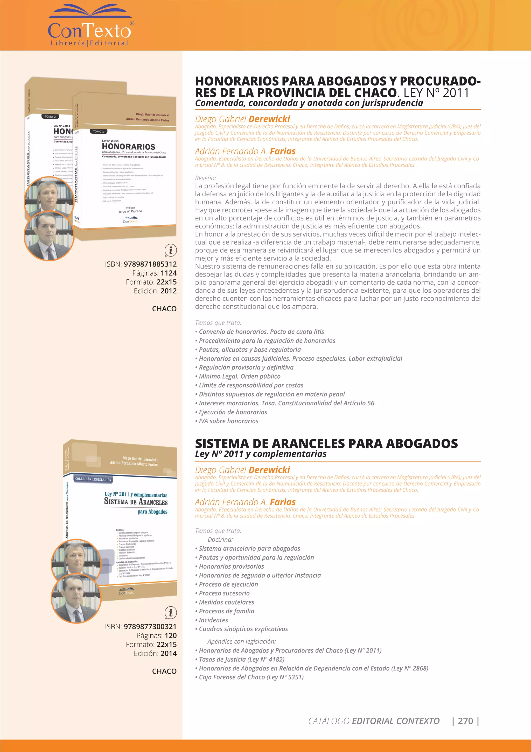 CATÁLOGO EDITORIAL CONTEXTO | 270 |
ISBN: 9789871885312
Páginas: 1124
Formato: 22x15
Edición: 2012
CHACO
HONORARIOS PARA ABOGADOS Y PROCURADO-
RES DE LA PROVINCIA DEL CHACO. LEY Nº 2011
Comentada, concordada y anotada con jurisprudencia
Diego Gabriel Derewicki
Abogado, Especialista en Derecho Procesal y en Derecho de Daños; cursó la carrera en Magistratura Judicial (UBA); Juez del
Juzgado Civil y Comercial de la 8a Nominación de Resistencia; Docente por concurso de Derecho Comercial y Empresario
en la Facultad de Ciencias Económicas; integrante del Ateneo de Estudios Procesales del Chaco.
Adrián Fernando A. Farias
Abogado, Especialista en Derecho de Daños de la Universidad de Buenos Aires; Secretario Letrado del Juzgado Civil y Co-
mercial Nº 8. de la ciudad de Resistencia, Chaco; Integrante del Ateneo de Estudios Procesales
Reseña:
La profesión legal tiene por función eminente la de servir al derecho. A ella le está confiada
la defensa en juicio de los litigantes y la de auxiliar a la justicia en la protección de la dignidad
humana. Además, la de constituir un elemento orientador y purificador de la vida judicial.
Hay que reconocer -pese a la imagen que tiene la sociedad- que la actuación de los abogados
en un alto porcentaje de conflictos es útil en términos de justicia, y también en parámetros
económicos: la administración de justicia es más eficiente con abogados.
En honor a la prestación de sus servicios, muchas veces difícil de medir por el trabajo intelec-
tual que se realiza -a diferencia de un trabajo material-, debe remunerarse adecuadamente,
porque de esa manera se reivindicará el lugar que se merecen los abogados y permitirá un
mejor y más eficiente servicio a la sociedad.
Nuestro sistema de remuneraciones falla en su aplicación. Es por ello que esta obra intenta
despejar las dudas y complejidades que presenta la materia arancelaria, brindando un am-
plio panorama general del ejercicio abogadil y un comentario de cada norma, con la concor-
dancia de sus leyes antecedentes y la jurisprudencia existente, para que los operadores del
derecho cuenten con las herramientas eficaces para luchar por un justo reconocimiento del
derecho constitucional que los ampara.
Temas que trata:
• Convenio de honorarios. Pacto de cuota litis
• Procedimiento para la regulación de honorarios
• Pautas, alícuotas y base regulatoria
• Honorarios en causas judiciales. Proceso especiales. Labor extrajudicial
• Regulación provisoria y definitiva
• Mínimo Legal. Orden público
• Límite de responsabilidad por costas
• Distintos supuestos de regulación en materia penal
• Intereses moratorios. Tasa. Constitucionalidad del Artículo 56
• Ejecución de honorarios
• IVA sobre honorarios
ISBN: 9789877300321
Páginas: 120
Formato: 22x15
Edición: 2014
CHACO
SISTEMA DE ARANCELES PARA ABOGADOS
Ley Nº 2011 y complementarias
Diego Gabriel Derewicki
Abogado, Especialista en Derecho Procesal y en Derecho de Daños; cursó la carrera en Magistratura Judicial (UBA); Juez del
Juzgado Civil y Comercial de la 8a Nominación de Resistencia; Docente por concurso de Derecho Comercial y Empresario
en la Facultad de Ciencias Económicas; integrante del Ateneo de Estudios Procesales del Chaco.
Adrián Fernando A. Farias
Abogado, Especialista en Derecho de Daños de la Universidad de Buenos Aires; Secretario Letrado del Juzgado Civil y Co-
mercial Nº 8. de la ciudad de Resistencia, Chaco; Integrante del Ateneo de Estudios Procesales
Temas que trata:
Doctrina:
• Sistema arancelario para abogados
• Pautas y oportunidad para la regulación
• Honorarios provisorios
• Honorarios de segunda o ulterior instancia
• Proceso de ejecución
• Proceso sucesorio
• Medidas cautelares
• Procesos de familia
• Incidentes
• Cuadros sinópticos explicativos
Apéndice con legislación:
• Honorarios de Abogados y Procuradores del Chaco (Ley Nº 2011)
• Tasas de Justicia (Ley Nº 4182)
• Honorarios de Abogados en Relación de Dependencia con el Estado (Ley Nº 2868)
• Caja Forense del Chaco (Ley Nº 5351)
 