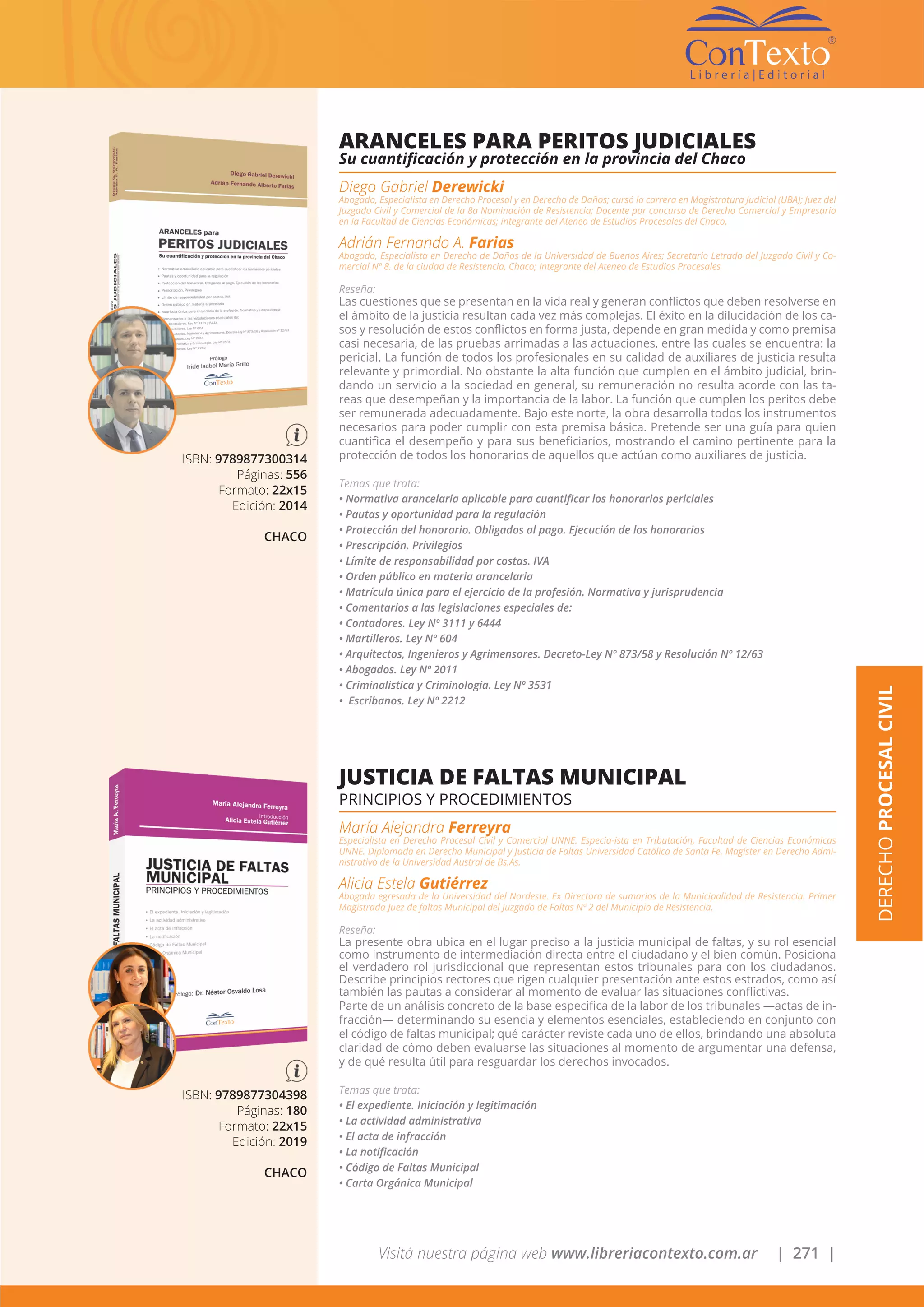 Visitá nuestra página web www.libreriacontexto.com.ar | 271 |
DERECHOPROCESALCIVIL
ISBN: 9789877300314
Páginas: 556
Formato: 22x15
Edición: 2014
CHACO
ARANCELES PARA PERITOS JUDICIALES
Su cuantificación y protección en la provincia del Chaco
Diego Gabriel Derewicki
Abogado, Especialista en Derecho Procesal y en Derecho de Daños; cursó la carrera en Magistratura Judicial (UBA); Juez del
Juzgado Civil y Comercial de la 8a Nominación de Resistencia; Docente por concurso de Derecho Comercial y Empresario
en la Facultad de Ciencias Económicas; integrante del Ateneo de Estudios Procesales del Chaco.
Adrián Fernando A. Farias
Abogado, Especialista en Derecho de Daños de la Universidad de Buenos Aires; Secretario Letrado del Juzgado Civil y Co-
mercial Nº 8. de la ciudad de Resistencia, Chaco; Integrante del Ateneo de Estudios Procesales
Reseña:
Las cuestiones que se presentan en la vida real y generan conflictos que deben resolverse en
el ámbito de la justicia resultan cada vez más complejas. El éxito en la dilucidación de los ca-
sos y resolución de estos conflictos en forma justa, depende en gran medida y como premisa
casi necesaria, de las pruebas arrimadas a las actuaciones, entre las cuales se encuentra: la
pericial. La función de todos los profesionales en su calidad de auxiliares de justicia resulta
relevante y primordial. No obstante la alta función que cumplen en el ámbito judicial, brin-
dando un servicio a la sociedad en general, su remuneración no resulta acorde con las ta-
reas que desempeñan y la importancia de la labor. La función que cumplen los peritos debe
ser remunerada adecuadamente. Bajo este norte, la obra desarrolla todos los instrumentos
necesarios para poder cumplir con esta premisa básica. Pretende ser una guía para quien
cuantifica el desempeño y para sus beneficiarios, mostrando el camino pertinente para la
protección de todos los honorarios de aquellos que actúan como auxiliares de justicia.
Temas que trata:
• Normativa arancelaria aplicable para cuantificar los honorarios periciales
• Pautas y oportunidad para la regulación
• Protección del honorario. Obligados al pago. Ejecución de los honorarios
• Prescripción. Privilegios
• Límite de responsabilidad por costas. IVA
• Orden público en materia arancelaria
• Matrícula única para el ejercicio de la profesión. Normativa y jurisprudencia
• Comentarios a las legislaciones especiales de:
• Contadores. Ley Nº 3111 y 6444
• Martilleros. Ley Nº 604
• Arquitectos, Ingenieros y Agrimensores. Decreto-Ley Nº 873/58 y Resolución Nº 12/63
• Abogados. Ley Nº 2011
• Criminalística y Criminología. Ley Nº 3531
• Escribanos. Ley Nº 2212
ISBN: 9789877304398
Páginas: 180
Formato: 22x15
Edición: 2019
CHACO
JUSTICIA DE FALTAS MUNICIPAL
PRINCIPIOS Y PROCEDIMIENTOS
María Alejandra Ferreyra
Especialista en Derecho Procesal Civil y Comercial UNNE. Especia-ista en Tributación, Facultad de Ciencias Económicas
UNNE. Diplomada en Derecho Municipal y Justicia de Faltas Universidad Católica de Santa Fe. Magíster en Derecho Admi-
nistrativo de la Universidad Austral de Bs.As.
Alicia Estela Gutiérrez
Abogada egresada de la Universidad del Nordeste. Ex Directora de sumarios de la Municipalidad de Resistencia. Primer
Magistrada Juez de faltas Municipal del Juzgado de Faltas Nº 2 del Municipio de Resistencia.
Reseña:
La presente obra ubica en el lugar preciso a la justicia municipal de faltas, y su rol esencial
como instrumento de intermediación directa entre el ciudadano y el bien común. Posiciona
el verdadero rol jurisdiccional que representan estos tribunales para con los ciudadanos.
Describe principios rectores que rigen cualquier presentación ante estos estrados, como así
también las pautas a considerar al momento de evaluar las situaciones conflictivas.
Parte de un análisis concreto de la base especifica de la labor de los tribunales —actas de in-
fracción— determinando su esencia y elementos esenciales, estableciendo en conjunto con
el código de faltas municipal; qué carácter reviste cada uno de ellos, brindando una absoluta
claridad de cómo deben evaluarse las situaciones al momento de argumentar una defensa,
y de qué resulta útil para resguardar los derechos invocados.
Temas que trata:
• El expediente. Iniciación y legitimación
• La actividad administrativa
• El acta de infracción
• La notificación
• Código de Faltas Municipal
• Carta Orgánica Municipal
 