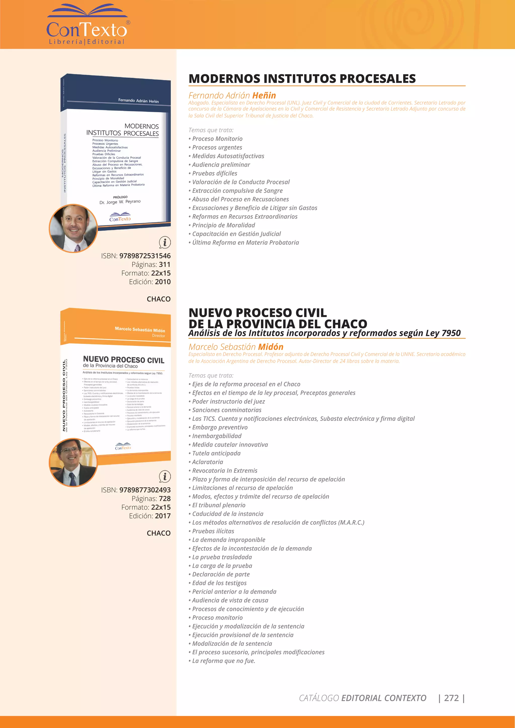 CATÁLOGO EDITORIAL CONTEXTO | 272 |
ISBN: 9789872531546
Páginas: 311
Formato: 22x15
Edición: 2010
CHACO
MODERNOS INSTITUTOS PROCESALES
Fernando Adrián Heñin
Abogado. Especialista en Derecho Procesal (UNL). Juez Civil y Comercial de la ciudad de Corrientes. Secretario Letrado por
concurso de la Cámara de Apelaciones en lo Civil y Comercial de Resistencia y Secretario Letrado Adjunto por concurso de
la Sala Civil del Superior Tribunal de Justicia del Chaco.
Temas que trata:
• Proceso Monitorio
• Procesos urgentes
• Medidas Autosatisfactivas
• Audiencia preliminar
• Pruebas difíciles
• Valoración de la Conducta Procesal
• Extracción compulsiva de Sangre
• Abuso del Proceso en Recusaciones
• Excusaciones y Beneficio de Litigar sin Gastos
• Reformas en Recursos Extraordinarios
• Principio de Moralidad
• Capacitación en Gestión Judicial
• Última Reforma en Materia Probatoria
ISBN: 9789877302493
Páginas: 728
Formato: 22x15
Edición: 2017
CHACO
NUEVO PROCESO CIVIL
DE LA PROVINCIA DEL CHACO
Análisis de los Intitutos incorporados y reformados según Ley 7950
Marcelo Sebastián Midón
Especialista en Derecho Procesal. Profesor adjunto de Derecho Procesal Civil y Comercial de la UNNE. Secretario académico
de la Asociación Argentina de Derecho Procesal. Autor-Director de 24 libros sobre la materia.
Temas que trata:
• Ejes de la reforma procesal en el Chaco
• Efectos en el tiempo de la ley procesal, Preceptos generales
• Poder instructorio del juez
• Sanciones conminatorias
• Las TICS. Cuenta y notificaciones electrónicas, Subasta electrónica y firma digital
• Embargo preventivo
• Inembargabilidad
• Medida cautelar innovativa
• Tutela anticipada
• Aclaratoria
• Revocatoria In Extremis
• Plazo y forma de interposición del recurso de apelación
• Limitaciones al recurso de apelación
• Modos, efectos y trámite del recurso de apelación
• El tribunal plenario
• Caducidad de la instancia
• Los métodos alternativos de resolución de conflictos (M.A.R.C.)
• Pruebas ilícitas
• La demanda improponible
• Efectos de la incontestación de la demanda
• La prueba trasladada
• La carga de la prueba
• Declaración de parte
• Edad de los testigos
• Pericial anterior a la demanda
• Audiencia de vista de causa
• Procesos de conocimiento y de ejecución
• Proceso monitorio
• Ejecución y modalización de la sentencia
• Ejecución provisional de la sentencia
• Modalización de la sentencia
• El proceso sucesorio, principales modificaciones
• La reforma que no fue.
 