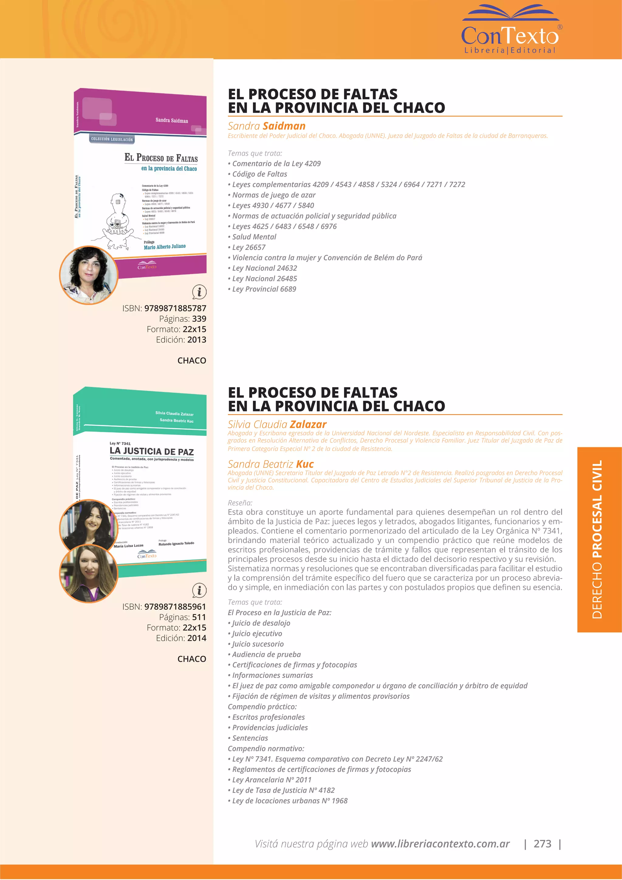 Visitá nuestra página web www.libreriacontexto.com.ar | 273 |
DERECHOPROCESALCIVIL
ISBN: 9789871885787
Páginas: 339
Formato: 22x15
Edición: 2013
CHACO
EL PROCESO DE FALTAS
EN LA PROVINCIA DEL CHACO
Sandra Saidman
Escribiente del Poder Judicial del Chaco. Abogada (UNNE). Jueza del Juzgado de Faltas de la ciudad de Barranqueras.
Temas que trata:
• Comentario de la Ley 4209
• Código de Faltas
• Leyes complementarias 4209 / 4543 / 4858 / 5324 / 6964 / 7271 / 7272
• Normas de juego de azar
• Leyes 4930 / 4677 / 5840
• Normas de actuación policial y seguridad pública
• Leyes 4625 / 6483 / 6548 / 6976
• Salud Mental
• Ley 26657
• Violencia contra la mujer y Convención de Belém do Pará
• Ley Nacional 24632
• Ley Nacional 26485
• Ley Provincial 6689
ISBN: 9789871885961
Páginas: 511
Formato: 22x15
Edición: 2014
CHACO
EL PROCESO DE FALTAS
EN LA PROVINCIA DEL CHACO
Silvia Claudia Zalazar
Abogada y Escribana egresada de la Universidad Nacional del Nordeste. Especialista en Responsabilidad Civil. Con pos-
grados en Resolución Alternativa de Conflictos, Derecho Procesal y Violencia Familiar. Juez Titular del Juzgado de Paz de
Primera Categoría Especial Nº 2 de la ciudad de Resistencia.
Sandra Beatriz Kuc
Abogada (UNNE) Secretaria Titular del Juzgado de Paz Letrado N°2 de Resistencia. Realizó posgrados en Derecho Procesal
Civil y Justicia Constitucional. Capacitadora del Centro de Estudios Judiciales del Superior Tribunal de Justicia de la Pro-
vincia del Chaco.
Reseña:
Esta obra constituye un aporte fundamental para quienes desempeñan un rol dentro del
ámbito de la Justicia de Paz: jueces legos y letrados, abogados litigantes, funcionarios y em-
pleados. Contiene el comentario pormenorizado del articulado de la Ley Orgánica Nº 7341,
brindando material teórico actualizado y un compendio práctico que reúne modelos de
escritos profesionales, providencias de trámite y fallos que representan el tránsito de los
principales procesos desde su inicio hasta el dictado del decisorio respectivo y su revisión.
Sistematiza normas y resoluciones que se encontraban diversificadas para facilitar el estudio
y la comprensión del trámite específico del fuero que se caracteriza por un proceso abrevia-
do y simple, en inmediación con las partes y con postulados propios que definen su esencia.
Temas que trata:
El Proceso en la Justicia de Paz:
• Juicio de desalojo
• Juicio ejecutivo
• Juicio sucesorio
• Audiencia de prueba
• Certificaciones de firmas y fotocopias
• Informaciones sumarias
• El juez de paz como amigable componedor u órgano de conciliación y árbitro de equidad
• Fijación de régimen de visitas y alimentos provisorios
Compendio práctico:
• Escritos profesionales
• Providencias judiciales
• Sentencias
Compendio normativo:
• Ley Nº 7341. Esquema comparativo con Decreto Ley Nº 2247/62
• Reglamentos de certificaciones de firmas y fotocopias
• Ley Arancelaria Nº 2011
• Ley de Tasa de Justicia Nº 4182
• Ley de locaciones urbanas Nº 1968
 