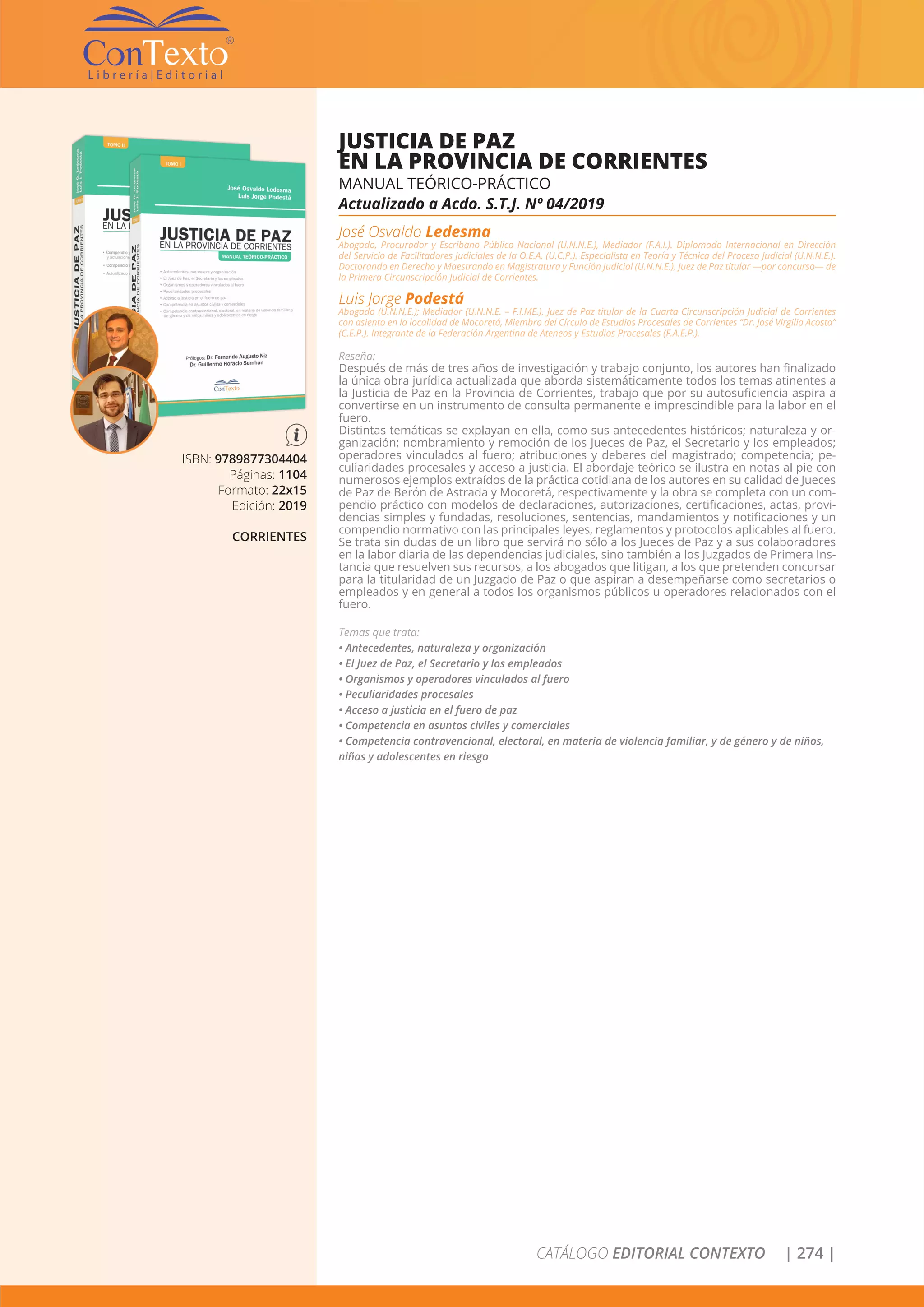 CATÁLOGO EDITORIAL CONTEXTO | 274 |
ISBN: 9789877304404
Páginas: 1104
Formato: 22x15
Edición: 2019
CORRIENTES
JUSTICIA DE PAZ
EN LA PROVINCIA DE CORRIENTES
MANUAL TEÓRICO-PRÁCTICO
Actualizado a Acdo. S.T.J. Nº 04/2019
José Osvaldo Ledesma
Abogado, Procurador y Escribano Público Nacional (U.N.N.E.), Mediador (F.A.I.). Diplomado Internacional en Dirección
del Servicio de Facilitadores Judiciales de la O.E.A. (U.C.P.). Especialista en Teoría y Técnica del Proceso Judicial (U.N.N.E.).
Doctorando en Derecho y Maestrando en Magistratura y Función Judicial (U.N.N.E.). Juez de Paz titular —por concurso— de
la Primera Circunscripción Judicial de Corrientes.
Luis Jorge Podestá
Abogado (U.N.N.E.); Mediador (U.N.N.E. – F.I.ME.). Juez de Paz titular de la Cuarta Circunscripción Judicial de Corrientes
con asiento en la localidad de Mocoretá, Miembro del Círculo de Estudios Procesales de Corrientes “Dr. José Virgilio Acosta”
(C.E.P.). Integrante de la Federación Argentina de Ateneos y Estudios Procesales (F.A.E.P.).
Reseña:
Después de más de tres años de investigación y trabajo conjunto, los autores han finalizado
la única obra jurídica actualizada que aborda sistemáticamente todos los temas atinentes a
la Justicia de Paz en la Provincia de Corrientes, trabajo que por su autosuficiencia aspira a
convertirse en un instrumento de consulta permanente e imprescindible para la labor en el
fuero.
Distintas temáticas se explayan en ella, como sus antecedentes históricos; naturaleza y or-
ganización; nombramiento y remoción de los Jueces de Paz, el Secretario y los empleados;
operadores vinculados al fuero; atribuciones y deberes del magistrado; competencia; pe-
culiaridades procesales y acceso a justicia. El abordaje teórico se ilustra en notas al pie con
numerosos ejemplos extraídos de la práctica cotidiana de los autores en su calidad de Jueces
de Paz de Berón de Astrada y Mocoretá, respectivamente y la obra se completa con un com-
pendio práctico con modelos de declaraciones, autorizaciones, certificaciones, actas, provi-
dencias simples y fundadas, resoluciones, sentencias, mandamientos y notificaciones y un
compendio normativo con las principales leyes, reglamentos y protocolos aplicables al fuero.
Se trata sin dudas de un libro que servirá no sólo a los Jueces de Paz y a sus colaboradores
en la labor diaria de las dependencias judiciales, sino también a los Juzgados de Primera Ins-
tancia que resuelven sus recursos, a los abogados que litigan, a los que pretenden concursar
para la titularidad de un Juzgado de Paz o que aspiran a desempeñarse como secretarios o
empleados y en general a todos los organismos públicos u operadores relacionados con el
fuero.
Temas que trata:
• Antecedentes, naturaleza y organización
• El Juez de Paz, el Secretario y los empleados
• Organismos y operadores vinculados al fuero
• Peculiaridades procesales
• Acceso a justicia en el fuero de paz
• Competencia en asuntos civiles y comerciales
• Competencia contravencional, electoral, en materia de violencia familiar, y de género y de niños,
niñas y adolescentes en riesgo
 