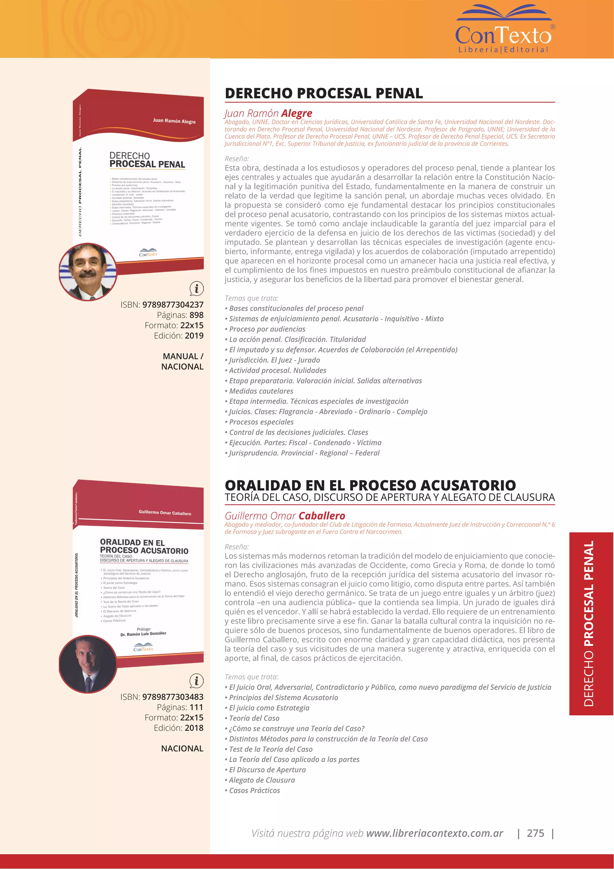Visitá nuestra página web www.libreriacontexto.com.ar | 275 |
DERECHOPROCESALPENAL
ISBN: 9789877304237
Páginas: 898
Formato: 22x15
Edición: 2019
MANUAL /
NACIONAL
DERECHO PROCESAL PENAL
Juan Ramón Alegre
Abogado, UNNE. Doctor en Ciencias Jurídicas, Universidad Católica de Santa Fe, Universidad Nacional del Nordeste. Doc-
torando en Derecho Procesal Penal, Universidad Nacional del Nordeste. Profesor de Posgrado, UNNE; Universidad de la
Cuenca del Plata. Profesor de Derecho Procesal Penal, UNNE – UCS. Profesor de Derecho Penal Especial, UCS. Ex Secretario
Jurisdiccional Nº1, Exc. Superior Tribunal de Justicia, ex funcionario judicial de la provincia de Corrientes.
Reseña:
Esta obra, destinada a los estudiosos y operadores del proceso penal, tiende a plantear los
ejes centrales y actuales que ayudarán a desarrollar la relación entre la Constitución Nacio-
nal y la legitimación punitiva del Estado, fundamentalmente en la manera de construir un
relato de la verdad que legitime la sanción penal, un abordaje muchas veces olvidado. En
la propuesta se consideró como eje fundamental destacar los principios constitucionales
del proceso penal acusatorio, contrastando con los principios de los sistemas mixtos actual-
mente vigentes. Se tomó como anclaje inclaudicable la garantía del juez imparcial para el
verdadero ejercicio de la defensa en juicio de los derechos de las victimas (sociedad) y del
imputado. Se plantean y desarrollan las técnicas especiales de investigación (agente encu-
bierto, informante, entrega vigilada) y los acuerdos de colaboración (imputado arrepentido)
que aparecen en el horizonte procesal como un amanecer hacia una justicia real efectiva, y
el cumplimiento de los fines impuestos en nuestro preámbulo constitucional de afianzar la
justicia, y asegurar los beneficios de la libertad para promover el bienestar general.
Temas que trata:
• Bases constitucionales del proceso penal
• Sistemas de enjuiciamiento penal. Acusatorio - Inquisitivo - Mixto
• Proceso por audiencias
• La acción penal. Clasificación. Titularidad
• El imputado y su defensor. Acuerdos de Colaboración (el Arrepentido)
• Jurisdicción. El Juez - Jurado
• Actividad procesal. Nulidades
• Etapa preparatoria. Valoración inicial. Salidas alternativas
• Medidas cautelares
• Etapa intermedia. Técnicas especiales de investigación
• Juicios. Clases: Flagrancia - Abreviado - Ordinario - Complejo
• Procesos especiales
• Control de las decisiones judiciales. Clases
• Ejecución. Partes: Fiscal - Condenado - Víctima
• Jurisprudencia. Provincial - Regional – Federal
ISBN: 9789877303483
Páginas: 111
Formato: 22x15
Edición: 2018
NACIONAL
ORALIDAD EN EL PROCESO ACUSATORIO
TEORÍA DEL CASO, DISCURSO DE APERTURA Y ALEGATO DE CLAUSURA
Guillermo Omar Caballero
Abogado y mediador, co-fundador del Club de Litigación de Formosa, Actualmente Juez de Instrucción y Correccional N.º 6
de Formosa y Juez subrogante en el Fuero Contra el Narcocrimen.
Reseña:
Los sistemas más modernos retoman la tradición del modelo de enjuiciamiento que conocie-
ron las civilizaciones más avanzadas de Occidente, como Grecia y Roma, de donde lo tomó
el Derecho anglosajón, fruto de la recepción jurídica del sistema acusatorio del invasor ro-
mano. Esos sistemas consagran el juicio como litigio, como disputa entre partes. Así también
lo entendió el viejo derecho germánico. Se trata de un juego entre iguales y un árbitro (juez)
controla –en una audiencia pública– que la contienda sea limpia. Un jurado de iguales dirá
quién es el vencedor. Y allí se habrá establecido la verdad. Ello requiere de un entrenamiento
y este libro precisamente sirve a ese fin. Ganar la batalla cultural contra la inquisición no re-
quiere sólo de buenos procesos, sino fundamentalmente de buenos operadores. El libro de
Guillermo Caballero, escrito con enorme claridad y gran capacidad didáctica, nos presenta
la teoría del caso y sus vicisitudes de una manera sugerente y atractiva, enriquecida con el
aporte, al final, de casos prácticos de ejercitación.
Temas que trata:
• El Juicio Oral, Adversarial, Contradictorio y Público, como nuevo paradigma del Servicio de Justicia
• Principios del Sistema Acusatorio
• El juicio como Estrategia
• Teoría del Caso
• ¿Cómo se construye una Teoría del Caso?
• Distintos Métodos para la construcción de la Teoría del Caso
• Test de la Teoría del Caso
• La Teoría del Caso aplicado a las partes
• El Discurso de Apertura
• Alegato de Clausura
• Casos Prácticos
 