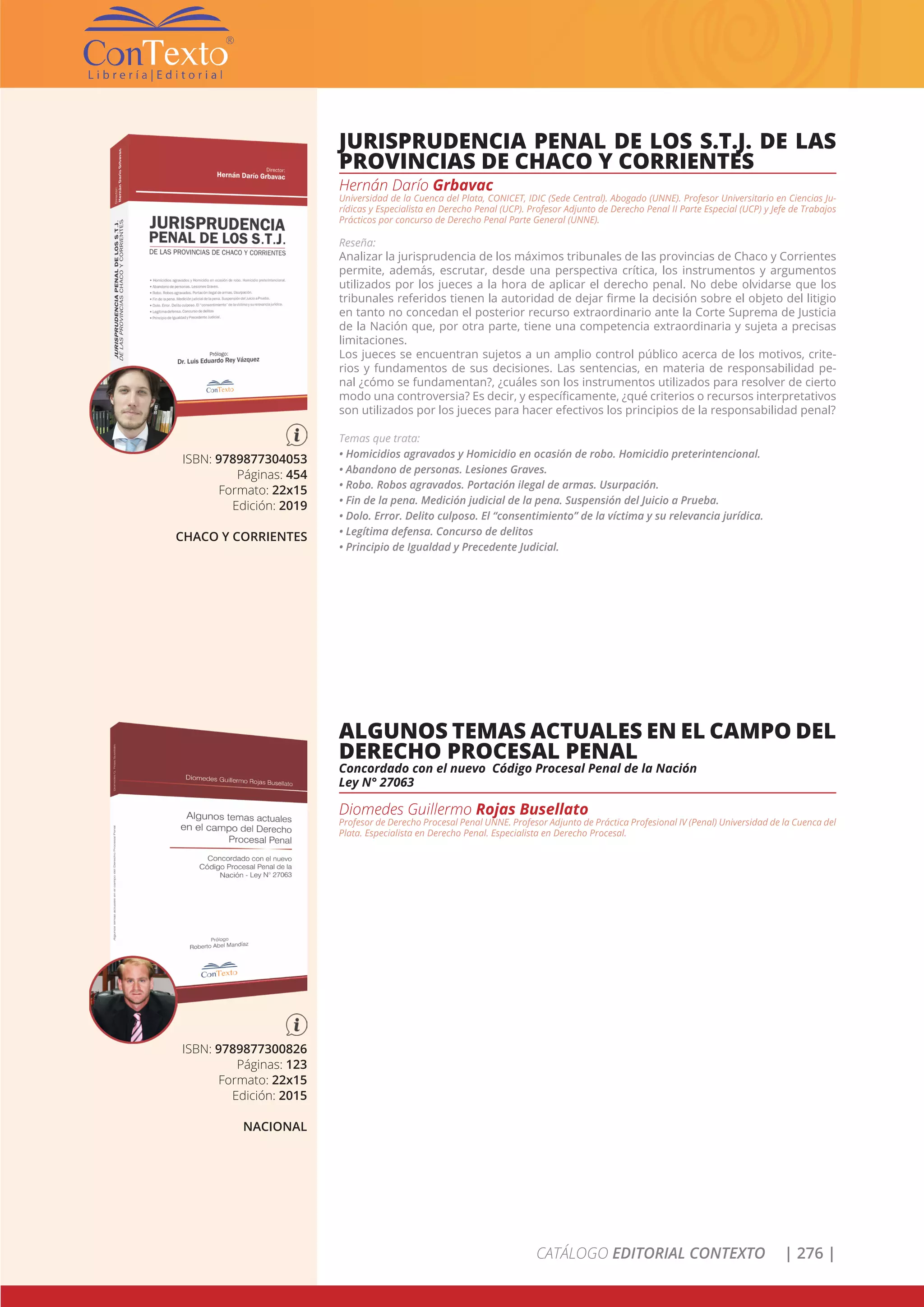 CATÁLOGO EDITORIAL CONTEXTO | 276 |
ISBN: 9789877304053
Páginas: 454
Formato: 22x15
Edición: 2019
CHACO Y CORRIENTES
JURISPRUDENCIA PENAL DE LOS S.T.J. DE LAS
PROVINCIAS DE CHACO Y CORRIENTES
Hernán Darío Grbavac
Universidad de la Cuenca del Plata, CONICET, IDIC (Sede Central). Abogado (UNNE). Profesor Universitario en Ciencias Ju-
rídicas y Especialista en Derecho Penal (UCP). Profesor Adjunto de Derecho Penal II Parte Especial (UCP) y Jefe de Trabajos
Prácticos por concurso de Derecho Penal Parte General (UNNE).
Reseña:
Analizar la jurisprudencia de los máximos tribunales de las provincias de Chaco y Corrientes
permite, además, escrutar, desde una perspectiva crítica, los instrumentos y argumentos
utilizados por los jueces a la hora de aplicar el derecho penal. No debe olvidarse que los
tribunales referidos tienen la autoridad de dejar firme la decisión sobre el objeto del litigio
en tanto no concedan el posterior recurso extraordinario ante la Corte Suprema de Justicia
de la Nación que, por otra parte, tiene una competencia extraordinaria y sujeta a precisas
limitaciones.
Los jueces se encuentran sujetos a un amplio control público acerca de los motivos, crite-
rios y fundamentos de sus decisiones. Las sentencias, en materia de responsabilidad pe-
nal ¿cómo se fundamentan?, ¿cuáles son los instrumentos utilizados para resolver de cierto
modo una controversia? Es decir, y específicamente, ¿qué criterios o recursos interpretativos
son utilizados por los jueces para hacer efectivos los principios de la responsabilidad penal?
Temas que trata:
• Homicidios agravados y Homicidio en ocasión de robo. Homicidio preterintencional.
• Abandono de personas. Lesiones Graves.
• Robo. Robos agravados. Portación ilegal de armas. Usurpación.
• Fin de la pena. Medición judicial de la pena. Suspensión del Juicio a Prueba.
• Dolo. Error. Delito culposo. El “consentimiento” de la víctima y su relevancia jurídica.
• Legítima defensa. Concurso de delitos
• Principio de Igualdad y Precedente Judicial.
ISBN: 9789877300826
Páginas: 123
Formato: 22x15
Edición: 2015
NACIONAL
ALGUNOS TEMAS ACTUALES EN EL CAMPO DEL
DERECHO PROCESAL PENAL
Concordado con el nuevo Código Procesal Penal de la Nación
Ley N° 27063
Diomedes Guillermo Rojas Busellato
Profesor de Derecho Procesal Penal UNNE. Profesor Adjunto de Práctica Profesional IV (Penal) Universidad de la Cuenca del
Plata. Especialista en Derecho Penal. Especialista en Derecho Procesal.
 