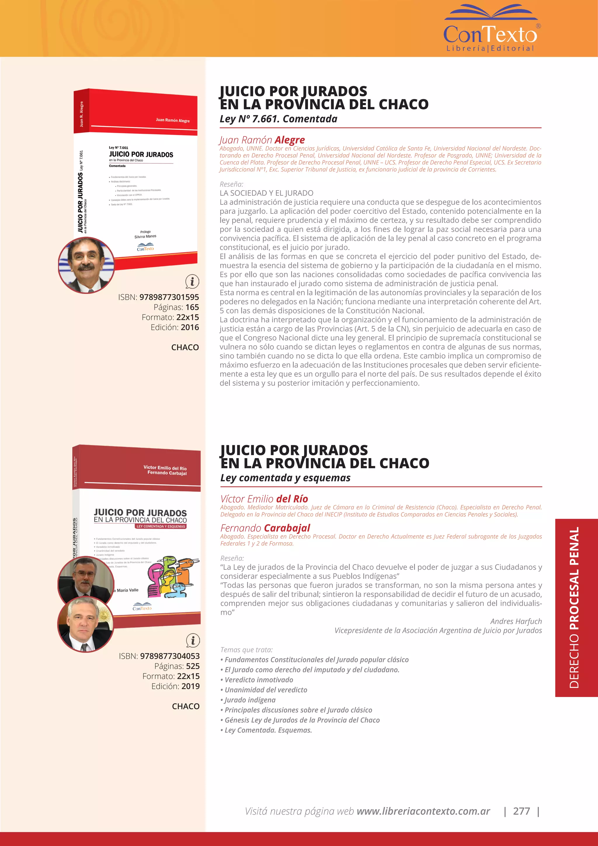 Visitá nuestra página web www.libreriacontexto.com.ar | 277 |
ISBN: 9789877301595
Páginas: 165
Formato: 22x15
Edición: 2016
CHACO
JUICIO POR JURADOS
EN LA PROVINCIA DEL CHACO
Ley Nº 7.661. Comentada
Juan Ramón Alegre
Abogado, UNNE. Doctor en Ciencias Jurídicas, Universidad Católica de Santa Fe, Universidad Nacional del Nordeste. Doc-
torando en Derecho Procesal Penal, Universidad Nacional del Nordeste. Profesor de Posgrado, UNNE; Universidad de la
Cuenca del Plata. Profesor de Derecho Procesal Penal, UNNE – UCS. Profesor de Derecho Penal Especial, UCS. Ex Secretario
Jurisdiccional Nº1, Exc. Superior Tribunal de Justicia, ex funcionario judicial de la provincia de Corrientes.
Reseña:
LA SOCIEDAD Y EL JURADO
La administración de justicia requiere una conducta que se despegue de los acontecimientos
para juzgarlo. La aplicación del poder coercitivo del Estado, contenido potencialmente en la
ley penal, requiere prudencia y el máximo de certeza, y su resultado debe ser comprendido
por la sociedad a quien está dirigida, a los fines de lograr la paz social necesaria para una
convivencia pacífica. El sistema de aplicación de la ley penal al caso concreto en el programa
constitucional, es el juicio por jurado.
El análisis de las formas en que se concreta el ejercicio del poder punitivo del Estado, de-
muestra la esencia del sistema de gobierno y la participación de la ciudadanía en el mismo.
Es por ello que son las naciones consolidadas como sociedades de pacífica convivencia las
que han instaurado el jurado como sistema de administración de justicia penal.
Esta norma es central en la legitimación de las autonomías provinciales y la separación de los
poderes no delegados en la Nación; funciona mediante una interpretación coherente del Art.
5 con las demás disposiciones de la Constitución Nacional.
La doctrina ha interpretado que la organización y el funcionamiento de la administración de
justicia están a cargo de las Provincias (Art. 5 de la CN), sin perjuicio de adecuarla en caso de
que el Congreso Nacional dicte una ley general. El principio de supremacía constitucional se
vulnera no sólo cuando se dictan leyes o reglamentos en contra de algunas de sus normas,
sino también cuando no se dicta lo que ella ordena. Este cambio implica un compromiso de
máximo esfuerzo en la adecuación de las Instituciones procesales que deben servir eficiente-
mente a esta ley que es un orgullo para el norte del país. De sus resultados depende el éxito
del sistema y su posterior imitación y perfeccionamiento.
ISBN: 9789877304053
Páginas: 525
Formato: 22x15
Edición: 2019
CHACO
JUICIO POR JURADOS
EN LA PROVINCIA DEL CHACO
Ley comentada y esquemas
Víctor Emilio del Río
Abogado. Mediador Matriculado. Juez de Cámara en lo Criminal de Resistencia (Chaco). Especialista en Derecho Penal.
Delegado en la Provincia del Chaco del INECIP (Instituto de Estudios Comparados en Ciencias Penales y Sociales).
Fernando Carabajal
Abogado. Especialista en Derecho Procesal. Doctor en Derecho Actualmente es Juez Federal subrogante de los Juzgados
Federales 1 y 2 de Formosa.
Reseña:
“La Ley de jurados de la Provincia del Chaco devuelve el poder de juzgar a sus Ciudadanos y
considerar especialmente a sus Pueblos Indígenas”
“Todas las personas que fueron jurados se transforman, no son la misma persona antes y
después de salir del tribunal; sintieron la responsabilidad de decidir el futuro de un acusado,
comprenden mejor sus obligaciones ciudadanas y comunitarias y salieron del individualis-
mo”
Andres Harfuch
Vicepresidente de la Asociación Argentina de Juicio por Jurados
Temas que trata:
• Fundamentos Constitucionales del Jurado popular clásico
• El Jurado como derecho del imputado y del ciudadano.
• Veredicto inmotivado
• Unanimidad del veredicto
• Jurado indígena
• Principales discusiones sobre el Jurado clásico
• Génesis Ley de Jurados de la Provincia del Chaco
• Ley Comentada. Esquemas.
DERECHOPROCESALPENAL
 