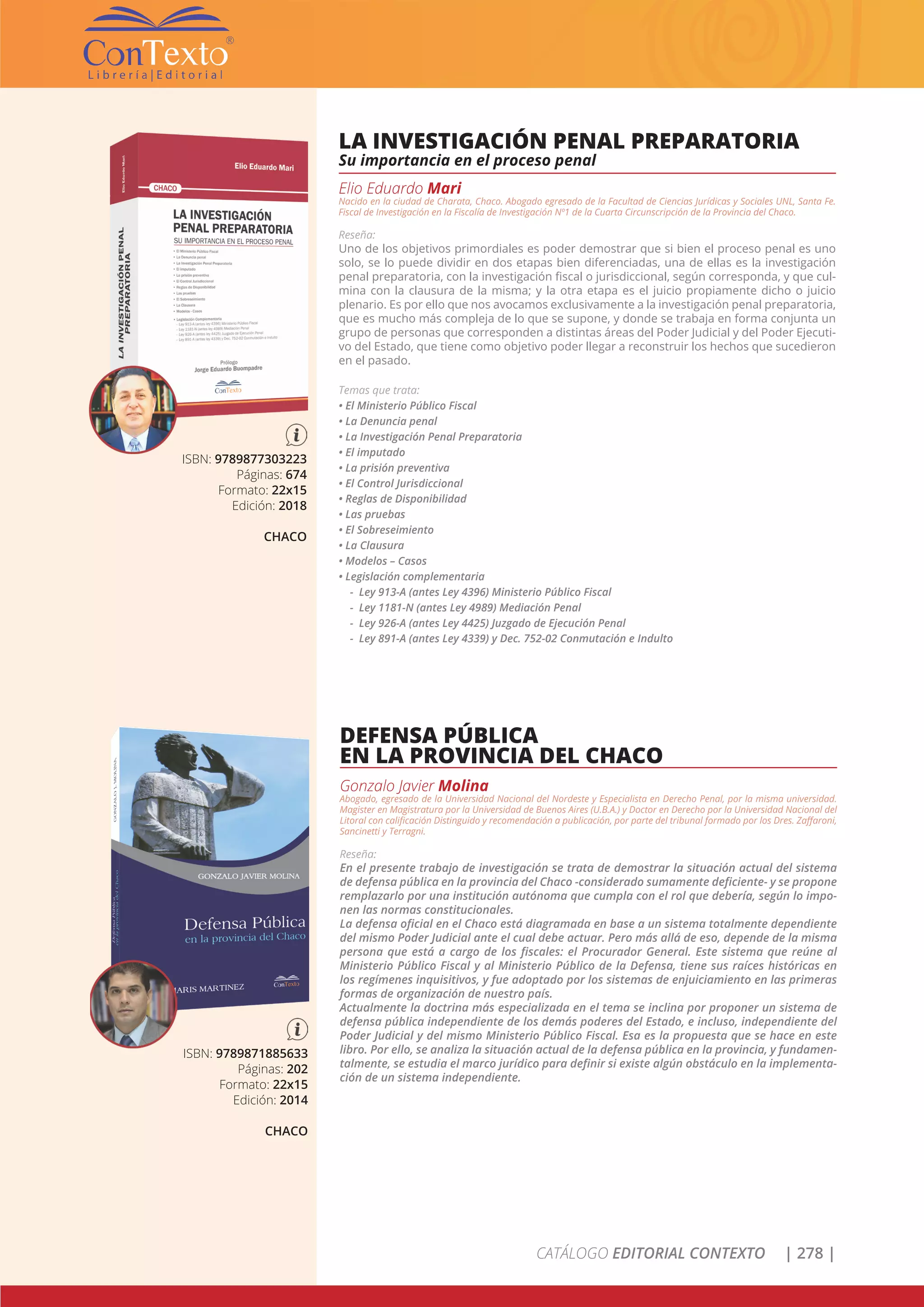 CATÁLOGO EDITORIAL CONTEXTO | 278 |
ISBN: 9789877303223
Páginas: 674
Formato: 22x15
Edición: 2018
CHACO
LA INVESTIGACIÓN PENAL PREPARATORIA
Su importancia en el proceso penal
Elio Eduardo Mari
Nacido en la ciudad de Charata, Chaco. Abogado egresado de la Facultad de Ciencias Jurídicas y Sociales UNL, Santa Fe.
Fiscal de Investigación en la Fiscalía de Investigación Nº1 de la Cuarta Circunscripción de la Provincia del Chaco.
Reseña:
Uno de los objetivos primordiales es poder demostrar que si bien el proceso penal es uno
solo, se lo puede dividir en dos etapas bien diferenciadas, una de ellas es la investigación
penal preparatoria, con la investigación fiscal o jurisdiccional, según corresponda, y que cul-
mina con la clausura de la misma; y la otra etapa es el juicio propiamente dicho o juicio
plenario. Es por ello que nos avocamos exclusivamente a la investigación penal preparatoria,
que es mucho más compleja de lo que se supone, y donde se trabaja en forma conjunta un
grupo de personas que corresponden a distintas áreas del Poder Judicial y del Poder Ejecuti-
vo del Estado, que tiene como objetivo poder llegar a reconstruir los hechos que sucedieron
en el pasado.
Temas que trata:
• El Ministerio Público Fiscal			
• La Denuncia penal					
• La Investigación Penal Preparatoria		
• El imputado						
• La prisión preventiva				
• El Control Jurisdiccional	
• Reglas de Disponibilidad
• Las pruebas
• El Sobreseimiento
• La Clausura
• Modelos – Casos
• Legislación complementaria
- Ley 913-A (antes Ley 4396) Ministerio Público Fiscal
- Ley 1181-N (antes Ley 4989) Mediación Penal
- Ley 926-A (antes Ley 4425) Juzgado de Ejecución Penal
- Ley 891-A (antes Ley 4339) y Dec. 752-02 Conmutación e Indulto
ISBN: 9789871885633
Páginas: 202
Formato: 22x15
Edición: 2014
CHACO
DEFENSA PÚBLICA
EN LA PROVINCIA DEL CHACO
Gonzalo Javier Molina
Abogado, egresado de la Universidad Nacional del Nordeste y Especialista en Derecho Penal, por la misma universidad.
Magister en Magistratura por la Universidad de Buenos Aires (U.B.A.) y Doctor en Derecho por la Universidad Nacional del
Litoral con calificación Distinguido y recomendación a publicación, por parte del tribunal formado por los Dres. Zaffaroni,
Sancinetti y Terragni.
Reseña:
En el presente trabajo de investigación se trata de demostrar la situación actual del sistema
de defensa pública en la provincia del Chaco -considerado sumamente deficiente- y se propone
remplazarlo por una institución autónoma que cumpla con el rol que debería, según lo impo-
nen las normas constitucionales.
La defensa oficial en el Chaco está diagramada en base a un sistema totalmente dependiente
del mismo Poder Judicial ante el cual debe actuar. Pero más allá de eso, depende de la misma
persona que está a cargo de los fiscales: el Procurador General. Este sistema que reúne al
Ministerio Público Fiscal y al Ministerio Público de la Defensa, tiene sus raíces históricas en
los regímenes inquisitivos, y fue adoptado por los sistemas de enjuiciamiento en las primeras
formas de organización de nuestro país.
Actualmente la doctrina más especializada en el tema se inclina por proponer un sistema de
defensa pública independiente de los demás poderes del Estado, e incluso, independiente del
Poder Judicial y del mismo Ministerio Público Fiscal. Esa es la propuesta que se hace en este
libro. Por ello, se analiza la situación actual de la defensa pública en la provincia, y fundamen-
talmente, se estudia el marco jurídico para definir si existe algún obstáculo en la implementa-
ción de un sistema independiente.
 