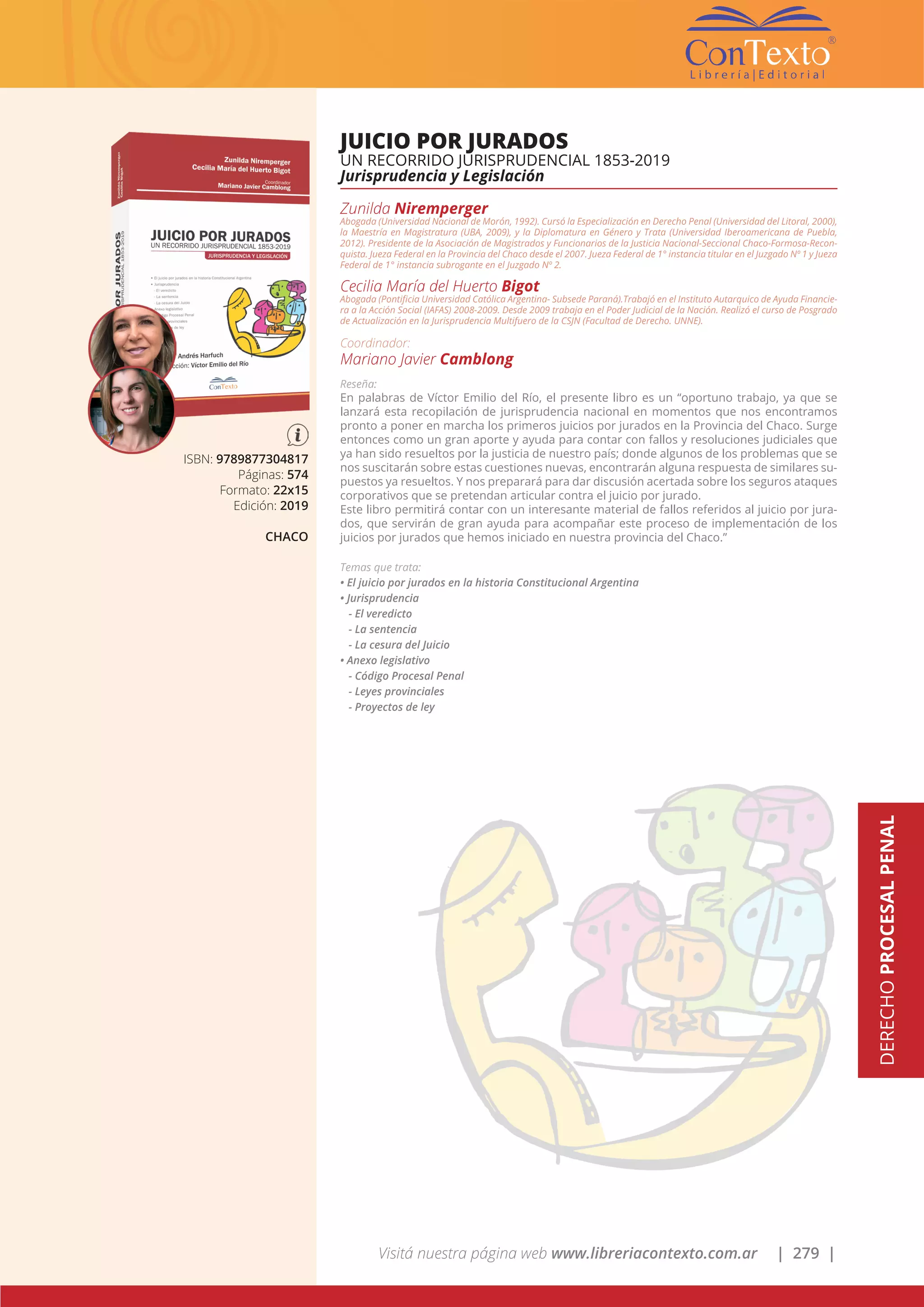 Visitá nuestra página web www.libreriacontexto.com.ar | 279 |
DERECHOPROCESALPENAL
ISBN: 9789877304817
Páginas: 574
Formato: 22x15
Edición: 2019
CHACO
JUICIO POR JURADOS
UN RECORRIDO JURISPRUDENCIAL 1853-2019
Jurisprudencia y Legislación
Zunilda Niremperger
Abogada (Universidad Nacional de Morón, 1992). Cursó la Especialización en Derecho Penal (Universidad del Litoral, 2000),
la Maestría en Magistratura (UBA, 2009), y la Diplomatura en Género y Trata (Universidad Iberoamericana de Puebla,
2012). Presidente de la Asociación de Magistrados y Funcionarios de la Justicia Nacional-Seccional Chaco-Formosa-Recon-
quista. Jueza Federal en la Provincia del Chaco desde el 2007. Jueza Federal de 1° instancia titular en el Juzgado Nº 1 y Jueza
Federal de 1° instancia subrogante en el Juzgado Nº 2.
Cecilia María del Huerto Bigot
Abogada (Pontificia Universidad Católica Argentina- Subsede Paraná).Trabajó en el Instituto Autarquico de Ayuda Financie-
ra a la Acción Social (IAFAS) 2008-2009. Desde 2009 trabaja en el Poder Judicial de la Nación. Realizó el curso de Posgrado
de Actualización en la Jurisprudencia Multifuero de la CSJN (Facultad de Derecho. UNNE).
Coordinador:
Mariano Javier Camblong
Reseña:
En palabras de Víctor Emilio del Río, el presente libro es un “oportuno trabajo, ya que se
lanzará esta recopilación de jurisprudencia nacional en momentos que nos encontramos
pronto a poner en marcha los primeros juicios por jurados en la Provincia del Chaco. Surge
entonces como un gran aporte y ayuda para contar con fallos y resoluciones judiciales que
ya han sido resueltos por la justicia de nuestro país; donde algunos de los problemas que se
nos suscitarán sobre estas cuestiones nuevas, encontrarán alguna respuesta de similares su-
puestos ya resueltos. Y nos preparará para dar discusión acertada sobre los seguros ataques
corporativos que se pretendan articular contra el juicio por jurado.
Este libro permitirá contar con un interesante material de fallos referidos al juicio por jura-
dos, que servirán de gran ayuda para acompañar este proceso de implementación de los
juicios por jurados que hemos iniciado en nuestra provincia del Chaco.”
Temas que trata:
• El juicio por jurados en la historia Constitucional Argentina
• Jurisprudencia
- El veredicto
- La sentencia
- La cesura del Juicio
• Anexo legislativo
- Código Procesal Penal
- Leyes provinciales
- Proyectos de ley
 