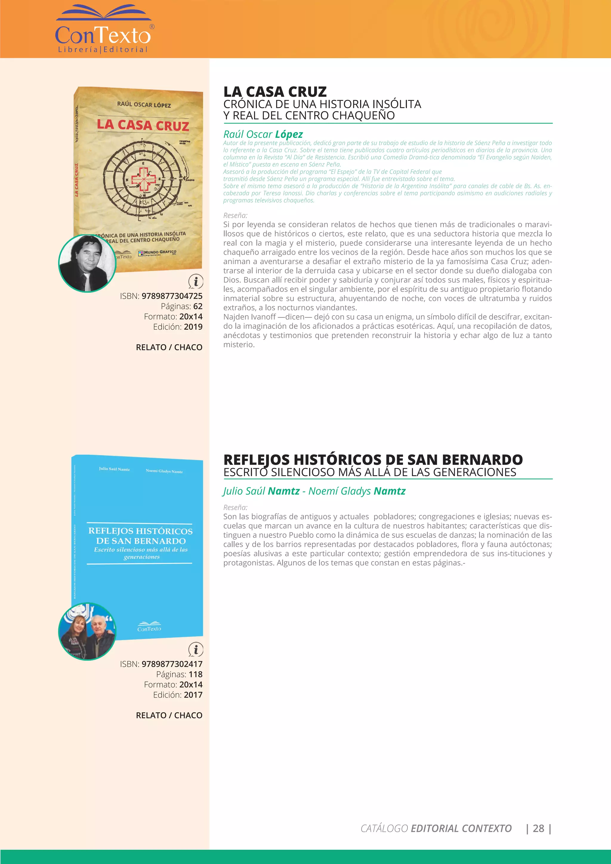 CATÁLOGO EDITORIAL CONTEXTO | 28 |
ISBN: 9789877302417
Páginas: 118
Formato: 20x14
Edición: 2017
RELATO / CHACO
REFLEJOS HISTÓRICOS DE SAN BERNARDO
ESCRITO SILENCIOSO MÁS ALLÁ DE LAS GENERACIONES
Julio Saúl Namtz - Noemí Gladys Namtz
Reseña:
Son las biografías de antiguos y actuales pobladores; congregaciones e iglesias; nuevas es-
cuelas que marcan un avance en la cultura de nuestros habitantes; características que dis-
tinguen a nuestro Pueblo como la dinámica de sus escuelas de danzas; la nominación de las
calles y de los barrios representadas por destacados pobladores, flora y fauna autóctonas;
poesías alusivas a este particular contexto; gestión emprendedora de sus ins-tituciones y
protagonistas. Algunos de los temas que constan en estas páginas.-
ISBN: 9789877304725
Páginas: 62
Formato: 20x14
Edición: 2019
RELATO / CHACO
LA CASA CRUZ
CRÓNICA DE UNA HISTORIA INSÓLITA
Y REAL DEL CENTRO CHAQUEÑO
Raúl Oscar López
Autor de la presente publicación, dedicó gran parte de su trabajo de estudio de la historia de Sáenz Peña a investigar todo
lo referente a la Casa Cruz. Sobre el tema tiene publicados cuatro artículos periodísticos en diarios de la provincia. Una
columna en la Revista “Al Día” de Resistencia. Escribió una Comedia Dramá-tica denominada “El Evangelio según Naiden,
el Místico” puesta en escena en Sáenz Peña.
Asesoró a la producción del programa “El Espejo” de la TV de Capital Federal que
trasmitió desde Sáenz Peña un programa especial. Allí fue entrevistado sobre el tema.
Sobre el mismo tema asesoró a la producción de “Historia de la Argentina Insólita” para canales de cable de Bs. As. en-
cabezada por Teresa Ianossi. Dio charlas y conferencias sobre el tema participando asimismo en audiciones radiales y
programas televisivos chaqueños.
Reseña:
Si por leyenda se consideran relatos de hechos que tienen más de tradicionales o maravi-
llosos que de históricos o ciertos, este relato, que es una seductora historia que mezcla lo
real con la magia y el misterio, puede considerarse una interesante leyenda de un hecho
chaqueño arraigado entre los vecinos de la región. Desde hace años son muchos los que se
animan a aventurarse a desafiar el extraño misterio de la ya famosísima Casa Cruz; aden-
trarse al interior de la derruida casa y ubicarse en el sector donde su dueño dialogaba con
Dios. Buscan allí recibir poder y sabiduría y conjurar así todos sus males, físicos y espiritua-
les, acompañados en el singular ambiente, por el espíritu de su antiguo propietario flotando
inmaterial sobre su estructura, ahuyentando de noche, con voces de ultratumba y ruidos
extraños, a los nocturnos viandantes.
Najden Ivanoff —dicen— dejó con su casa un enigma, un símbolo difícil de descifrar, excitan-
do la imaginación de los aficionados a prácticas esotéricas. Aquí, una recopilación de datos,
anécdotas y testimonios que pretenden reconstruir la historia y echar algo de luz a tanto
misterio.
 