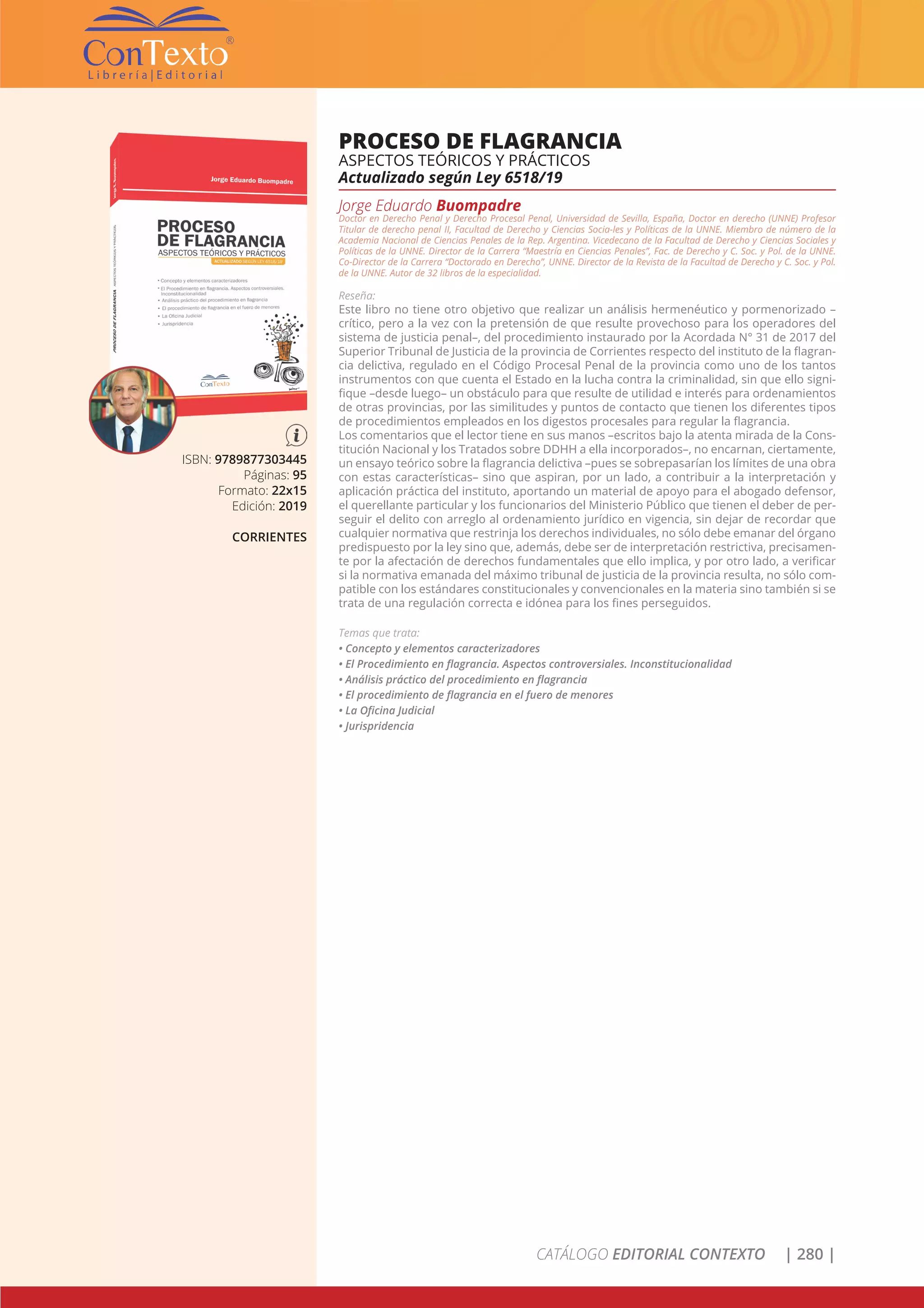 CATÁLOGO EDITORIAL CONTEXTO | 280 |
ISBN: 9789877303445
Páginas: 95
Formato: 22x15
Edición: 2019
CORRIENTES
PROCESO DE FLAGRANCIA
ASPECTOS TEÓRICOS Y PRÁCTICOS
Actualizado según Ley 6518/19
Jorge Eduardo Buompadre
Doctor en Derecho Penal y Derecho Procesal Penal, Universidad de Sevilla, España, Doctor en derecho (UNNE) Profesor
Titular de derecho penal II, Facultad de Derecho y Ciencias Socia-les y Políticas de la UNNE. Miembro de número de la
Academia Nacional de Ciencias Penales de la Rep. Argentina. Vicedecano de la Facultad de Derecho y Ciencias Sociales y
Políticas de la UNNE. Director de la Carrera “Maestría en Ciencias Penales”, Fac. de Derecho y C. Soc. y Pol. de la UNNE.
Co-Director de la Carrera “Doctorado en Derecho”, UNNE. Director de la Revista de la Facultad de Derecho y C. Soc. y Pol.
de la UNNE. Autor de 32 libros de la especialidad.
Reseña:
Este libro no tiene otro objetivo que realizar un análisis hermenéutico y pormenorizado –
crítico, pero a la vez con la pretensión de que resulte provechoso para los operadores del
sistema de justicia penal–, del procedimiento instaurado por la Acordada N° 31 de 2017 del
Superior Tribunal de Justicia de la provincia de Corrientes respecto del instituto de la flagran-
cia delictiva, regulado en el Código Procesal Penal de la provincia como uno de los tantos
instrumentos con que cuenta el Estado en la lucha contra la criminalidad, sin que ello signi-
fique –desde luego– un obstáculo para que resulte de utilidad e interés para ordenamientos
de otras provincias, por las similitudes y puntos de contacto que tienen los diferentes tipos
de procedimientos empleados en los digestos procesales para regular la flagrancia.
Los comentarios que el lector tiene en sus manos –escritos bajo la atenta mirada de la Cons-
titución Nacional y los Tratados sobre DDHH a ella incorporados–, no encarnan, ciertamente,
un ensayo teórico sobre la flagrancia delictiva –pues se sobrepasarían los límites de una obra
con estas características– sino que aspiran, por un lado, a contribuir a la interpretación y
aplicación práctica del instituto, aportando un material de apoyo para el abogado defensor,
el querellante particular y los funcionarios del Ministerio Público que tienen el deber de per-
seguir el delito con arreglo al ordenamiento jurídico en vigencia, sin dejar de recordar que
cualquier normativa que restrinja los derechos individuales, no sólo debe emanar del órgano
predispuesto por la ley sino que, además, debe ser de interpretación restrictiva, precisamen-
te por la afectación de derechos fundamentales que ello implica, y por otro lado, a verificar
si la normativa emanada del máximo tribunal de justicia de la provincia resulta, no sólo com-
patible con los estándares constitucionales y convencionales en la materia sino también si se
trata de una regulación correcta e idónea para los fines perseguidos.
Temas que trata:
• Concepto y elementos caracterizadores
• El Procedimiento en flagrancia. Aspectos controversiales. Inconstitucionalidad
• Análisis práctico del procedimiento en flagrancia
• El procedimiento de flagrancia en el fuero de menores
• La Oficina Judicial
• Jurispridencia
 