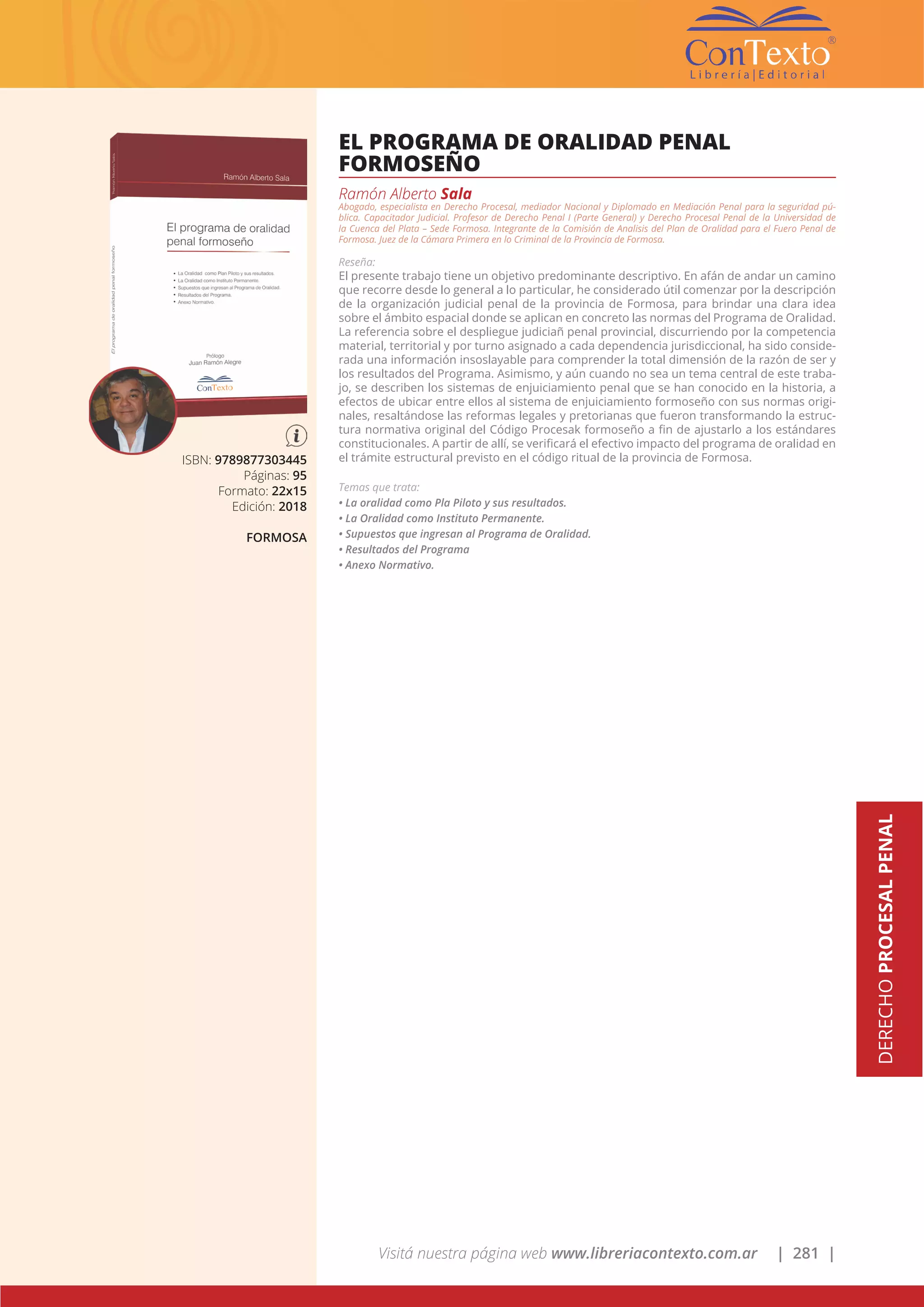 Visitá nuestra página web www.libreriacontexto.com.ar | 281 |
DERECHOPROCESALPENAL
ISBN: 9789877303445
Páginas: 95
Formato: 22x15
Edición: 2018
FORMOSA
EL PROGRAMA DE ORALIDAD PENAL
FORMOSEÑO
Ramón Alberto Sala
Abogado, especialista en Derecho Procesal, mediador Nacional y Diplomado en Mediación Penal para la seguridad pú-
blica. Capacitador Judicial. Profesor de Derecho Penal I (Parte General) y Derecho Procesal Penal de la Universidad de
la Cuenca del Plata – Sede Formosa. Integrante de la Comisión de Analisis del Plan de Oralidad para el Fuero Penal de
Formosa. Juez de la Cámara Primera en lo Criminal de la Provincia de Formosa.
Reseña:
El presente trabajo tiene un objetivo predominante descriptivo. En afán de andar un camino
que recorre desde lo general a lo particular, he considerado útil comenzar por la descripción
de la organización judicial penal de la provincia de Formosa, para brindar una clara idea
sobre el ámbito espacial donde se aplican en concreto las normas del Programa de Oralidad.
La referencia sobre el despliegue judiciañ penal provincial, discurriendo por la competencia
material, territorial y por turno asignado a cada dependencia jurisdiccional, ha sido conside-
rada una información insoslayable para comprender la total dimensión de la razón de ser y
los resultados del Programa. Asimismo, y aún cuando no sea un tema central de este traba-
jo, se describen los sistemas de enjuiciamiento penal que se han conocido en la historia, a
efectos de ubicar entre ellos al sistema de enjuiciamiento formoseño con sus normas origi-
nales, resaltándose las reformas legales y pretorianas que fueron transformando la estruc-
tura normativa original del Código Procesak formoseño a fin de ajustarlo a los estándares
constitucionales. A partir de allí, se verificará el efectivo impacto del programa de oralidad en
el trámite estructural previsto en el código ritual de la provincia de Formosa.
Temas que trata:
• La oralidad como Pla Piloto y sus resultados.
• La Oralidad como Instituto Permanente.
• Supuestos que ingresan al Programa de Oralidad.
• Resultados del Programa
• Anexo Normativo.
 