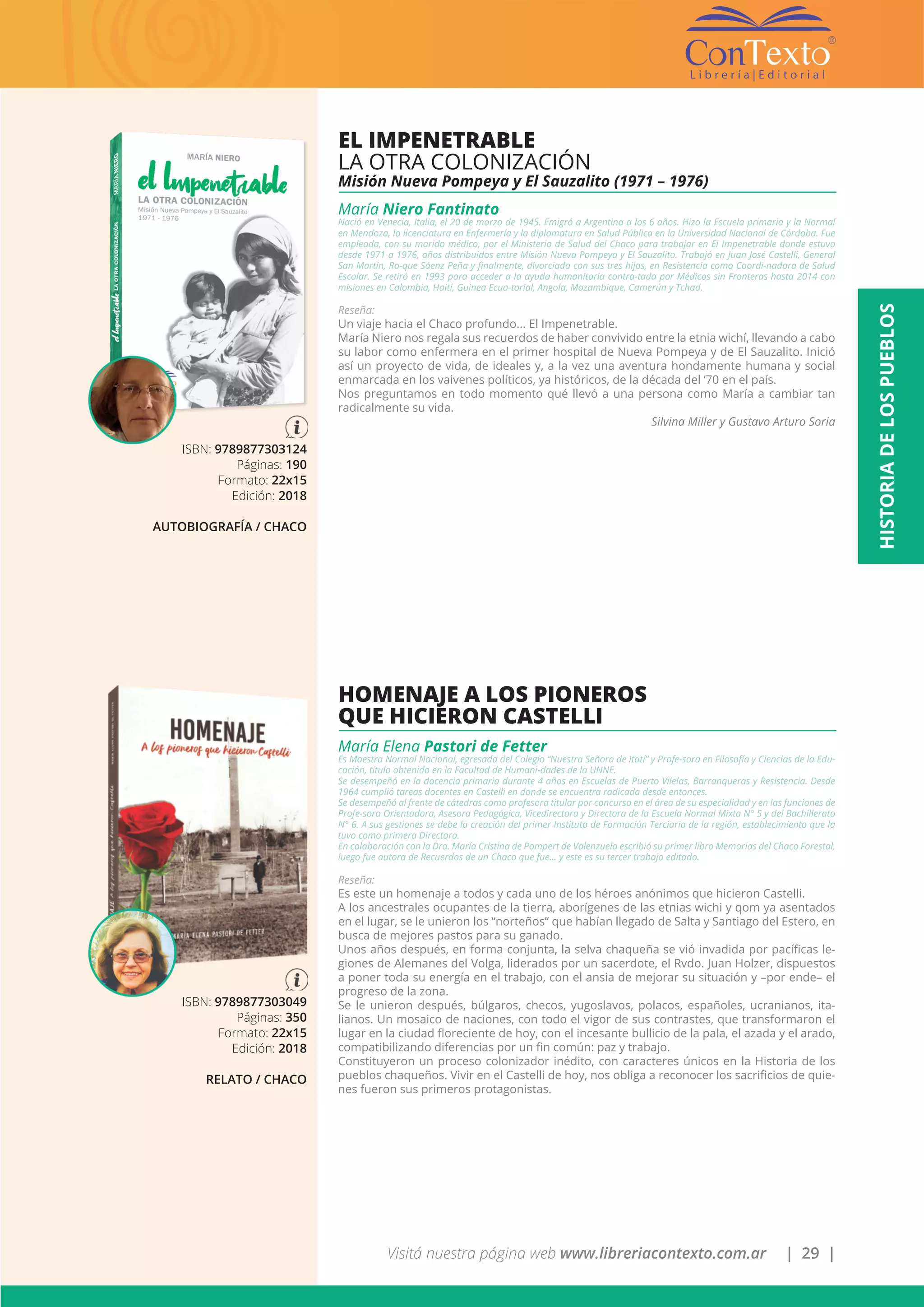 Visitá nuestra página web www.libreriacontexto.com.ar | 29 |
ISBN: 9789877303124
Páginas: 190
Formato: 22x15
Edición: 2018
AUTOBIOGRAFÍA / CHACO
EL IMPENETRABLE
LA OTRA COLONIZACIÓN
Misión Nueva Pompeya y El Sauzalito (1971 – 1976)
María Niero Fantinato
Nació en Venecia, Italia, el 20 de marzo de 1945. Emigró a Argentina a los 6 años. Hizo la Escuela primaria y la Normal
en Mendoza, la licenciatura en Enfermería y la diplomatura en Salud Pública en la Universidad Nacional de Córdoba. Fue
empleada, con su marido médico, por el Ministerio de Salud del Chaco para trabajar en El Impenetrable donde estuvo
desde 1971 a 1976, años distribuidos entre Misión Nueva Pompeya y El Sauzalito. Trabajó en Juan José Castelli, General
San Martín, Ro-que Sáenz Peña y finalmente, divorciada con sus tres hijos, en Resistencia como Coordi-nadora de Salud
Escolar. Se retiró en 1993 para acceder a la ayuda humanitaria contra-tada por Médicos sin Fronteras hasta 2014 con
misiones en Colombia, Haití, Guinea Ecua-torial, Angola, Mozambique, Camerún y Tchad.
Reseña:
Un viaje hacia el Chaco profundo... El Impenetrable.
María Niero nos regala sus recuerdos de haber convivido entre la etnia wichí, llevando a cabo
su labor como enfermera en el primer hospital de Nueva Pompeya y de El Sauzalito. Inició
así un proyecto de vida, de ideales y, a la vez una aventura hondamente humana y social
enmarcada en los vaivenes políticos, ya históricos, de la década del ‘70 en el país.
Nos preguntamos en todo momento qué llevó a una persona como María a cambiar tan
radicalmente su vida.
				 Silvina Miller y Gustavo Arturo Soria
ISBN: 9789877303049
Páginas: 350
Formato: 22x15
Edición: 2018
RELATO / CHACO
HOMENAJE A LOS PIONEROS
QUE HICIERON CASTELLI
María Elena Pastori de Fetter
Es Maestra Normal Nacional, egresada del Colegio “Nuestra Señora de Itatí” y Profe-sora en Filosofía y Ciencias de la Edu-
cación, título obtenido en la Facultad de Humani-dades de la UNNE.
Se desempeñó en la docencia primaria durante 4 años en Escuelas de Puerto Vilelas, Barranqueras y Resistencia. Desde
1964 cumplió tareas docentes en Castelli en donde se encuentra radicada desde entonces.
Se desempeñó al frente de cátedras como profesora titular por concurso en el área de su especialidad y en las funciones de
Profe-sora Orientadora, Asesora Pedagógica, Vicedirectora y Directora de la Escuela Normal Mixta N° 5 y del Bachillerato
N° 6. A sus gestiones se debe la creación del primer Instituto de Formación Terciaria de la región, establecimiento que la
tuvo como primera Directora.
En colaboración con la Dra. María Cristina de Pompert de Valenzuela escribió su primer libro Memorias del Chaco Forestal,
luego fue autora de Recuerdos de un Chaco que fue… y este es su tercer trabajo editado.
Reseña:
Es este un homenaje a todos y cada uno de los héroes anónimos que hicieron Castelli.
A los ancestrales ocupantes de la tierra, aborígenes de las etnias wichi y qom ya asentados
en el lugar, se le unieron los “norteños” que habían llegado de Salta y Santiago del Estero, en
busca de mejores pastos para su ganado.
Unos años después, en forma conjunta, la selva chaqueña se vió invadida por pacíficas le-
giones de Alemanes del Volga, liderados por un sacerdote, el Rvdo. Juan Holzer, dispuestos
a poner toda su energía en el trabajo, con el ansia de mejorar su situación y –por ende– el
progreso de la zona.
Se le unieron después, búlgaros, checos, yugoslavos, polacos, españoles, ucranianos, ita-
lianos. Un mosaico de naciones, con todo el vigor de sus contrastes, que transformaron el
lugar en la ciudad floreciente de hoy, con el incesante bullicio de la pala, el azada y el arado,
compatibilizando diferencias por un fin común: paz y trabajo.
Constituyeron un proceso colonizador inédito, con caracteres únicos en la Historia de los
pueblos chaqueños. Vivir en el Castelli de hoy, nos obliga a reconocer los sacrificios de quie-
nes fueron sus primeros protagonistas.
HISTORIADELOSPUEBLOS
 
