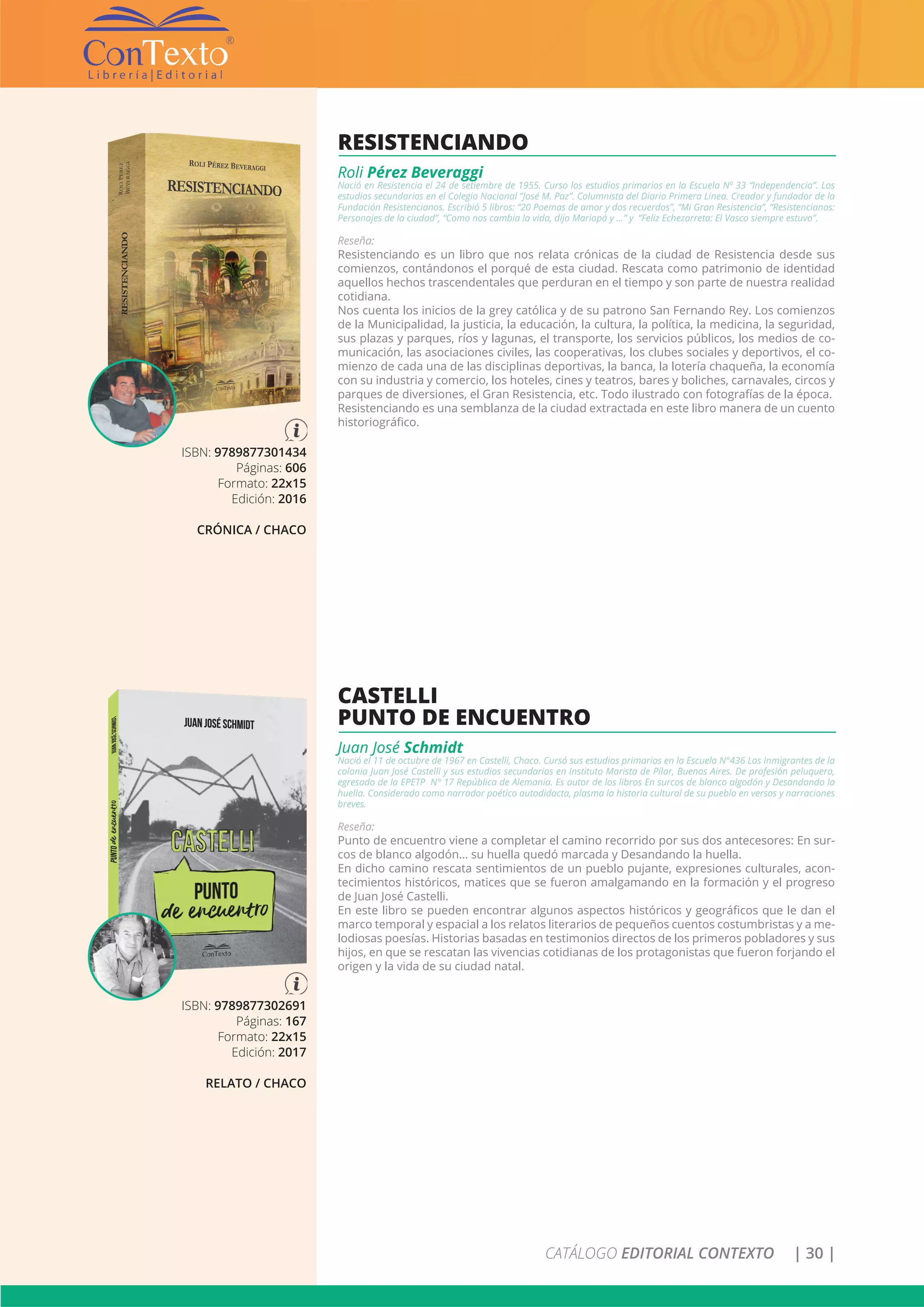CATÁLOGO EDITORIAL CONTEXTO | 30 |
ISBN: 9789877302691
Páginas: 167
Formato: 22x15
Edición: 2017
RELATO / CHACO
CASTELLI
PUNTO DE ENCUENTRO
Juan José Schmidt
Nació el 11 de octubre de 1967 en Castelli, Chaco. Cursó sus estudios primarios en la Escuela N°436 Los Inmigrantes de la
colonia Juan José Castelli y sus estudios secundarios en Instituto Marista de Pilar, Buenos Aires. De profesión peluquero,
egresado de la EPETP N° 17 República de Alemania. Es autor de los libros En surcos de blanco algodón y Desandando la
huella. Considerado como narrador poético autodidacta, plasma la historia cultural de su pueblo en versos y narraciones
breves.
Reseña:
Punto de encuentro viene a completar el camino recorrido por sus dos antecesores: En sur-
cos de blanco algodón… su huella quedó marcada y Desandando la huella.
En dicho camino rescata sentimientos de un pueblo pujante, expresiones culturales, acon-
tecimientos históricos, matices que se fueron amalgamando en la formación y el progreso
de Juan José Castelli.
En este libro se pueden encontrar algunos aspectos históricos y geográficos que le dan el
marco temporal y espacial a los relatos literarios de pequeños cuentos costumbristas y a me-
lodiosas poesías. Historias basadas en testimonios directos de los primeros pobladores y sus
hijos, en que se rescatan las vivencias cotidianas de los protagonistas que fueron forjando el
origen y la vida de su ciudad natal.
ISBN: 9789877301434
Páginas: 606
Formato: 22x15
Edición: 2016
CRÓNICA / CHACO
RESISTENCIANDO
Roli Pérez Beveraggi
Nació en Resistencia el 24 de setiembre de 1955. Curso los estudios primarios en la Escuela Nº 33 “Independencia”. Los
estudios secundarios en el Colegio Nacional “José M. Paz”. Columnista del Diario Primera Linea. Creador y fundador de la
Fundación Resistencianos. Escribió 5 libros: “20 Poemas de amor y dos recuerdos”, “Mi Gran Resistencia”, “Resistencianos:
Personajes de la ciudad”, “Como nos cambia la vida, dijo Mariopá y …” y “Feliz Echezarreta: El Vasco siempre estuvo”.
Reseña:
Resistenciando es un libro que nos relata crónicas de la ciudad de Resistencia desde sus
comienzos, contándonos el porqué de esta ciudad. Rescata como patrimonio de identidad
aquellos hechos trascendentales que perduran en el tiempo y son parte de nuestra realidad
cotidiana.
Nos cuenta los inicios de la grey católica y de su patrono San Fernando Rey. Los comienzos
de la Municipalidad, la justicia, la educación, la cultura, la política, la medicina, la seguridad,
sus plazas y parques, ríos y lagunas, el transporte, los servicios públicos, los medios de co-
municación, las asociaciones civiles, las cooperativas, los clubes sociales y deportivos, el co-
mienzo de cada una de las disciplinas deportivas, la banca, la lotería chaqueña, la economía
con su industria y comercio, los hoteles, cines y teatros, bares y boliches, carnavales, circos y
parques de diversiones, el Gran Resistencia, etc. Todo ilustrado con fotografías de la época.
Resistenciando es una semblanza de la ciudad extractada en este libro manera de un cuento
historiográfico.
 