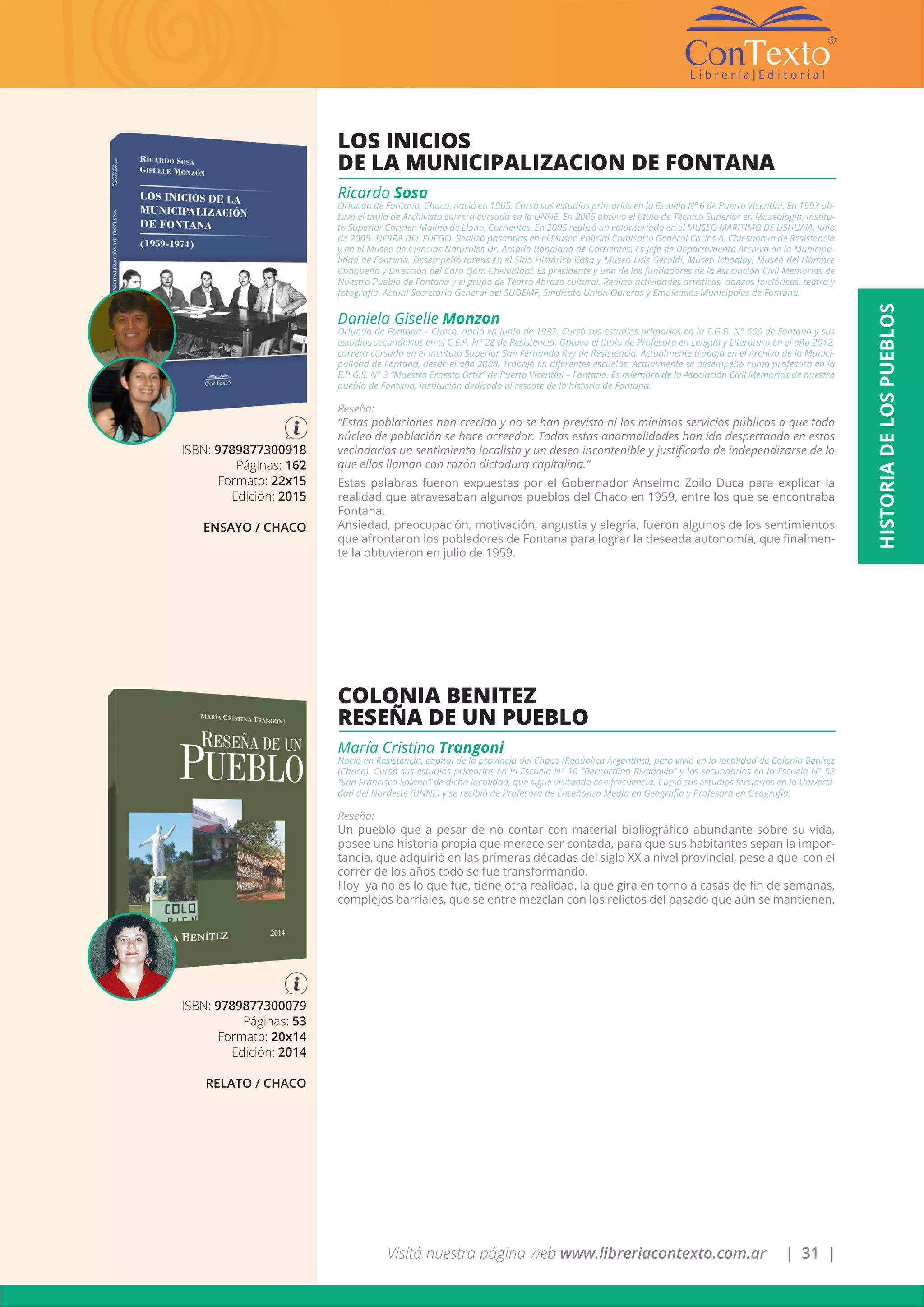 Visitá nuestra página web www.libreriacontexto.com.ar | 31 |
ISBN: 9789877300918
Páginas: 162
Formato: 22x15
Edición: 2015
ENSAYO / CHACO
LOS INICIOS
DE LA MUNICIPALIZACION DE FONTANA
Ricardo Sosa
Oriundo de Fontana, Chaco, nació en 1965. Cursó sus estudios primarios en la Escuela Nº 6 de Puerto Vicentini. En 1993 ob-
tuvo el título de Archivista carrera cursada en la UNNE. En 2005 obtuvo el título de Técnico Superior en Museología, Institu-
to Superior Carmen Molina de Llano, Corrientes. En 2005 realizó un voluntariado en el MUSEO MARITIMO DE USHUAIA, Julio
de 2005. TIERRA DEL FUEGO. Realizó pasantías en el Museo Policial Comisario General Carlos A. Chiesanova de Resistencia
y en el Museo de Ciencias Naturales Dr. Amado Bonpland de Corrientes. Es Jefe de Departamento Archivo de la Municipa-
lidad de Fontana. Desempeñó tareas en el Sitio Histórico Casa y Museo Luis Geraldi, Museo Ichoalay, Museo del Hombre
Chaqueño y Dirección del Coro Qom Chelaalapí. Es presidente y uno de los fundadores de la Asociación Civil Memorias de
Nuestro Pueblo de Fontana y el grupo de Teatro Abrazo cultural. Realiza actividades artísticas, danzas folclóricas, teatro y
fotografía. Actual Secretario General del SUOEMF, Sindicato Unión Obreros y Empleados Municipales de Fontana.
Daniela Giselle Monzon
Oriunda de Fontana – Chaco, nació en junio de 1987. Cursó sus estudios primarios en la E.G.B. N° 666 de Fontana y sus
estudios secundarios en el C.E.P. N° 28 de Resistencia. Obtuvo el título de Profesora en Lengua y Literatura en el año 2012,
carrera cursada en el Instituto Superior San Fernando Rey de Resistencia. Actualmente trabaja en el Archivo de la Munici-
palidad de Fontana, desde el año 2008. Trabajó en diferentes escuelas. Actualmente se desempeña como profesora en la
E.P.G.S. N° 3 “Maestro Ernesto Ortíz” de Puerto Vicentini – Fontana. Es miembro de la Asociación Civil Memorias de nuestro
pueblo de Fontana, institución dedicada al rescate de la historia de Fontana.
Reseña:
“Estas poblaciones han crecido y no se han previsto ni los mínimos servicios públicos a que todo
núcleo de población se hace acreedor. Todas estas anormalidades han ido despertando en estos
vecindarios un sentimiento localista y un deseo incontenible y justificado de independizarse de lo
que ellos llaman con razón dictadura capitalina.”
Estas palabras fueron expuestas por el Gobernador Anselmo Zoilo Duca para explicar la
realidad que atravesaban algunos pueblos del Chaco en 1959, entre los que se encontraba
Fontana.
Ansiedad, preocupación, motivación, angustia y alegría, fueron algunos de los sentimientos
que afrontaron los pobladores de Fontana para lograr la deseada autonomía, que finalmen-
te la obtuvieron en julio de 1959.
ISBN: 9789877300079
Páginas: 53
Formato: 20x14
Edición: 2014
RELATO / CHACO
COLONIA BENITEZ
RESEÑA DE UN PUEBLO
María Cristina Trangoni
Nació en Resistencia, capital de la provincia del Chaco (República Argentina), pero vivió en la localidad de Colonia Benítez
(Chaco). Cursó sus estudios primarios en la Escuela N° 10 “Bernardino Rivadavia” y los secundarios en la Escuela N° 52
“San Francisco Solano” de dicha localidad, que sigue visitando con frecuencia. Cursó sus estudios terciarios en la Universi-
dad del Nordeste (UNNE) y se recibió de Profesora de Enseñanza Media en Geografía y Profesora en Geografía.
Reseña:
Un pueblo que a pesar de no contar con material bibliográfico abundante sobre su vida,
posee una historia propia que merece ser contada, para que sus habitantes sepan la impor-
tancia, que adquirió en las primeras décadas del siglo XX a nivel provincial, pese a que con el
correr de los años todo se fue transformando.
Hoy ya no es lo que fue, tiene otra realidad, la que gira en torno a casas de fin de semanas,
complejos barriales, que se entre mezclan con los relictos del pasado que aún se mantienen.
HISTORIADELOSPUEBLOS
 