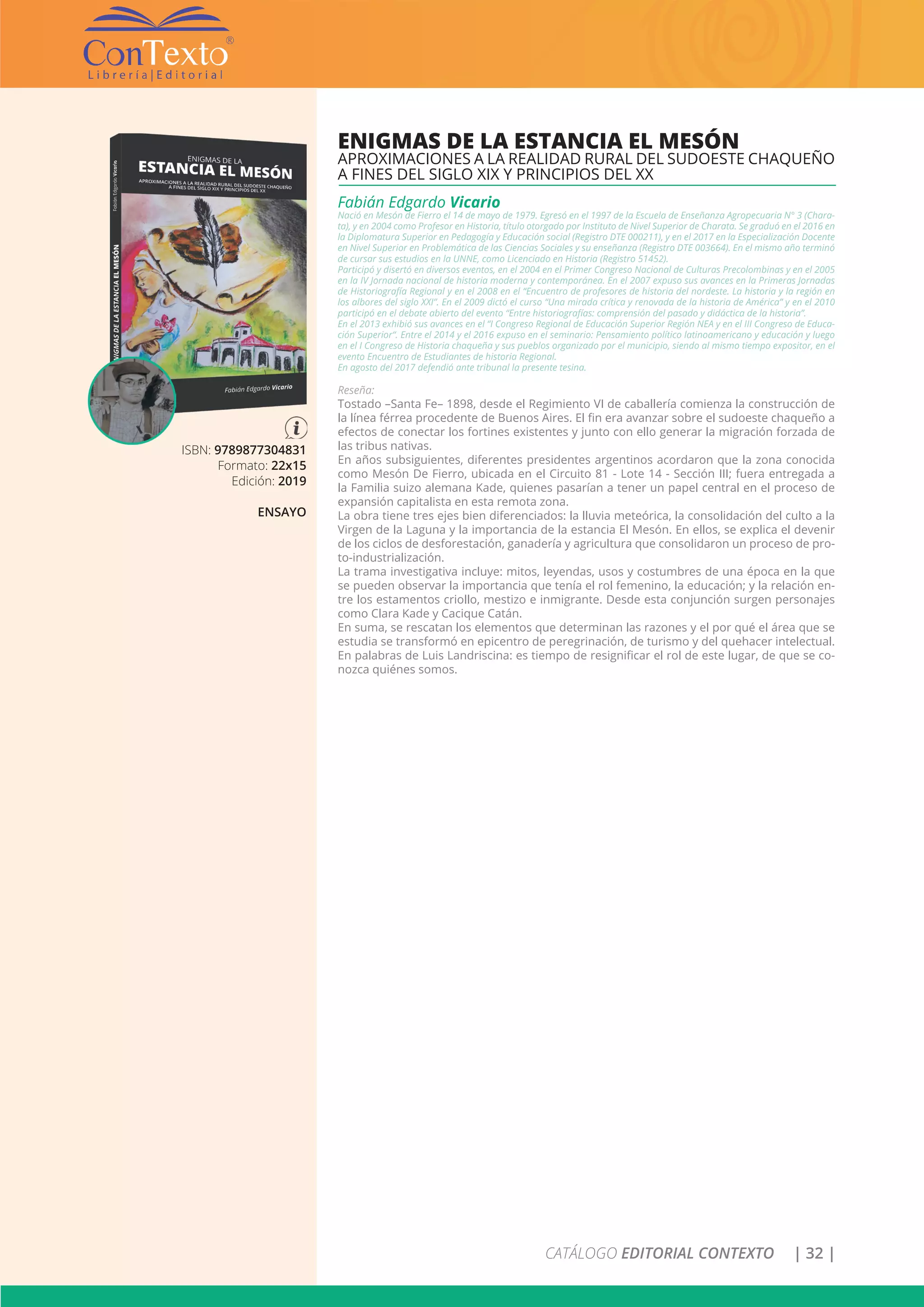 CATÁLOGO EDITORIAL CONTEXTO | 32 |
ISBN: 9789877304831
Formato: 22x15
Edición: 2019
ENSAYO
ENIGMAS DE LA ESTANCIA EL MESÓN
APROXIMACIONES A LA REALIDAD RURAL DEL SUDOESTE CHAQUEÑO
A FINES DEL SIGLO XIX Y PRINCIPIOS DEL XX
Fabián Edgardo Vicario
Nació en Mesón de Fierro el 14 de mayo de 1979. Egresó en el 1997 de la Escuela de Enseñanza Agropecuaria N° 3 (Chara-
ta), y en 2004 como Profesor en Historia, título otorgado por Instituto de Nivel Superior de Charata. Se graduó en el 2016 en
la Diplomatura Superior en Pedagogía y Educación social (Registro DTE 000211), y en el 2017 en la Especialización Docente
en Nivel Superior en Problemática de las Ciencias Sociales y su enseñanza (Registro DTE 003664). En el mismo año terminó
de cursar sus estudios en la UNNE, como Licenciado en Historia (Registro 51452).
Participó y disertó en diversos eventos, en el 2004 en el Primer Congreso Nacional de Culturas Precolombinas y en el 2005
en la IV Jornada nacional de historia moderna y contemporánea. En el 2007 expuso sus avances en la Primeras Jornadas
de Historiografía Regional y en el 2008 en el “Encuentro de profesores de historia del nordeste. La historia y la región en
los albores del siglo XXI”. En el 2009 dictó el curso “Una mirada crítica y renovada de la historia de América” y en el 2010
participó en el debate abierto del evento “Entre historiografías: comprensión del pasado y didáctica de la historia”.
En el 2013 exhibió sus avances en el “I Congreso Regional de Educación Superior Región NEA y en el III Congreso de Educa-
ción Superior“. Entre el 2014 y el 2016 expuso en el seminario: Pensamiento político latinoamericano y educación y luego
en el I Congreso de Historia chaqueña y sus pueblos organizado por el municipio, siendo al mismo tiempo expositor, en el
evento Encuentro de Estudiantes de historia Regional.
En agosto del 2017 defendió ante tribunal la presente tesina.
Reseña:
Tostado –Santa Fe– 1898, desde el Regimiento VI de caballería comienza la construcción de
la línea férrea procedente de Buenos Aires. El fin era avanzar sobre el sudoeste chaqueño a
efectos de conectar los fortines existentes y junto con ello generar la migración forzada de
las tribus nativas.
En años subsiguientes, diferentes presidentes argentinos acordaron que la zona conocida
como Mesón De Fierro, ubicada en el Circuito 81 - Lote 14 - Sección III; fuera entregada a
la Familia suizo alemana Kade, quienes pasarían a tener un papel central en el proceso de
expansión capitalista en esta remota zona.
La obra tiene tres ejes bien diferenciados: la lluvia meteórica, la consolidación del culto a la
Virgen de la Laguna y la importancia de la estancia El Mesón. En ellos, se explica el devenir
de los ciclos de desforestación, ganadería y agricultura que consolidaron un proceso de pro-
to-industrialización.
La trama investigativa incluye: mitos, leyendas, usos y costumbres de una época en la que
se pueden observar la importancia que tenía el rol femenino, la educación; y la relación en-
tre los estamentos criollo, mestizo e inmigrante. Desde esta conjunción surgen personajes
como Clara Kade y Cacique Catán.
En suma, se rescatan los elementos que determinan las razones y el por qué el área que se
estudia se transformó en epicentro de peregrinación, de turismo y del quehacer intelectual.
En palabras de Luis Landriscina: es tiempo de resignificar el rol de este lugar, de que se co-
nozca quiénes somos.
 