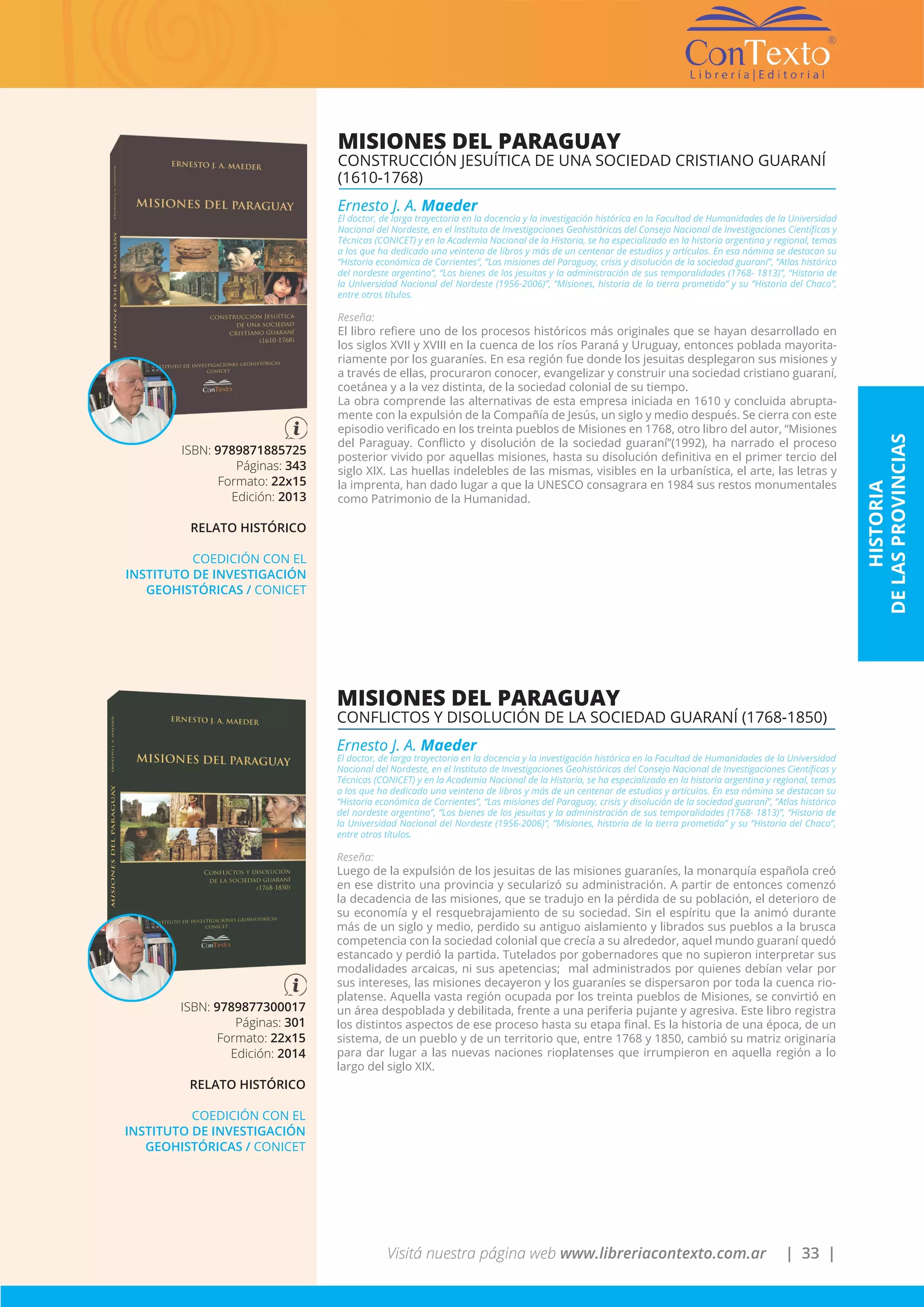 Visitá nuestra página web www.libreriacontexto.com.ar | 33 |
ISBN: 9789871885725
Páginas: 343
Formato: 22x15
Edición: 2013
RELATO HISTÓRICO
COEDICIÓN CON EL
INSTITUTO DE INVESTIGACIÓN
GEOHISTÓRICAS / CONICET
MISIONES DEL PARAGUAY
CONSTRUCCIÓN JESUÍTICA DE UNA SOCIEDAD CRISTIANO GUARANÍ
(1610-1768)
Ernesto J. A. Maeder
El doctor, de larga trayectoria en la docencia y la investigación histórica en la Facultad de Humanidades de la Universidad
Nacional del Nordeste, en el Instituto de Investigaciones Geohistóricas del Consejo Nacional de Investigaciones Científicas y
Técnicas (CONICET) y en la Academia Nacional de la Historia, se ha especializado en la historia argentina y regional, temas
a los que ha dedicado una veintena de libros y más de un centenar de estudios y artículos. En esa nómina se destacan su
“Historia económica de Corrientes”, “Las misiones del Paraguay, crisis y disolución de la sociedad guaraní”, “Atlas histórico
del nordeste argentino”, “Los bienes de los jesuitas y la administración de sus temporalidades (1768- 1813)”, “Historia de
la Universidad Nacional del Nordeste (1956-2006)”, “Misiones, historia de la tierra prometida” y su “Historia del Chaco”,
entre otros títulos.
Reseña:
El libro refiere uno de los procesos históricos más originales que se hayan desarrollado en
los siglos XVII y XVIII en la cuenca de los ríos Paraná y Uruguay, entonces poblada mayorita-
riamente por los guaraníes. En esa región fue donde los jesuitas desplegaron sus misiones y
a través de ellas, procuraron conocer, evangelizar y construir una sociedad cristiano guaraní,
coetánea y a la vez distinta, de la sociedad colonial de su tiempo.
La obra comprende las alternativas de esta empresa iniciada en 1610 y concluida abrupta-
mente con la expulsión de la Compañía de Jesús, un siglo y medio después. Se cierra con este
episodio verificado en los treinta pueblos de Misiones en 1768, otro libro del autor, “Misiones
del Paraguay. Conflicto y disolución de la sociedad guaraní”(1992), ha narrado el proceso
posterior vivido por aquellas misiones, hasta su disolución definitiva en el primer tercio del
siglo XIX. Las huellas indelebles de las mismas, visibles en la urbanística, el arte, las letras y
la imprenta, han dado lugar a que la UNESCO consagrara en 1984 sus restos monumentales
como Patrimonio de la Humanidad.
HISTORIA
DELASPROVINCIAS
ISBN: 9789877300017
Páginas: 301
Formato: 22x15
Edición: 2014
RELATO HISTÓRICO
COEDICIÓN CON EL
INSTITUTO DE INVESTIGACIÓN
GEOHISTÓRICAS / CONICET
MISIONES DEL PARAGUAY
CONFLICTOS Y DISOLUCIÓN DE LA SOCIEDAD GUARANÍ (1768-1850)
Ernesto J. A. Maeder
El doctor, de larga trayectoria en la docencia y la investigación histórica en la Facultad de Humanidades de la Universidad
Nacional del Nordeste, en el Instituto de Investigaciones Geohistóricas del Consejo Nacional de Investigaciones Científicas y
Técnicas (CONICET) y en la Academia Nacional de la Historia, se ha especializado en la historia argentina y regional, temas
a los que ha dedicado una veintena de libros y más de un centenar de estudios y artículos. En esa nómina se destacan su
“Historia económica de Corrientes”, “Las misiones del Paraguay, crisis y disolución de la sociedad guaraní”, “Atlas histórico
del nordeste argentino”, “Los bienes de los jesuitas y la administración de sus temporalidades (1768- 1813)”, “Historia de
la Universidad Nacional del Nordeste (1956-2006)”, “Misiones, historia de la tierra prometida” y su “Historia del Chaco”,
entre otros títulos.
Reseña:
Luego de la expulsión de los jesuitas de las misiones guaraníes, la monarquía española creó
en ese distrito una provincia y secularizó su administración. A partir de entonces comenzó
la decadencia de las misiones, que se tradujo en la pérdida de su población, el deterioro de
su economía y el resquebrajamiento de su sociedad. Sin el espíritu que la animó durante
más de un siglo y medio, perdido su antiguo aislamiento y librados sus pueblos a la brusca
competencia con la sociedad colonial que crecía a su alrededor, aquel mundo guaraní quedó
estancado y perdió la partida. Tutelados por gobernadores que no supieron interpretar sus
modalidades arcaicas, ni sus apetencias; mal administrados por quienes debían velar por
sus intereses, las misiones decayeron y los guaraníes se dispersaron por toda la cuenca rio-
platense. Aquella vasta región ocupada por los treinta pueblos de Misiones, se convirtió en
un área despoblada y debilitada, frente a una periferia pujante y agresiva. Este libro registra
los distintos aspectos de ese proceso hasta su etapa final. Es la historia de una época, de un
sistema, de un pueblo y de un territorio que, entre 1768 y 1850, cambió su matriz originaria
para dar lugar a las nuevas naciones rioplatenses que irrumpieron en aquella región a lo
largo del siglo XIX.
 