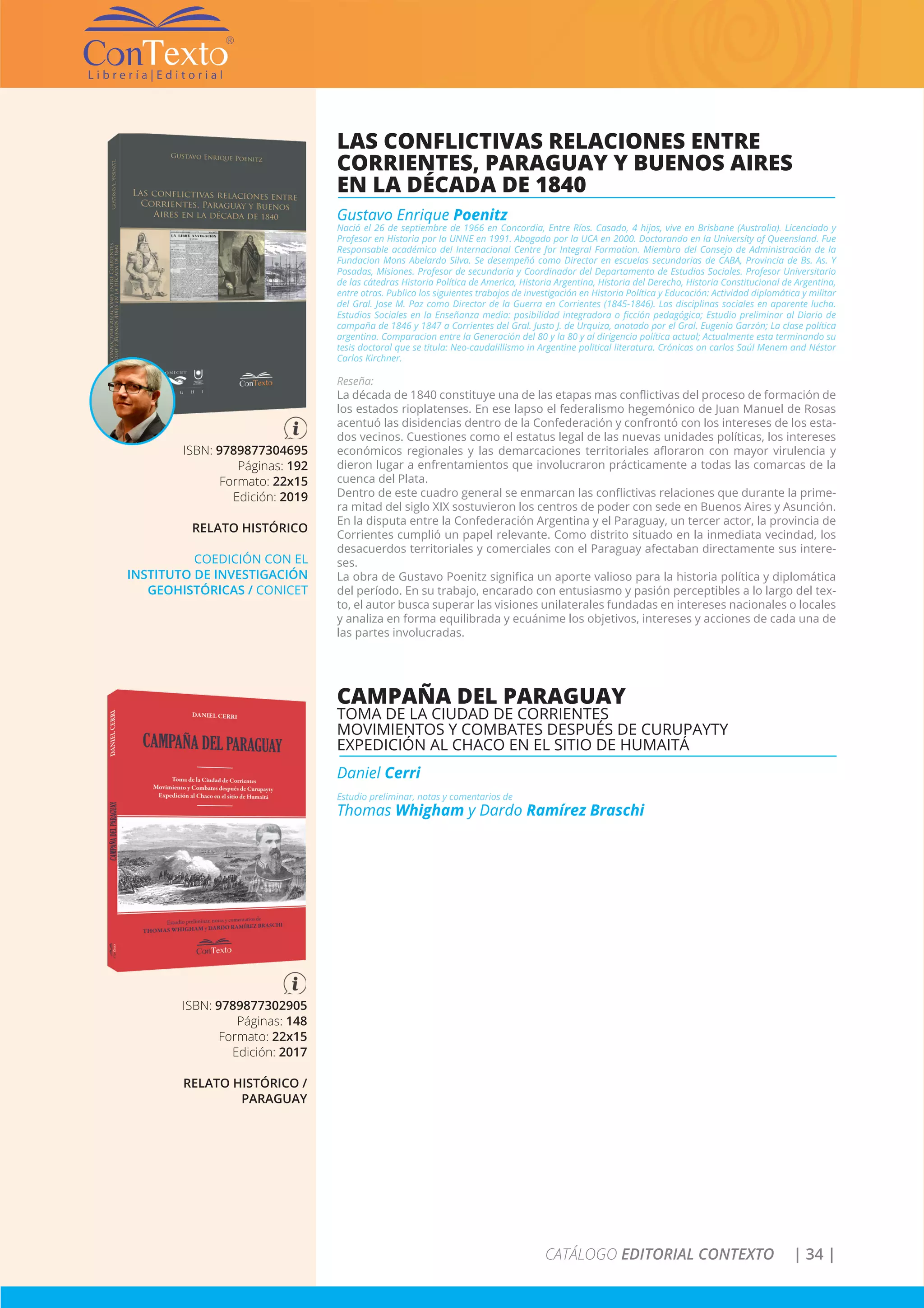 CATÁLOGO EDITORIAL CONTEXTO | 34 |
LAS CONFLICTIVAS RELACIONES ENTRE
CORRIENTES, PARAGUAY Y BUENOS AIRES
EN LA DÉCADA DE 1840
Gustavo Enrique Poenitz
Nació el 26 de septiembre de 1966 en Concordia, Entre Ríos. Casado, 4 hijos, vive en Brisbane (Australia). Licenciado y
Profesor en Historia por la UNNE en 1991. Abogado por la UCA en 2000. Doctorando en la University of Queensland. Fue
Responsable académico del Internacional Centre for Integral Formation. Miembro del Consejo de Administración de la
Fundacion Mons Abelardo Silva. Se desempeñó como Director en escuelas secundarias de CABA, Provincia de Bs. As. Y
Posadas, Misiones. Profesor de secundaria y Coordinador del Departamento de Estudios Sociales. Profesor Universitario
de las cátedras Historia Política de America, Historia Argentina, Historia del Derecho, Historia Constitucional de Argentina,
entre otras. Publico los siguientes trabajos de investigación en Historia Política y Educación: Actividad diplomática y militar
del Gral. Jose M. Paz como Director de la Guerra en Corrientes (1845-1846). Las disciplinas sociales en aparente lucha.
Estudios Sociales en la Enseñanza media: posibilidad integradora o ficción pedagógica; Estudio preliminar al Diario de
campaña de 1846 y 1847 a Corrientes del Gral. Justo J. de Urquiza, anotado por el Gral. Eugenio Garzón; La clase política
argentina. Comparacion entre la Generación del 80 y la 80 y al dirigencia política actual; Actualmente esta terminando su
tesis doctoral que se titula: Neo-caudalillismo in Argentine political literatura. Crónicas on carlos Saúl Menem and Néstor
Carlos Kirchner.
Reseña:
La década de 1840 constituye una de las etapas mas conflictivas del proceso de formación de
los estados rioplatenses. En ese lapso el federalismo hegemónico de Juan Manuel de Rosas
acentuó las disidencias dentro de la Confederación y confrontó con los intereses de los esta-
dos vecinos. Cuestiones como el estatus legal de las nuevas unidades políticas, los intereses
económicos regionales y las demarcaciones territoriales afloraron con mayor virulencia y
dieron lugar a enfrentamientos que involucraron prácticamente a todas las comarcas de la
cuenca del Plata.
Dentro de este cuadro general se enmarcan las conflictivas relaciones que durante la prime-
ra mitad del siglo XIX sostuvieron los centros de poder con sede en Buenos Aires y Asunción.
En la disputa entre la Confederación Argentina y el Paraguay, un tercer actor, la provincia de
Corrientes cumplió un papel relevante. Como distrito situado en la inmediata vecindad, los
desacuerdos territoriales y comerciales con el Paraguay afectaban directamente sus intere-
ses.
La obra de Gustavo Poenitz significa un aporte valioso para la historia política y diplomática
del período. En su trabajo, encarado con entusiasmo y pasión perceptibles a lo largo del tex-
to, el autor busca superar las visiones unilaterales fundadas en intereses nacionales o locales
y analiza en forma equilibrada y ecuánime los objetivos, intereses y acciones de cada una de
las partes involucradas.
ISBN: 9789877304695
Páginas: 192
Formato: 22x15
Edición: 2019
RELATO HISTÓRICO
COEDICIÓN CON EL
INSTITUTO DE INVESTIGACIÓN
GEOHISTÓRICAS / CONICET
CAMPAÑA DEL PARAGUAY
TOMA DE LA CIUDAD DE CORRIENTES
MOVIMIENTOS Y COMBATES DESPUÉS DE CURUPAYTY
EXPEDICIÓN AL CHACO EN EL SITIO DE HUMAITÁ
Daniel Cerri
Estudio preliminar, notas y comentarios de
Thomas Whigham y Dardo Ramírez Braschi
ISBN: 9789877302905
Páginas: 148
Formato: 22x15
Edición: 2017
RELATO HISTÓRICO /
PARAGUAY
 