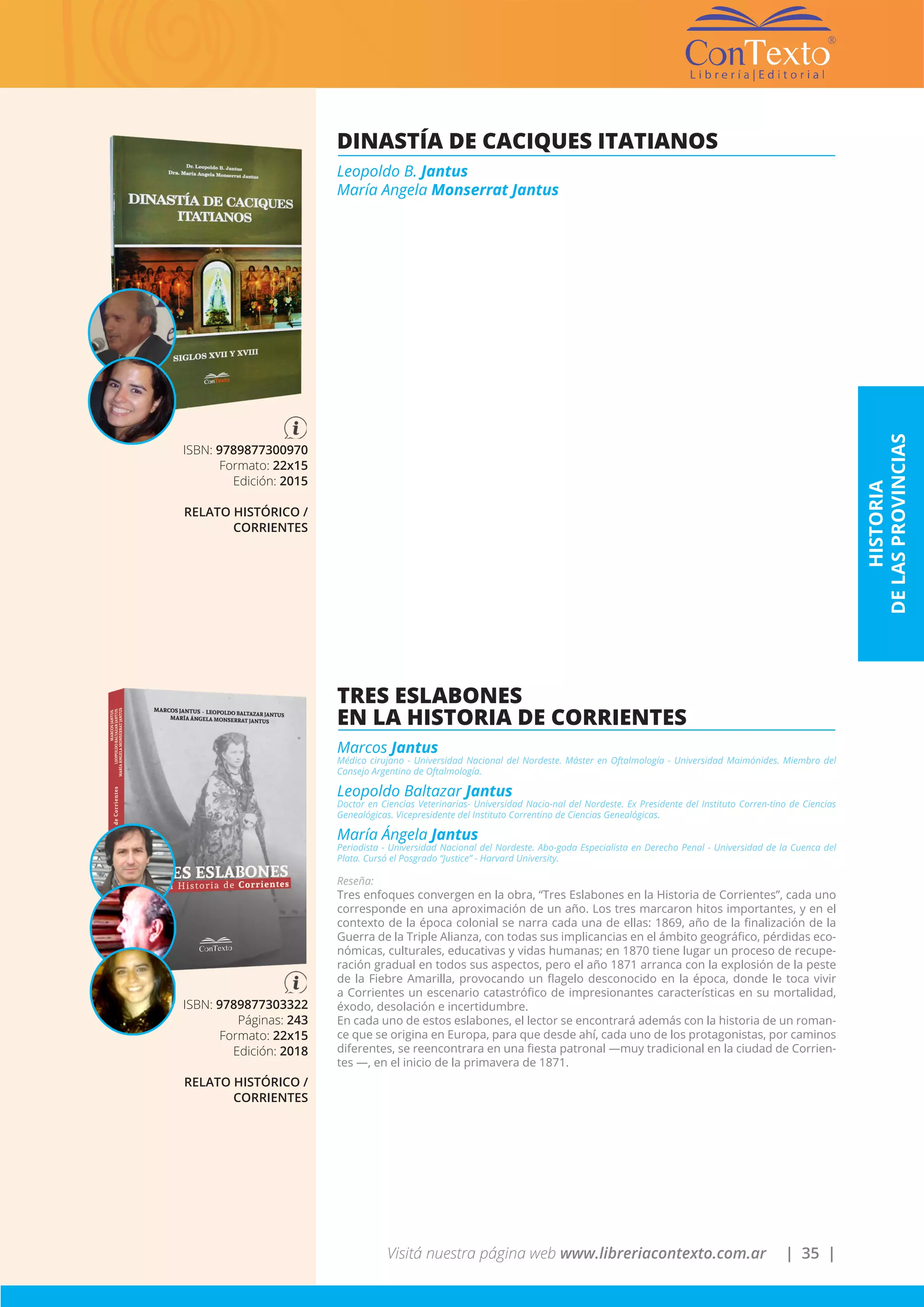 Visitá nuestra página web www.libreriacontexto.com.ar | 35 |
DINASTÍA DE CACIQUES ITATIANOS
Leopoldo B. Jantus
María Angela Monserrat Jantus
ISBN: 9789877300970
Formato: 22x15
Edición: 2015
RELATO HISTÓRICO /
CORRIENTES
TRES ESLABONES
EN LA HISTORIA DE CORRIENTES
Marcos Jantus
Médico cirujano - Universidad Nacional del Nordeste. Máster en Oftalmología - Universidad Maimónides. Miembro del
Consejo Argentino de Oftalmología.
Leopoldo Baltazar Jantus
Doctor en Ciencias Veterinarias- Universidad Nacio-nal del Nordeste. Ex Presidente del Instituto Corren-tino de Ciencias
Genealógicas. Vicepresidente del Instituto Correntino de Ciencias Genealógicas.
María Ángela Jantus
Periodista - Universidad Nacional del Nordeste. Abo-gada Especialista en Derecho Penal - Universidad de la Cuenca del
Plata. Cursó el Posgrado “Justice” - Harvard University.
Reseña:
Tres enfoques convergen en la obra, “Tres Eslabones en la Historia de Corrientes”, cada uno
corresponde en una aproximación de un año. Los tres marcaron hitos importantes, y en el
contexto de la época colonial se narra cada una de ellas: 1869, año de la finalización de la
Guerra de la Triple Alianza, con todas sus implicancias en el ámbito geográfico, pérdidas eco-
nómicas, culturales, educativas y vidas humanas; en 1870 tiene lugar un proceso de recupe-
ración gradual en todos sus aspectos, pero el año 1871 arranca con la explosión de la peste
de la Fiebre Amarilla, provocando un flagelo desconocido en la época, donde le toca vivir
a Corrientes un escenario catastrófico de impresionantes características en su mortalidad,
éxodo, desolación e incertidumbre.
En cada uno de estos eslabones, el lector se encontrará además con la historia de un roman-
ce que se origina en Europa, para que desde ahí, cada uno de los protagonistas, por caminos
diferentes, se reencontrara en una fiesta patronal —muy tradicional en la ciudad de Corrien-
tes —, en el inicio de la primavera de 1871.
ISBN: 9789877303322
Páginas: 243
Formato: 22x15
Edición: 2018
RELATO HISTÓRICO /
CORRIENTES
HISTORIA
DELASPROVINCIAS
 