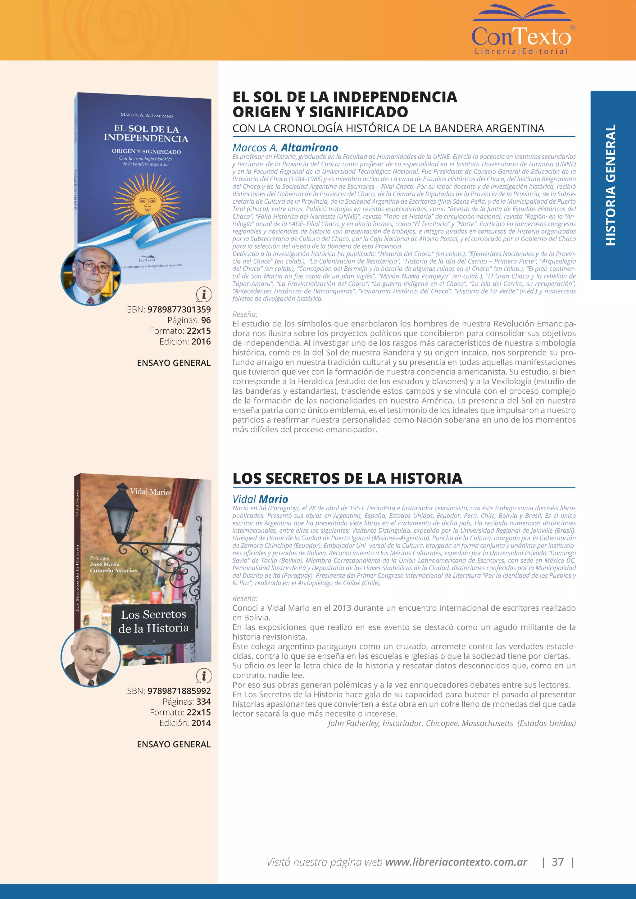 Visitá nuestra página web www.libreriacontexto.com.ar | 37 |
HISTORIAGENERAL
ISBN: 9789877301359
Páginas: 96
Formato: 22x15
Edición: 2016
ENSAYO GENERAL
EL SOL DE LA INDEPENDENCIA
ORIGEN Y SIGNIFICADO
CON LA CRONOLOGÍA HISTÓRICA DE LA BANDERA ARGENTINA
Marcos A. Altamirano
Es profesor en Historia, graduado en la Facultad de Humanidades de la UNNE. Ejerció la docencia en institutos secundarios
y terciarios de la Provincia del Chaco; como profesor de su especialidad en el Instituto Universitario de Formosa (UNNE)
y en la Facultad Regional de la Universidad Tecnológica Nacional. Fue Presidente de Consejo General de Educación de la
Provincia del Chaco (1984-1985) y es miembro activo de: La Junta de Estudios Históricos del Chaco, del Instituto Belgraniano
del Chaco y de la Sociedad Argentina de Escritores – Filial Chaco. Por su labor docente y de investigación histórica, recibió
distinciones del Gobierno de la Provincia del Chaco, de la Cámara de Diputados de la Provincia de la Provincia, de la Subse-
cretaría de Cultura de la Provincia, de la Sociedad Argentina de Escritores (filial Sáenz Peña) y de la Municipalidad de Puerto
Tirol (Chaco), entre otras. Publicó trabajos en revistas especializadas, como “Revista de la Junta de Estudios Históricos del
Chaco”, “Folia Histórica del Nordeste (UNNE)”, revista “Todo es Historia” de circulación nacional, revista “Región· en la “An-
tología” anual de la SADE- Filial Chaco, y en diario locales, como “El Territorio” y “Norte”. Participó en numerosos congresos
regionales y nacionales de historia con presentación de trabajos, e integro jurados en concursos de Historia organizados
por la Subsecretaria de Cultura del Chaco, por la Caja Nacional de Ahorro Postal, y el convocado por el Gobierno del Chaco
para la selección del diseño de la Bandera de esta Provincia.
Dedicado a la investigación histórica ha publicado: “Historia del Chaco” (en colab.), “Efemérides Nacionales y de la Provin-
cia del Chaco” (en colab.), “La Colonizacion de Resistencia”, “Historia de la Isla del Cerrito – Primera Parte”, “Arqueología
del Chaco” (en colab.), “Concepción del Bermejo y la historia de algunas ruinas en el Chaco” (en colab.), “El plan continen-
tal de San Martin no fue copia de un plan inglés”, “Misión Nueva Pompeya” (en colab.), “El Gran Chaco y la rebelión de
Túpac-Amaru”, “La Provincialización del Chaco”, “La guerra indígena en el Chaco”, “La Isla del Cerrito, su recuperación”,
“Antecedentes Históricos de Barranqueras”, “Panorama Histórico del Chaco”, “Historia de La Verde” (inéd.) y numerosos
folletos de divulgación histórica.
Reseña:
El estudio de los símbolos que enarbolaron los hombres de nuestra Revolución Emancipa-
dora nos ilustra sobre los proyectos políticos que concibieron para consolidar sus objetivos
de independencia. Al investigar uno de los rasgos más característicos de nuestra simbología
histórica, como es la del Sol de nuestra Bandera y su origen incaico, nos sorprende su pro-
fundo arraigo en nuestra tradición cultural y su presencia en todas aquellas manifestaciones
que tuvieron que ver con la formación de nuestra conciencia americanista. Su estudio, si bien
corresponde a la Heraldica (estudio de los escudos y blasones) y a la Vexilología (estudio de
las banderas y estandartes), trasciende estos campos y se vincula con el proceso complejo
de la formación de las nacionalidades en nuestra América. La presencia del Sol en nuestra
enseña patria como único emblema, es el testimonio de los ideales que impulsaron a nuestro
patricios a reafirmar nuestra personalidad como Nación soberana en uno de los momentos
más difíciles del proceso emancipador.
ISBN: 9789871885992
Páginas: 334
Formato: 22x15
Edición: 2014
ENSAYO GENERAL
LOS SECRETOS DE LA HISTORIA
Vidal Mario
Nació en Itá (Paraguay), el 28 de abril de 1953. Periodista e historiador revisionista, con éste trabajo suma dieciséis libros
publicados. Presentó sus obras en Argentina, España, Estados Unidos, Ecuador, Perú, Chile, Bolivia y Brasil. Es el único
escritor de Argentina que ha presentado siete libros en el Parlamento de dicho país. Ha recibido numerosas distinciones
internacionales, entre ellas las siguientes: Visitante Distinguido, expedido por la Universidad Regional de Joinville (Brasil).
Huésped de Honor de la Ciudad de Puerto Iguazú (Misiones-Argentina). Poncho de la Cultura, otorgado por la Gobernación
de Zamora Chinchipe (Ecuador). Embajador Uni- versal de la Cultura, otorgada en forma conjunta y unánime por institucio-
nes oficiales y privadas de Bolivia. Reconocimiento a los Méritos Culturales, expedido por la Universidad Privada “Domingo
Savio” de Tarija (Bolivia). Miembro Correspondiente de la Unión Latinoamericana de Escritores, con sede en México DC.
Personalidad Ilustre de Itá y Depositario de las Llaves Simbólicas de la Ciudad, distinciones conferidas por la Municipalidad
del Distrito de Itá (Paraguay). Presidente del Primer Congreso Internacional de Literatura “Por la Identidad de los Pueblos y
la Paz”, realizado en el Archipiélago de Chiloé (Chile).
Reseña:
Conocí a Vidal Mario en el 2013 durante un encuentro internacional de escritores realizado
en Bolivia.
En las exposiciones que realizó en ese evento se destacó como un agudo militante de la
historia revisionista.
Éste colega argentino-paraguayo como un cruzado, arremete contra las verdades estable-
cidas, contra lo que se enseña en las escuelas e iglesias o que la sociedad tiene por ciertas.
Su oficio es leer la letra chica de la historia y rescatar datos desconocidos que, como en un
contrato, nadie lee.
Por eso sus obras generan polémicas y a la vez enriquecedores debates entre sus lectores.
En Los Secretos de la Historia hace gala de su capacidad para bucear el pasado al presentar
historias apasionantes que convierten a ésta obra en un cofre lleno de monedas del que cada
lector sacará la que más necesite o interese.
John Fatherley, historiador. Chicopee, Massachusetts (Estados Unidos)
 