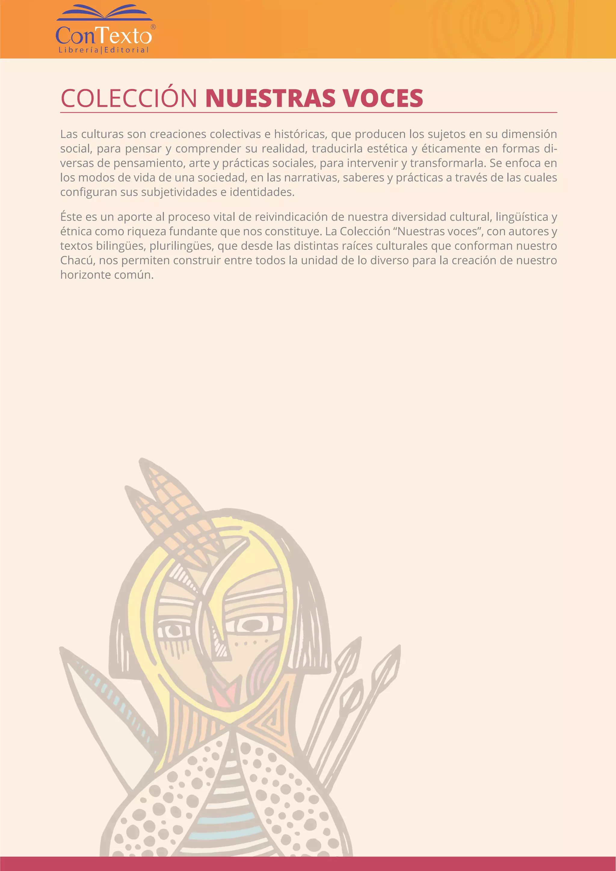 CATÁLOGO EDITORIAL CONTEXTO | 38 |
COLECCIÓN NUESTRAS VOCES
Las culturas son creaciones colectivas e históricas, que producen los sujetos en su dimensión
social, para pensar y comprender su realidad, traducirla estética y éticamente en formas di-
versas de pensamiento, arte y prácticas sociales, para intervenir y transformarla. Se enfoca en
los modos de vida de una sociedad, en las narrativas, saberes y prácticas a través de las cuales
configuran sus subjetividades e identidades.
Éste es un aporte al proceso vital de reivindicación de nuestra diversidad cultural, lingüística y
étnica como riqueza fundante que nos constituye. La Colección “Nuestras voces”, con autores y
textos bilingües, plurilingües, que desde las distintas raíces culturales que conforman nuestro
Chacú, nos permiten construir entre todos la unidad de lo diverso para la creación de nuestro
horizonte común.
 