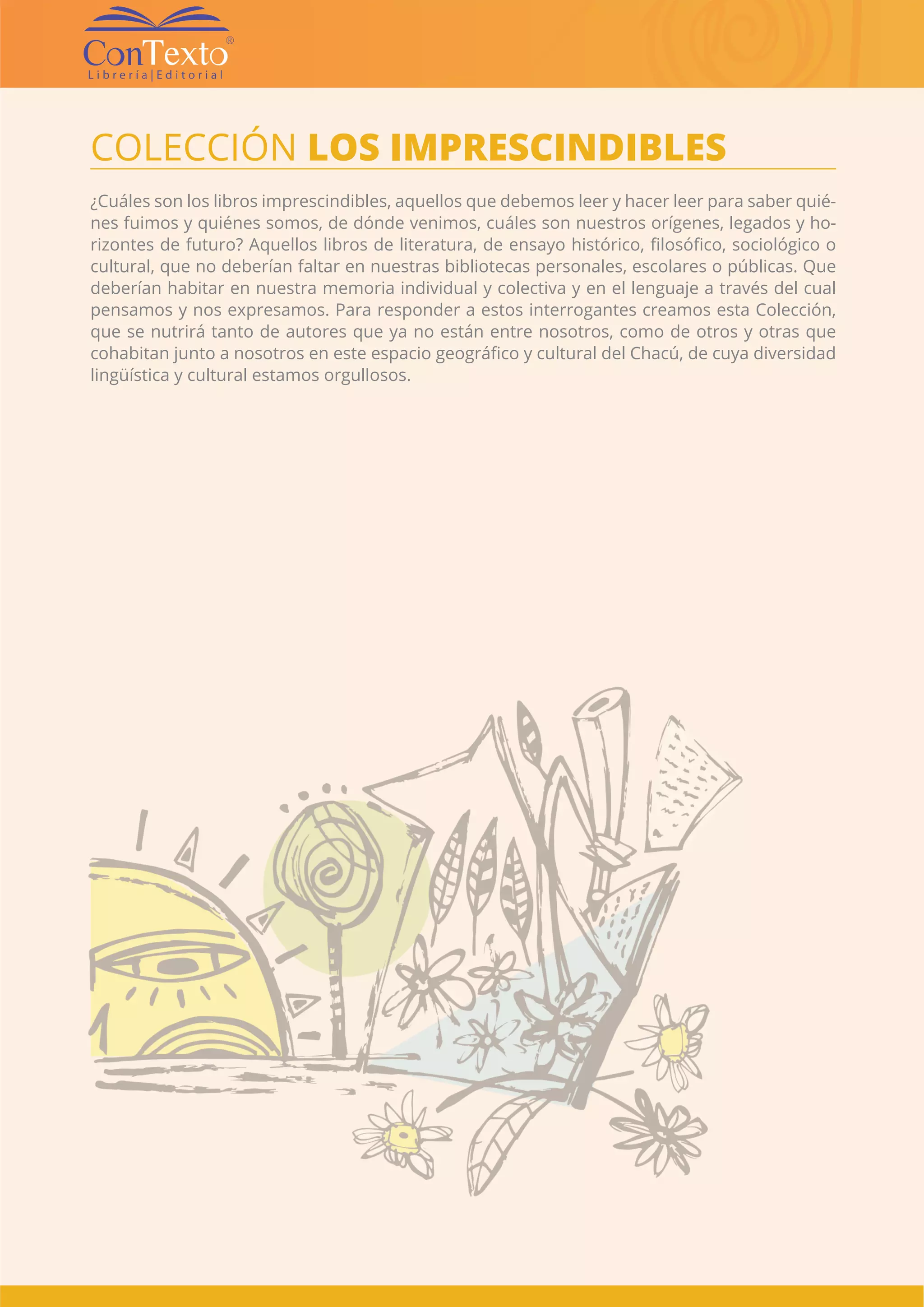 CATÁLOGO EDITORIAL CONTEXTO | 4 |
COLECCIÓN LOS IMPRESCINDIBLES
¿Cuáles son los libros imprescindibles, aquellos que debemos leer y hacer leer para saber quié-
nes fuimos y quiénes somos, de dónde venimos, cuáles son nuestros orígenes, legados y ho-
rizontes de futuro? Aquellos libros de literatura, de ensayo histórico, filosófico, sociológico o
cultural, que no deberían faltar en nuestras bibliotecas personales, escolares o públicas. Que
deberían habitar en nuestra memoria individual y colectiva y en el lenguaje a través del cual
pensamos y nos expresamos. Para responder a estos interrogantes creamos esta Colección,
que se nutrirá tanto de autores que ya no están entre nosotros, como de otros y otras que
cohabitan junto a nosotros en este espacio geográfico y cultural del Chacú, de cuya diversidad
lingüística y cultural estamos orgullosos.
 