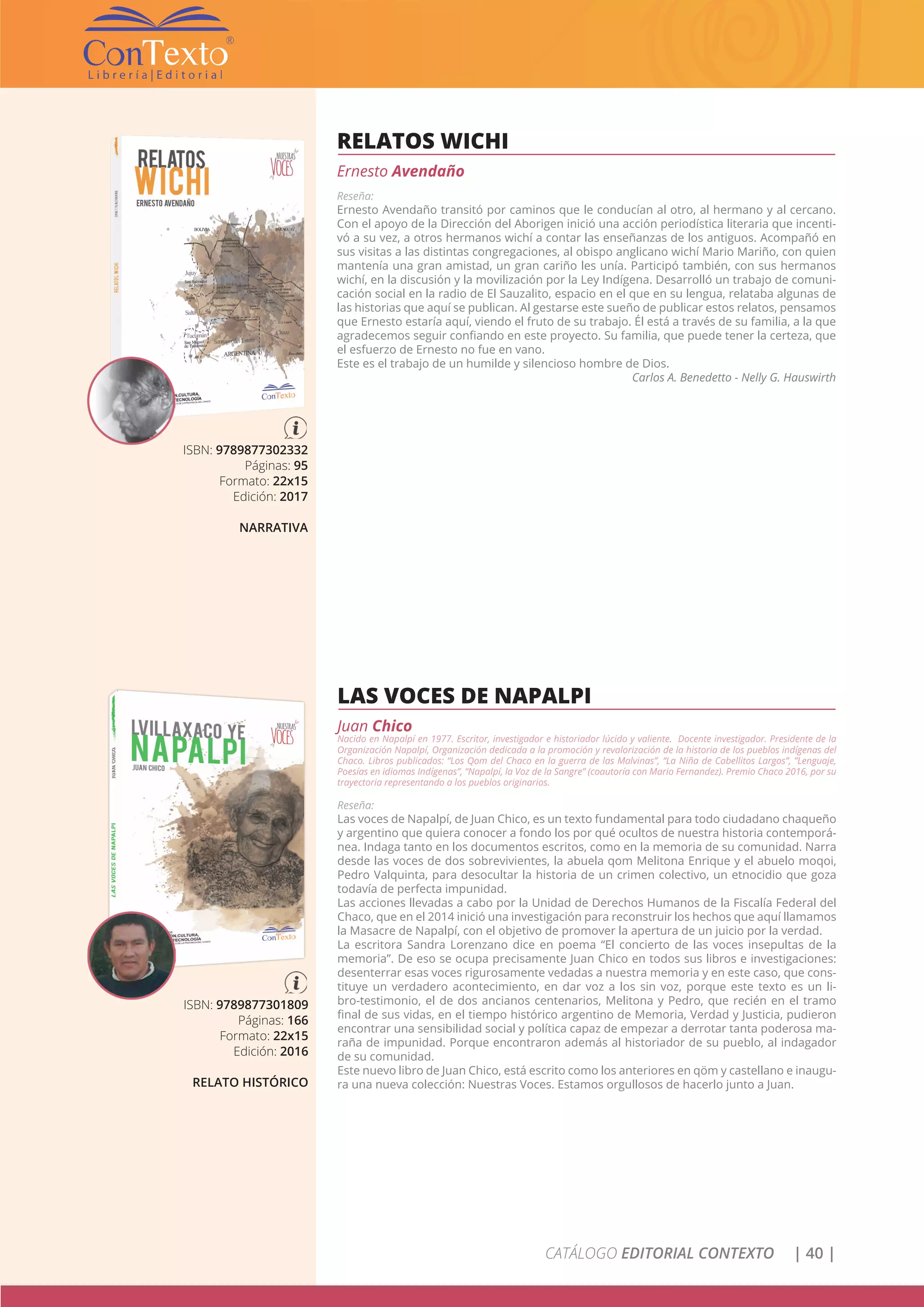 CATÁLOGO EDITORIAL CONTEXTO | 40 |
RELATOS WICHI
Ernesto Avendaño
Reseña:
Ernesto Avendaño transitó por caminos que le conducían al otro, al hermano y al cercano.
Con el apoyo de la Dirección del Aborigen inició una acción periodística literaria que incenti-
vó a su vez, a otros hermanos wichí a contar las enseñanzas de los antiguos. Acompañó en
sus visitas a las distintas congregaciones, al obispo anglicano wichí Mario Mariño, con quien
mantenía una gran amistad, un gran cariño les unía. Participó también, con sus hermanos
wichí, en la discusión y la movilización por la Ley Indígena. Desarrolló un trabajo de comuni-
cación social en la radio de El Sauzalito, espacio en el que en su lengua, relataba algunas de
las historias que aquí se publican. Al gestarse este sueño de publicar estos relatos, pensamos
que Ernesto estaría aquí, viendo el fruto de su trabajo. Él está a través de su familia, a la que
agradecemos seguir confiando en este proyecto. Su familia, que puede tener la certeza, que
el esfuerzo de Ernesto no fue en vano.
Este es el trabajo de un humilde y silencioso hombre de Dios.
Carlos A. Benedetto - Nelly G. Hauswirth
ISBN: 9789877302332
Páginas: 95
Formato: 22x15
Edición: 2017
NARRATIVA
LAS VOCES DE NAPALPI
Juan Chico
Nacido en Napalpí en 1977. Escritor, investigador e historiador lúcido y valiente. Docente investigador. Presidente de la
Organización Napalpí, Organización dedicada a la promoción y revalorización de la historia de los pueblos indígenas del
Chaco. Libros publicados: “Los Qom del Chaco en la guerra de las Malvinas”, “La Niña de Cabellitos Largos”, ”Lenguaje,
Poesías en idiomas Indígenas”, “Napalpí, la Voz de la Sangre” (coautoría con Mario Fernandez). Premio Chaco 2016, por su
trayectoria representando a los pueblos originarios.
Reseña:
Las voces de Napalpí, de Juan Chico, es un texto fundamental para todo ciudadano chaqueño
y argentino que quiera conocer a fondo los por qué ocultos de nuestra historia contemporá-
nea. Indaga tanto en los documentos escritos, como en la memoria de su comunidad. Narra
desde las voces de dos sobrevivientes, la abuela qom Melitona Enrique y el abuelo moqoi,
Pedro Valquinta, para desocultar la historia de un crimen colectivo, un etnocidio que goza
todavía de perfecta impunidad.
Las acciones llevadas a cabo por la Unidad de Derechos Humanos de la Fiscalía Federal del
Chaco, que en el 2014 inició una investigación para reconstruir los hechos que aquí llamamos
la Masacre de Napalpí, con el objetivo de promover la apertura de un juicio por la verdad.
La escritora Sandra Lorenzano dice en poema “El concierto de las voces insepultas de la
memoria”. De eso se ocupa precisamente Juan Chico en todos sus libros e investigaciones:
desenterrar esas voces rigurosamente vedadas a nuestra memoria y en este caso, que cons-
tituye un verdadero acontecimiento, en dar voz a los sin voz, porque este texto es un li-
bro-testimonio, el de dos ancianos centenarios, Melitona y Pedro, que recién en el tramo
final de sus vidas, en el tiempo histórico argentino de Memoria, Verdad y Justicia, pudieron
encontrar una sensibilidad social y política capaz de empezar a derrotar tanta poderosa ma-
raña de impunidad. Porque encontraron además al historiador de su pueblo, al indagador
de su comunidad.
Este nuevo libro de Juan Chico, está escrito como los anteriores en qöm y castellano e inaugu-
ra una nueva colección: Nuestras Voces. Estamos orgullosos de hacerlo junto a Juan.
ISBN: 9789877301809
Páginas: 166
Formato: 22x15
Edición: 2016
RELATO HISTÓRICO
 