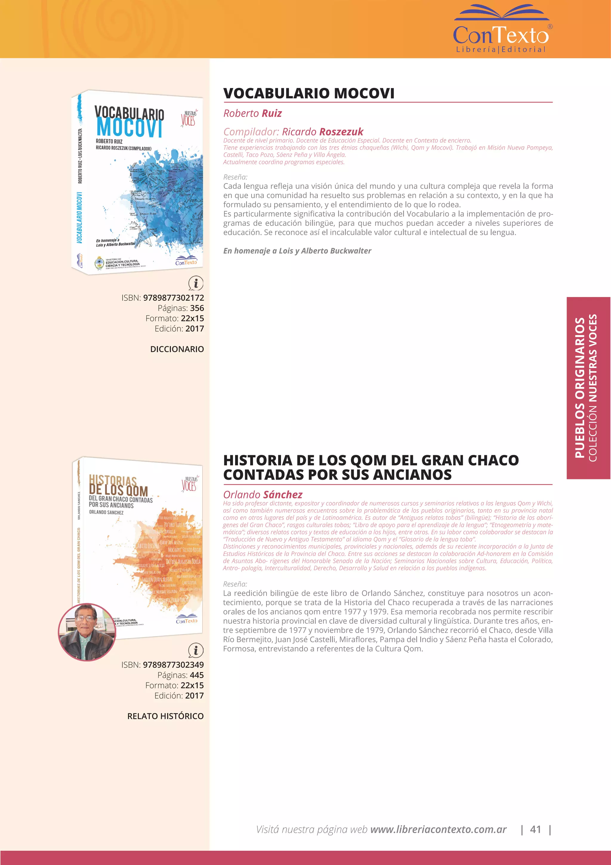 Visitá nuestra página web www.libreriacontexto.com.ar | 41 |
PUEBLOSORIGINARIOS
COLECCIÓNNUESTRASVOCES
VOCABULARIO MOCOVI
Roberto Ruiz
Compilador: Ricardo Roszezuk
Docente de nivel primario. Docente de Educación Especial. Docente en Contexto de encierro.
Tiene experiencias trabajando con las tres étnias chaqueñas (Wichi, Qom y Mocoví). Trabajó en Misión Nueva Pompeya,
Castelli, Taco Pozo, Sáenz Peña y Villa Ángela.
Actualmente coordina programas especiales.
Reseña:
Cada lengua refleja una visión única del mundo y una cultura compleja que revela la forma
en que una comunidad ha resuelto sus problemas en relación a su contexto, y en la que ha
formulado su pensamiento, y el entendimiento de lo que lo rodea.
Es particularmente significativa la contribución del Vocabulario a la implementación de pro-
gramas de educación bilingüe, para que muchos puedan acceder a niveles superiores de
educación. Se reconoce así el incalculable valor cultural e intelectual de su lengua.
En homenaje a Lois y Alberto Buckwalter
ISBN: 9789877302172
Páginas: 356
Formato: 22x15
Edición: 2017
DICCIONARIO
HISTORIA DE LOS QOM DEL GRAN CHACO
CONTADAS POR SUS ANCIANOS
Orlando Sánchez
Ha sido profesor dictante, expositor y coordinador de numerosos cursos y seminarios relativos a las lenguas Qom y Wichi,
así como también numerosos encuentros sobre la problemática de los pueblos originarios, tanto en su provincia natal
como en otros lugares del país y de Latinoamérica. Es autor de “Antiguos relatos tobas” (bilingüe); “Historia de los aborí-
genes del Gran Chaco”, rasgos culturales tobas; “Libro de apoyo para el aprendizaje de la lengua”; “Etnogeometría y mate-
mática”; diversos relatos cortos y textos de educación a los hijos, entre otros. En su labor como colaborador se destacan la
“Traducción de Nuevo y Antiguo Testamento” al idioma Qom y el “Glosario de la lengua toba”.
Distinciones y reconocimientos municipales, provinciales y nacionales, además de su reciente incorporación a la Junta de
Estudios Históricos de la Provincia del Chaco. Entre sus acciones se destacan la colaboración Ad-honorem en la Comisión
de Asuntos Abo- rígenes del Honorable Senado de la Nación; Seminarios Nacionales sobre Cultura, Educación, Política,
Antro- pología, Interculturalidad, Derecho, Desarrollo y Salud en relación a los pueblos indígenas.
Reseña:
La reedición bilingüe de este libro de Orlando Sánchez, constituye para nosotros un acon-
tecimiento, porque se trata de la Historia del Chaco recuperada a través de las narraciones
orales de los ancianos qom entre 1977 y 1979. Esa memoria recobrada nos permite rescribir
nuestra historia provincial en clave de diversidad cultural y lingüística. Durante tres años, en-
tre septiembre de 1977 y noviembre de 1979, Orlando Sánchez recorrió el Chaco, desde Villa
Río Bermejito, Juan José Castelli, Miraflores, Pampa del Indio y Sáenz Peña hasta el Colorado,
Formosa, entrevistando a referentes de la Cultura Qom.
ISBN: 9789877302349
Páginas: 445
Formato: 22x15
Edición: 2017
RELATO HISTÓRICO
 