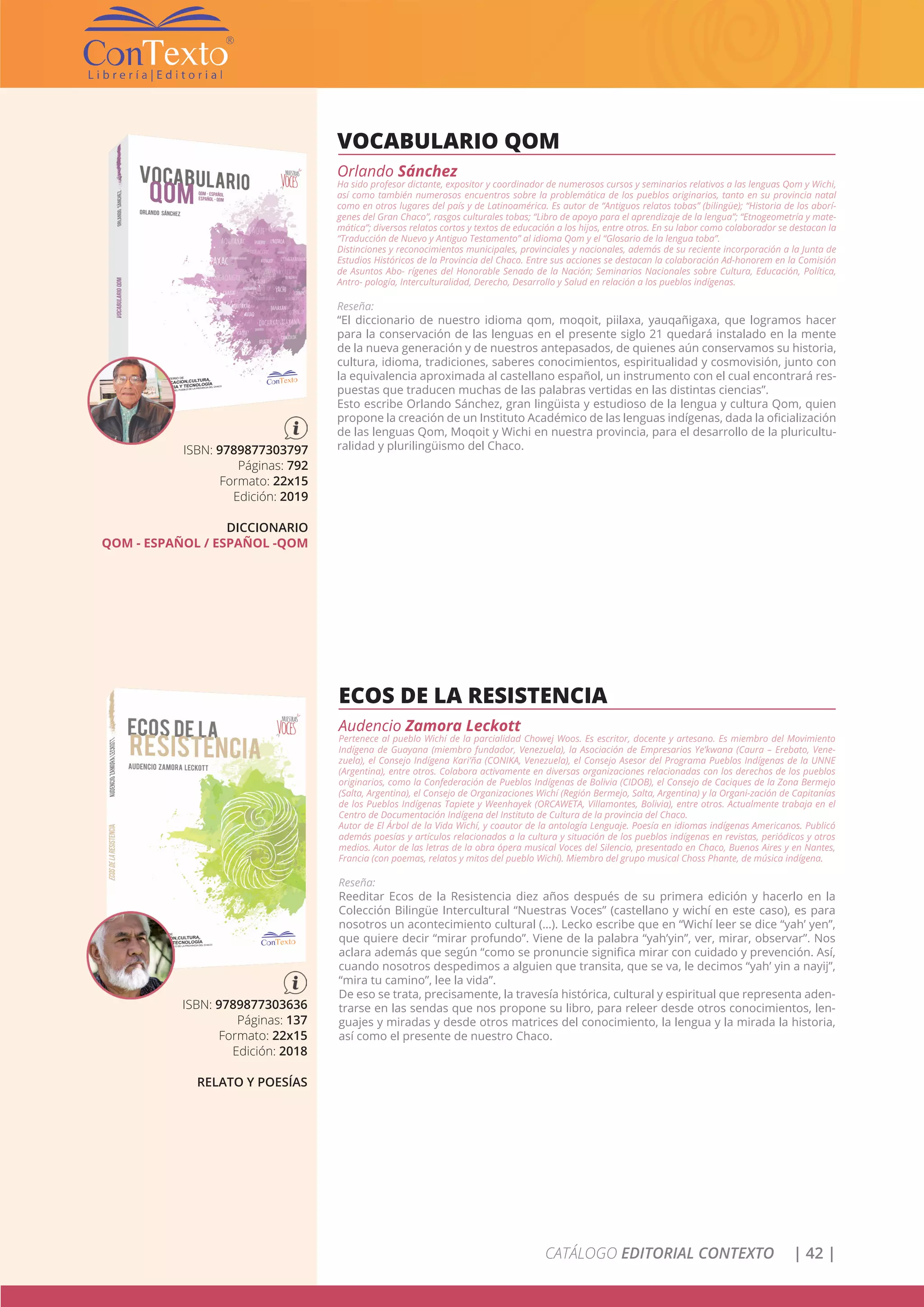 CATÁLOGO EDITORIAL CONTEXTO | 42 |
VOCABULARIO QOM
Orlando Sánchez
Ha sido profesor dictante, expositor y coordinador de numerosos cursos y seminarios relativos a las lenguas Qom y Wichi,
así como también numerosos encuentros sobre la problemática de los pueblos originarios, tanto en su provincia natal
como en otros lugares del país y de Latinoamérica. Es autor de “Antiguos relatos tobas” (bilingüe); “Historia de los aborí-
genes del Gran Chaco”, rasgos culturales tobas; “Libro de apoyo para el aprendizaje de la lengua”; “Etnogeometría y mate-
mática”; diversos relatos cortos y textos de educación a los hijos, entre otros. En su labor como colaborador se destacan la
“Traducción de Nuevo y Antiguo Testamento” al idioma Qom y el “Glosario de la lengua toba”.
Distinciones y reconocimientos municipales, provinciales y nacionales, además de su reciente incorporación a la Junta de
Estudios Históricos de la Provincia del Chaco. Entre sus acciones se destacan la colaboración Ad-honorem en la Comisión
de Asuntos Abo- rígenes del Honorable Senado de la Nación; Seminarios Nacionales sobre Cultura, Educación, Política,
Antro- pología, Interculturalidad, Derecho, Desarrollo y Salud en relación a los pueblos indígenas.
Reseña:
“El diccionario de nuestro idioma qom, moqoit, piilaxa, yauqañigaxa, que logramos hacer
para la conservación de las lenguas en el presente siglo 21 quedará instalado en la mente
de la nueva generación y de nuestros antepasados, de quienes aún conservamos su historia,
cultura, idioma, tradiciones, saberes conocimientos, espiritualidad y cosmovisión, junto con
la equivalencia aproximada al castellano español, un instrumento con el cual encontrará res-
puestas que traducen muchas de las palabras vertidas en las distintas ciencias”.
Esto escribe Orlando Sánchez, gran lingüista y estudioso de la lengua y cultura Qom, quien
propone la creación de un Instituto Académico de las lenguas indígenas, dada la oficialización
de las lenguas Qom, Moqoit y Wichi en nuestra provincia, para el desarrollo de la pluricultu-
ralidad y plurilingüismo del Chaco.ISBN: 9789877303797
Páginas: 792
Formato: 22x15
Edición: 2019
DICCIONARIO
QOM - ESPAÑOL / ESPAÑOL -QOM
ECOS DE LA RESISTENCIA
Audencio Zamora Leckott
Pertenece al pueblo Wichí de la parcialidad Chowej Woos. Es escritor, docente y artesano. Es miembro del Movimiento
Indígena de Guayana (miembro fundador, Venezuela), la Asociación de Empresarios Ye’kwana (Caura – Erebato, Vene-
zuela), el Consejo Indígena Kari’ña (CONIKA, Venezuela), el Consejo Asesor del Programa Pueblos Indígenas de la UNNE
(Argentina), entre otros. Colabora activamente en diversas organizaciones relacionadas con los derechos de los pueblos
originarios, como la Confederación de Pueblos Indígenas de Bolivia (CIDOB), el Consejo de Caciques de la Zona Bermejo
(Salta, Argentina), el Consejo de Organizaciones Wichí (Región Bermejo, Salta, Argentina) y la Organi-zación de Capitanías
de los Pueblos Indígenas Tapiete y Weenhayek (ORCAWETA, Villamontes, Bolivia), entre otros. Actualmente trabaja en el
Centro de Documentación Indígena del Instituto de Cultura de la provincia del Chaco.
Autor de El Árbol de la Vida Wichí, y coautor de la antología Lenguaje. Poesía en idiomas indígenas Americanos. Publicó
además poesías y artículos relacionados a la cultura y situación de los pueblos indígenas en revistas, periódicos y otros
medios. Autor de las letras de la obra ópera musical Voces del Silencio, presentado en Chaco, Buenos Aires y en Nantes,
Francia (con poemas, relatos y mitos del pueblo Wichí). Miembro del grupo musical Choss Phante, de música indígena.
Reseña:
Reeditar Ecos de la Resistencia diez años después de su primera edición y hacerlo en la
Colección Bilingüe Intercultural “Nuestras Voces” (castellano y wichí en este caso), es para
nosotros un acontecimiento cultural (…). Lecko escribe que en “Wichí leer se dice “yah’ yen”,
que quiere decir “mirar profundo”. Viene de la palabra “yah’yin”, ver, mirar, observar”. Nos
aclara además que según “como se pronuncie significa mirar con cuidado y prevención. Así,
cuando nosotros despedimos a alguien que transita, que se va, le decimos “yah’ yin a nayij”,
“mira tu camino”, lee la vida”.
De eso se trata, precisamente, la travesía histórica, cultural y espiritual que representa aden-
trarse en las sendas que nos propone su libro, para releer desde otros conocimientos, len-
guajes y miradas y desde otros matrices del conocimiento, la lengua y la mirada la historia,
así como el presente de nuestro Chaco.
ISBN: 9789877303636
Páginas: 137
Formato: 22x15
Edición: 2018
RELATO Y POESÍAS
 