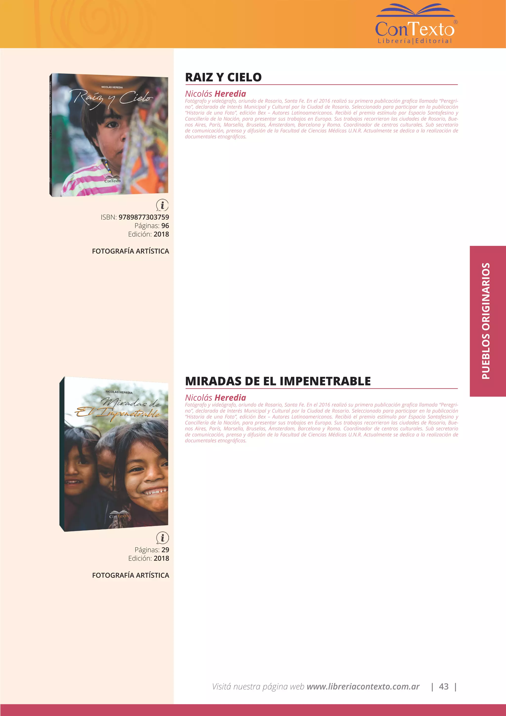 Visitá nuestra página web www.libreriacontexto.com.ar | 43 |
PUEBLOSORIGINARIOS
RAIZ Y CIELO
Nicolás Heredia
Fotógrafo y videógrafo, oriundo de Rosario, Santa Fe. En el 2016 realizó su primera publicación grafica llamada “Peregri-
no”, declarada de Interés Municipal y Cultural por la Ciudad de Rosario. Seleccionado para participar en la publicación
“Historia de una Foto”, edición Bex – Autores Latinoamericanos. Recibió el premio estímulo por Espacio Santafesino y
Cancillería de la Nación, para presentar sus trabajos en Europa. Sus trabajos recorrieron las ciudades de Rosario, Bue-
nos Aires, París, Marsella, Bruselas, Ámsterdam, Barcelona y Roma. Coordinador de centros culturales. Sub secretario
de comunicación, prensa y difusión de la Facultad de Ciencias Médicas U.N.R. Actualmente se dedica a la realización de
documentales etnográficos.
ISBN: 9789877303759
Páginas: 96
Edición: 2018
FOTOGRAFÍA ARTÍSTICA
MIRADAS DE EL IMPENETRABLE
Nicolás Heredia
Fotógrafo y videógrafo, oriundo de Rosario, Santa Fe. En el 2016 realizó su primera publicación grafica llamada “Peregri-
no”, declarada de Interés Municipal y Cultural por la Ciudad de Rosario. Seleccionado para participar en la publicación
“Historia de una Foto”, edición Bex – Autores Latinoamericanos. Recibió el premio estímulo por Espacio Santafesino y
Cancillería de la Nación, para presentar sus trabajos en Europa. Sus trabajos recorrieron las ciudades de Rosario, Bue-
nos Aires, París, Marsella, Bruselas, Ámsterdam, Barcelona y Roma. Coordinador de centros culturales. Sub secretario
de comunicación, prensa y difusión de la Facultad de Ciencias Médicas U.N.R. Actualmente se dedica a la realización de
documentales etnográficos.
Páginas: 29
Edición: 2018
FOTOGRAFÍA ARTÍSTICA
 