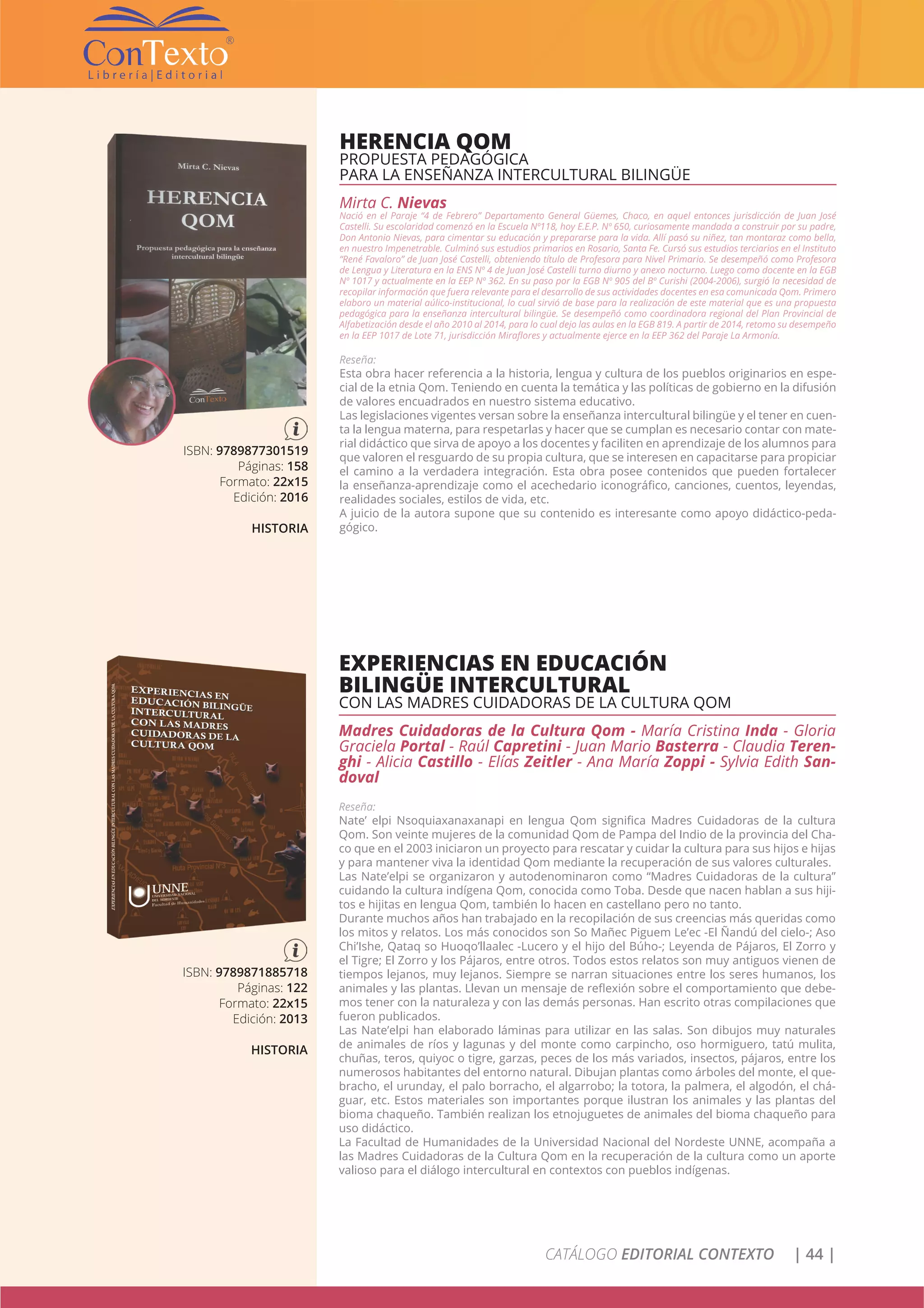 CATÁLOGO EDITORIAL CONTEXTO | 44 |
HERENCIA QOM
PROPUESTA PEDAGÓGICA
PARA LA ENSEÑANZA INTERCULTURAL BILINGÜE
Mirta C. Nievas
Nació en el Paraje “4 de Febrero” Departamento General Güemes, Chaco, en aquel entonces jurisdicción de Juan José
Castelli. Su escolaridad comenzó en la Escuela Nº118, hoy E.E.P. Nº 650, curiosamente mandada a construir por su padre,
Don Antonio Nievas, para cimentar su educación y prepararse para la vida. Allí pasó su niñez, tan montaraz como bella,
en nuestro Impenetrable. Culminó sus estudios primarios en Rosario, Santa Fe. Cursó sus estudios terciarios en el Instituto
“René Favaloro” de Juan José Castelli, obteniendo título de Profesora para Nivel Primario. Se desempeñó como Profesora
de Lengua y Literatura en la ENS Nº 4 de Juan José Castelli turno diurno y anexo nocturno. Luego como docente en la EGB
Nº 1017 y actualmente en la EEP Nº 362. En su paso por la EGB Nº 905 del Bº Curishi (2004-2006), surgió la necesidad de
recopilar información que fuera relevante para el desarrollo de sus actividades docentes en esa comunicada Qom. Primero
elaboro un material aúlico-institucional, lo cual sirvió de base para la realización de este material que es una propuesta
pedagógica para la enseñanza intercultural bilingüe. Se desempeñó como coordinadora regional del Plan Provincial de
Alfabetización desde el año 2010 al 2014, para lo cual dejo las aulas en la EGB 819. A partir de 2014, retomo su desempeño
en la EEP 1017 de Lote 71, jurisdicción Miraflores y actualmente ejerce en la EEP 362 del Paraje La Armonía.
Reseña:
Esta obra hacer referencia a la historia, lengua y cultura de los pueblos originarios en espe-
cial de la etnia Qom. Teniendo en cuenta la temática y las políticas de gobierno en la difusión
de valores encuadrados en nuestro sistema educativo.
Las legislaciones vigentes versan sobre la enseñanza intercultural bilingüe y el tener en cuen-
ta la lengua materna, para respetarlas y hacer que se cumplan es necesario contar con mate-
rial didáctico que sirva de apoyo a los docentes y faciliten en aprendizaje de los alumnos para
que valoren el resguardo de su propia cultura, que se interesen en capacitarse para propiciar
el camino a la verdadera integración. Esta obra posee contenidos que pueden fortalecer
la enseñanza-aprendizaje como el acechedario iconográfico, canciones, cuentos, leyendas,
realidades sociales, estilos de vida, etc.
A juicio de la autora supone que su contenido es interesante como apoyo didáctico-peda-
gógico.
ISBN: 9789877301519
Páginas: 158
Formato: 22x15
Edición: 2016
HISTORIA
EXPERIENCIAS EN EDUCACIÓN
BILINGÜE INTERCULTURAL
CON LAS MADRES CUIDADORAS DE LA CULTURA QOM
Madres Cuidadoras de la Cultura Qom - María Cristina Inda - Gloria
Graciela Portal - Raúl Capretini - Juan Mario Basterra - Claudia Teren-
ghi - Alicia Castillo - Elías Zeitler - Ana María Zoppi - Sylvia Edith San-
doval
Reseña:
Nate’ elpi Nsoquiaxanaxanapi en lengua Qom significa Madres Cuidadoras de la cultura
Qom. Son veinte mujeres de la comunidad Qom de Pampa del Indio de la provincia del Cha-
co que en el 2003 iniciaron un proyecto para rescatar y cuidar la cultura para sus hijos e hijas
y para mantener viva la identidad Qom mediante la recuperación de sus valores culturales.
Las Nate’elpi se organizaron y autodenominaron como “Madres Cuidadoras de la cultura”
cuidando la cultura indígena Qom, conocida como Toba. Desde que nacen hablan a sus hiji-
tos e hijitas en lengua Qom, también lo hacen en castellano pero no tanto.
Durante muchos años han trabajado en la recopilación de sus creencias más queridas como
los mitos y relatos. Los más conocidos son So Mañec Piguem Le’ec -El Ñandú del cielo-; Aso
Chi’Ishe, Qataq so Huoqo’llaalec -Lucero y el hijo del Búho-; Leyenda de Pájaros, El Zorro y
el Tigre; El Zorro y los Pájaros, entre otros. Todos estos relatos son muy antiguos vienen de
tiempos lejanos, muy lejanos. Siempre se narran situaciones entre los seres humanos, los
animales y las plantas. Llevan un mensaje de reflexión sobre el comportamiento que debe-
mos tener con la naturaleza y con las demás personas. Han escrito otras compilaciones que
fueron publicados.
Las Nate’elpi han elaborado láminas para utilizar en las salas. Son dibujos muy naturales
de animales de ríos y lagunas y del monte como carpincho, oso hormiguero, tatú mulita,
chuñas, teros, quiyoc o tigre, garzas, peces de los más variados, insectos, pájaros, entre los
numerosos habitantes del entorno natural. Dibujan plantas como árboles del monte, el que-
bracho, el urunday, el palo borracho, el algarrobo; la totora, la palmera, el algodón, el chá-
guar, etc. Estos materiales son importantes porque ilustran los animales y las plantas del
bioma chaqueño. También realizan los etnojuguetes de animales del bioma chaqueño para
uso didáctico.
La Facultad de Humanidades de la Universidad Nacional del Nordeste UNNE, acompaña a
las Madres Cuidadoras de la Cultura Qom en la recuperación de la cultura como un aporte
valioso para el diálogo intercultural en contextos con pueblos indígenas.
ISBN: 9789871885718
Páginas: 122
Formato: 22x15
Edición: 2013
HISTORIA
 