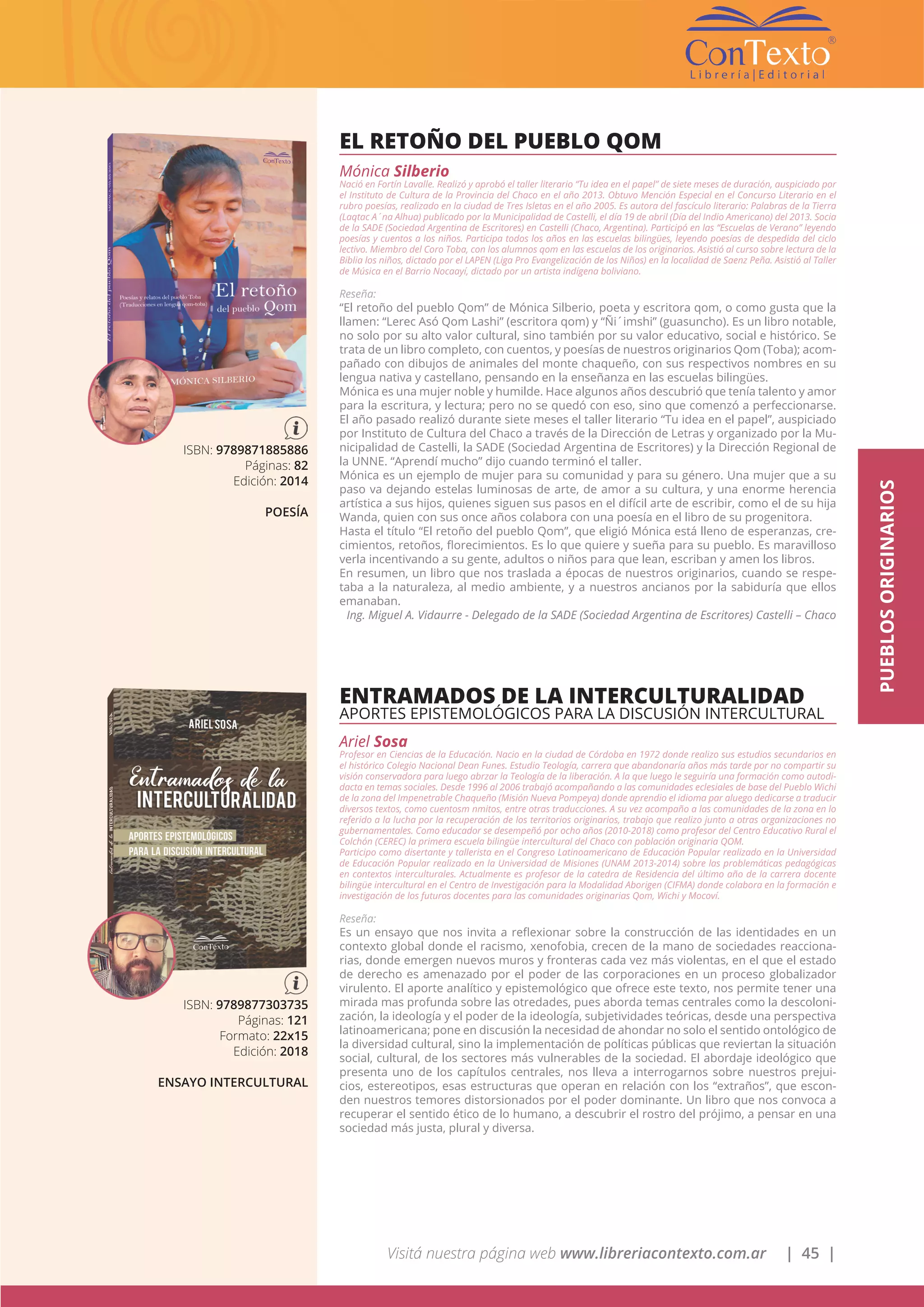 Visitá nuestra página web www.libreriacontexto.com.ar | 45 |
PUEBLOSORIGINARIOS
EL RETOÑO DEL PUEBLO QOM
Mónica Silberio
Nació en Fortín Lavalle. Realizó y aprobó el taller literario “Tu idea en el papel” de siete meses de duración, auspiciado por
el Instituto de Cultura de la Provincia del Chaco en el año 2013. Obtuvo Mención Especial en el Concurso Literario en el
rubro poesías, realizado en la ciudad de Tres Isletas en el año 2005. Es autora del fascículo literario: Palabras de la Tierra
(Laqtac A´na Alhua) publicado por la Municipalidad de Castelli, el día 19 de abril (Día del Indio Americano) del 2013. Socia
de la SADE (Sociedad Argentina de Escritores) en Castelli (Chaco, Argentina). Participó en las “Escuelas de Verano” leyendo
poesías y cuentos a los niños. Participa todos los años en las escuelas bilingües, leyendo poesías de despedida del ciclo
lectivo. Miembro del Coro Toba, con los alumnos qom en las escuelas de los originarios. Asistió al curso sobre lectura de la
Biblia los niños, dictado por el LAPEN (Liga Pro Evangelización de los Niños) en la localidad de Saenz Peña. Asistió al Taller
de Música en el Barrio Nocaayí, dictado por un artista indígena boliviano.
Reseña:
“El retoño del pueblo Qom” de Mónica Silberio, poeta y escritora qom, o como gusta que la
llamen: “Lerec Asó Qom Lashi” (escritora qom) y “Ñi´imshi” (guasuncho). Es un libro notable,
no solo por su alto valor cultural, sino también por su valor educativo, social e histórico. Se
trata de un libro completo, con cuentos, y poesías de nuestros originarios Qom (Toba); acom-
pañado con dibujos de animales del monte chaqueño, con sus respectivos nombres en su
lengua nativa y castellano, pensando en la enseñanza en las escuelas bilingües.
Mónica es una mujer noble y humilde. Hace algunos años descubrió que tenía talento y amor
para la escritura, y lectura; pero no se quedó con eso, sino que comenzó a perfeccionarse.
El año pasado realizó durante siete meses el taller literario “Tu idea en el papel”, auspiciado
por Instituto de Cultura del Chaco a través de la Dirección de Letras y organizado por la Mu-
nicipalidad de Castelli, la SADE (Sociedad Argentina de Escritores) y la Dirección Regional de
la UNNE. “Aprendí mucho” dijo cuando terminó el taller.
Mónica es un ejemplo de mujer para su comunidad y para su género. Una mujer que a su
paso va dejando estelas luminosas de arte, de amor a su cultura, y una enorme herencia
artística a sus hijos, quienes siguen sus pasos en el difícil arte de escribir, como el de su hija
Wanda, quien con sus once años colabora con una poesía en el libro de su progenitora.
Hasta el título “El retoño del pueblo Qom”, que eligió Mónica está lleno de esperanzas, cre-
cimientos, retoños, florecimientos. Es lo que quiere y sueña para su pueblo. Es maravilloso
verla incentivando a su gente, adultos o niños para que lean, escriban y amen los libros.
En resumen, un libro que nos traslada a épocas de nuestros originarios, cuando se respe-
taba a la naturaleza, al medio ambiente, y a nuestros ancianos por la sabiduría que ellos
emanaban.
Ing. Miguel A. Vidaurre - Delegado de la SADE (Sociedad Argentina de Escritores) Castelli – Chaco
ISBN: 9789871885886
Páginas: 82
Edición: 2014
POESÍA
ENTRAMADOS DE LA INTERCULTURALIDAD
APORTES EPISTEMOLÓGICOS PARA LA DISCUSIÓN INTERCULTURAL
Ariel Sosa
Profesor en Ciencias de la Educación. Nacio en la ciudad de Córdoba en 1972 donde realizo sus estudios secundarios en
el histórico Colegio Nacional Dean Funes. Estudio Teología, carrera que abandonaría años más tarde por no compartir su
visión conservadora para luego abrzar la Teología de la liberación. A la que luego le seguiría una formación como autodi-
dacta en temas sociales. Desde 1996 al 2006 trabajó acompañando a las comunidades eclesiales de base del Pueblo Wichi
de la zona del Impenetrable Chaqueño (Misión Nueva Pompeya) donde aprendio el idioma par aluego dedicarse a traducir
diversos textos, como cuentosm nmitos, entre otras traducciones. A su vez acompaño a las comunidades de la zona en lo
referido a la lucha por la recuperación de los territorios originarios, trabajo que realizo junto a otras organizaciones no
gubernamentales. Como educador se desempeñó por ocho años (2010-2018) como profesor del Centro Educativo Rural el
Colchón (CEREC) la primera escuela bilingüe intercultural del Chaco con población originaria QOM.
Participo como disertante y tallerista en el Congreso Latinoamericano de Educación Popular realizado en la Universidad
de Educación Popular realizado en la Universidad de Misiones (UNAM 2013-2014) sobre las problemáticas pedagógicas
en contextos interculturales. Actualmente es profesor de la catedra de Residencia del último año de la carrera docente
bilingüe intercultural en el Centro de Investigación para la Modalidad Aborigen (CIFMA) donde colabora en la formación e
investigación de los futuros docentes para las comunidades originarias Qom, Wichi y Mocoví.
Reseña:
Es un ensayo que nos invita a reflexionar sobre la construcción de las identidades en un
contexto global donde el racismo, xenofobia, crecen de la mano de sociedades reacciona-
rias, donde emergen nuevos muros y fronteras cada vez más violentas, en el que el estado
de derecho es amenazado por el poder de las corporaciones en un proceso globalizador
virulento. El aporte analítico y epistemológico que ofrece este texto, nos permite tener una
mirada mas profunda sobre las otredades, pues aborda temas centrales como la descoloni-
zación, la ideología y el poder de la ideología, subjetividades teóricas, desde una perspectiva
latinoamericana; pone en discusión la necesidad de ahondar no solo el sentido ontológico de
la diversidad cultural, sino la implementación de políticas públicas que reviertan la situación
social, cultural, de los sectores más vulnerables de la sociedad. El abordaje ideológico que
presenta uno de los capítulos centrales, nos lleva a interrogarnos sobre nuestros prejui-
cios, estereotipos, esas estructuras que operan en relación con los “extraños”, que escon-
den nuestros temores distorsionados por el poder dominante. Un libro que nos convoca a
recuperar el sentido ético de lo humano, a descubrir el rostro del prójimo, a pensar en una
sociedad más justa, plural y diversa.
ISBN: 9789877303735
Páginas: 121
Formato: 22x15
Edición: 2018
ENSAYO INTERCULTURAL
 
