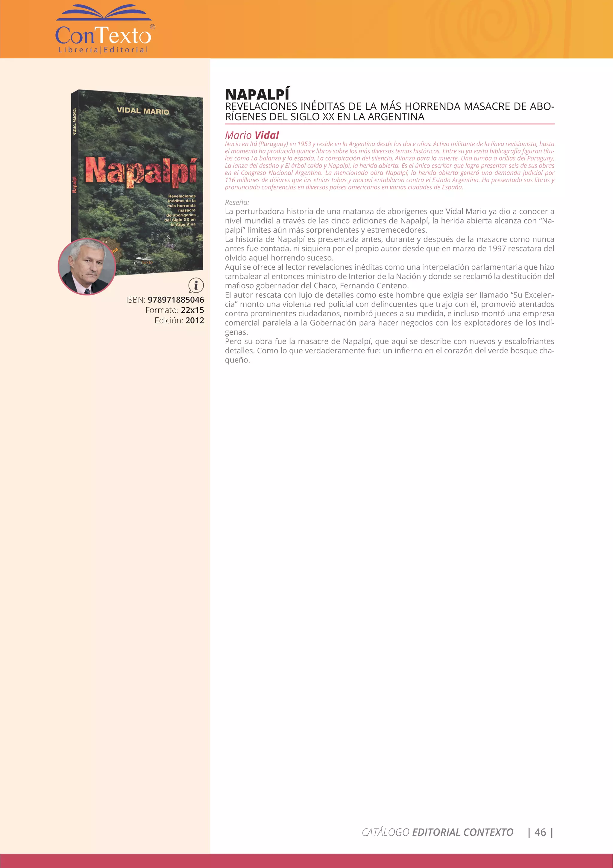 CATÁLOGO EDITORIAL CONTEXTO | 46 |
NAPALPÍ
REVELACIONES INÉDITAS DE LA MÁS HORRENDA MASACRE DE ABO-
RÍGENES DEL SIGLO XX EN LA ARGENTINA
Mario Vidal
Nacio en Itá (Paraguay) en 1953 y reside en la Argentina desde los doce años. Activo militante de la línea revisionista, hasta
el momento ha producido quince libros sobre los más diversos temas históricos. Entre su ya vasta bibliografía figuran títu-
los como La balanza y la espada, La conspiración del silencio, Alianza para la muerte, Una tumba a orillas del Paraguay,
La lanza del destino y El árbol caído y Napalpí, la herida abierta. Es el único escritor que logro presentar seis de sus obras
en el Congreso Nacional Argentino. La mencionada obra Napalpí, la herida abierta generó una demanda judicial por
116 millones de dólares que las etnias tobas y mocoví entablaron contra el Estado Argentino. Ha presentado sus libros y
pronunciado conferencias en diversos países americanos en varias ciudades de España.
Reseña:
La perturbadora historia de una matanza de aborígenes que Vidal Mario ya dio a conocer a
nivel mundial a través de las cinco ediciones de Napalpí, la herida abierta alcanza con “Na-
palpí” limites aún más sorprendentes y estremecedores.
La historia de Napalpí es presentada antes, durante y después de la masacre como nunca
antes fue contada, ni siquiera por el propio autor desde que en marzo de 1997 rescatara del
olvido aquel horrendo suceso.
Aquí se ofrece al lector revelaciones inéditas como una interpelación parlamentaria que hizo
tambalear al entonces ministro de Interior de la Nación y donde se reclamó la destitución del
mafioso gobernador del Chaco, Fernando Centeno.
El autor rescata con lujo de detalles como este hombre que exigía ser llamado “Su Excelen-
cia” monto una violenta red policial con delincuentes que trajo con él, promovió atentados
contra prominentes ciudadanos, nombró jueces a su medida, e incluso montó una empresa
comercial paralela a la Gobernación para hacer negocios con los explotadores de los indí-
genas.
Pero su obra fue la masacre de Napalpí, que aquí se describe con nuevos y escalofriantes
detalles. Como lo que verdaderamente fue: un infierno en el corazón del verde bosque cha-
queño.
ISBN: 978971885046
Formato: 22x15
Edición: 2012
 