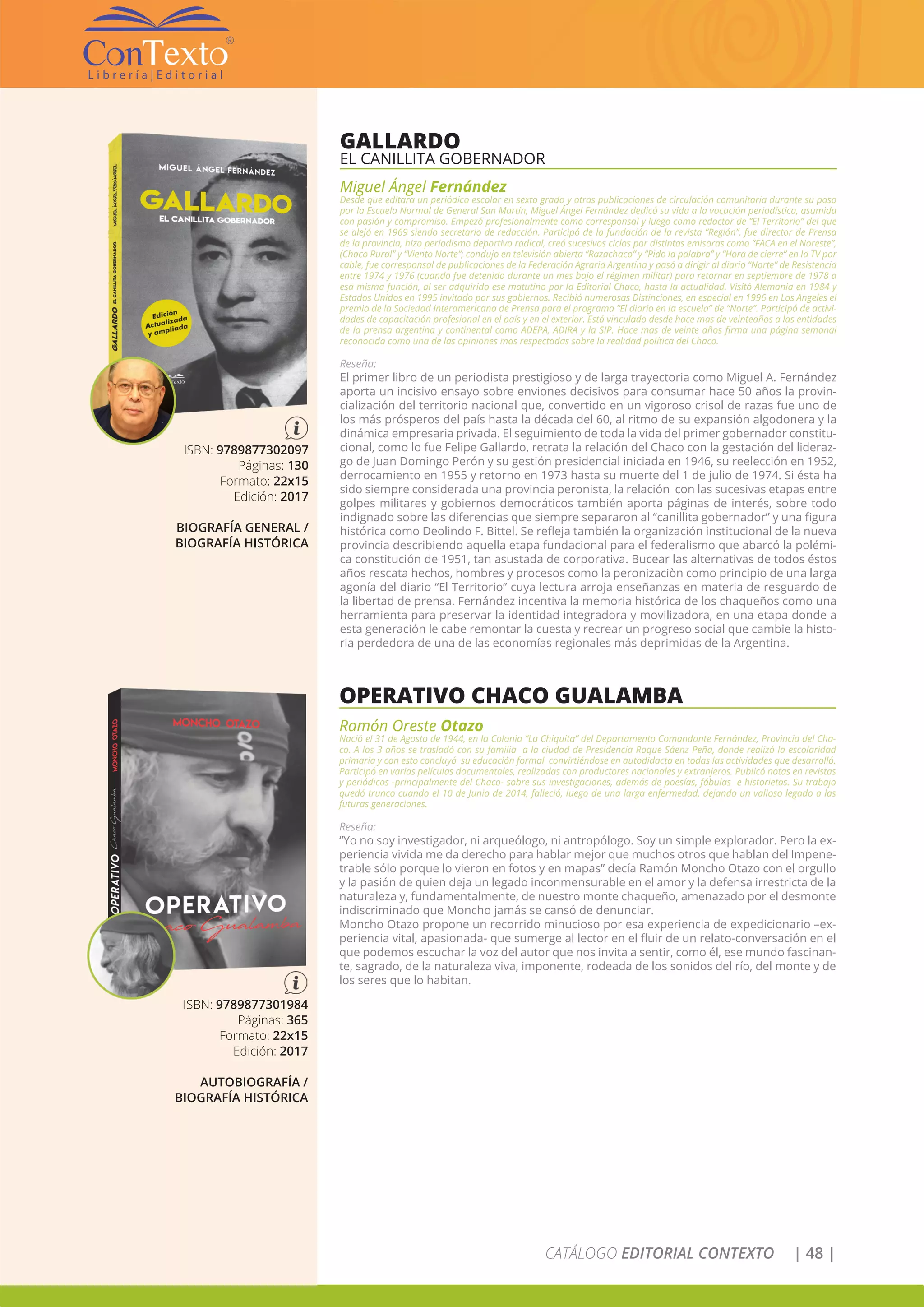 CATÁLOGO EDITORIAL CONTEXTO | 48 |
GALLARDO
EL CANILLITA GOBERNADOR
Miguel Ángel Fernández
Desde que editara un periódico escolar en sexto grado y otras publicaciones de circulación comunitaria durante su paso
por la Escuela Normal de General San Martín, Miguel Ángel Fernández dedicó su vida a la vocación periodística, asumida
con pasión y compromiso. Empezó profesionalmente como corresponsal y luego como redactor de “El Territorio” del que
se alejó en 1969 siendo secretario de redacción. Participó de la fundación de la revista “Región”, fue director de Prensa
de la provincia, hizo periodismo deportivo radical, creó sucesivos ciclos por distintas emisoras como “FACA en el Noreste”,
(Chaco Rural” y “Viento Norte”; condujo en televisión abierta “Razachaco” y “Pido la palabra” y “Hora de cierre” en la TV por
cable, fue corresponsal de publicaciones de la Federación Agraria Argentina y pasó a dirigir al diario “Norte” de Resistencia
entre 1974 y 1976 (cuando fue detenido durante un mes bajo el régimen militar) para retornar en septiembre de 1978 a
esa misma función, al ser adquirido ese matutino por la Editorial Chaco, hasta la actualidad. Visitó Alemania en 1984 y
Estados Unidos en 1995 invitado por sus gobiernos. Recibió numerosas Distinciones, en especial en 1996 en Los Angeles el
premio de la Sociedad Interamericana de Prensa para el programa “El diario en la escuela” de “Norte”. Participó de activi-
dades de capacitación profesional en el país y en el exterior. Está vinculado desde hace mas de veinteaños a las entidades
de la prensa argentina y continental como ADEPA, ADIRA y la SIP. Hace mas de veinte años firma una página semanal
reconocida como una de las opiniones mas respectadas sobre la realidad política del Chaco.
Reseña:
El primer libro de un periodista prestigioso y de larga trayectoria como Miguel A. Fernández
aporta un incisivo ensayo sobre enviones decisivos para consumar hace 50 años la provin-
cialización del territorio nacional que, convertido en un vigoroso crisol de razas fue uno de
los más prósperos del país hasta la década del 60, al ritmo de su expansión algodonera y la
dinámica empresaria privada. El seguimiento de toda la vida del primer gobernador constitu-
cional, como lo fue Felipe Gallardo, retrata la relación del Chaco con la gestación del lideraz-
go de Juan Domingo Perón y su gestión presidencial iniciada en 1946, su reelección en 1952,
derrocamiento en 1955 y retorno en 1973 hasta su muerte del 1 de julio de 1974. Si ésta ha
sido siempre considerada una provincia peronista, la relación con las sucesivas etapas entre
golpes militares y gobiernos democráticos también aporta páginas de interés, sobre todo
indignado sobre las diferencias que siempre separaron al “canillita gobernador” y una figura
histórica como Deolindo F. Bittel. Se refleja también la organización institucional de la nueva
provincia describiendo aquella etapa fundacional para el federalismo que abarcó la polémi-
ca constitución de 1951, tan asustada de corporativa. Bucear las alternativas de todos éstos
años rescata hechos, hombres y procesos como la peronizaciòn como principio de una larga
agonía del diario “El Territorio” cuya lectura arroja enseñanzas en materia de resguardo de
la libertad de prensa. Fernández incentiva la memoria histórica de los chaqueños como una
herramienta para preservar la identidad integradora y movilizadora, en una etapa donde a
esta generación le cabe remontar la cuesta y recrear un progreso social que cambie la histo-
ria perdedora de una de las economías regionales más deprimidas de la Argentina.
ISBN: 9789877302097
Páginas: 130
Formato: 22x15
Edición: 2017
BIOGRAFÍA GENERAL /
BIOGRAFÍA HISTÓRICA
OPERATIVO CHACO GUALAMBA
Ramón Oreste Otazo
Nació el 31 de Agosto de 1944, en la Colonia “La Chiquita” del Departamento Comandante Fernández, Provincia del Cha-
co. A los 3 años se trasladó con su familia a la ciudad de Presidencia Roque Sáenz Peña, donde realizó la escolaridad
primaria y con esto concluyó su educación formal convirtiéndose en autodidacta en todas las actividades que desarrolló.
Participó en varias películas documentales, realizadas con productores nacionales y extranjeros. Publicó notas en revistas
y periódicos -principalmente del Chaco- sobre sus investigaciones, además de poesías, fábulas e historietas. Su trabajo
quedó trunco cuando el 10 de Junio de 2014, falleció, luego de una larga enfermedad, dejando un valioso legado a las
futuras generaciones.
Reseña:
“Yo no soy investigador, ni arqueólogo, ni antropólogo. Soy un simple explorador. Pero la ex-
periencia vivida me da derecho para hablar mejor que muchos otros que hablan del Impene-
trable sólo porque lo vieron en fotos y en mapas” decía Ramón Moncho Otazo con el orgullo
y la pasión de quien deja un legado inconmensurable en el amor y la defensa irrestricta de la
naturaleza y, fundamentalmente, de nuestro monte chaqueño, amenazado por el desmonte
indiscriminado que Moncho jamás se cansó de denunciar.
Moncho Otazo propone un recorrido minucioso por esa experiencia de expedicionario –ex-
periencia vital, apasionada- que sumerge al lector en el fluir de un relato-conversación en el
que podemos escuchar la voz del autor que nos invita a sentir, como él, ese mundo fascinan-
te, sagrado, de la naturaleza viva, imponente, rodeada de los sonidos del río, del monte y de
los seres que lo habitan.
ISBN: 9789877301984
Páginas: 365
Formato: 22x15
Edición: 2017
AUTOBIOGRAFÍA /
BIOGRAFÍA HISTÓRICA
 