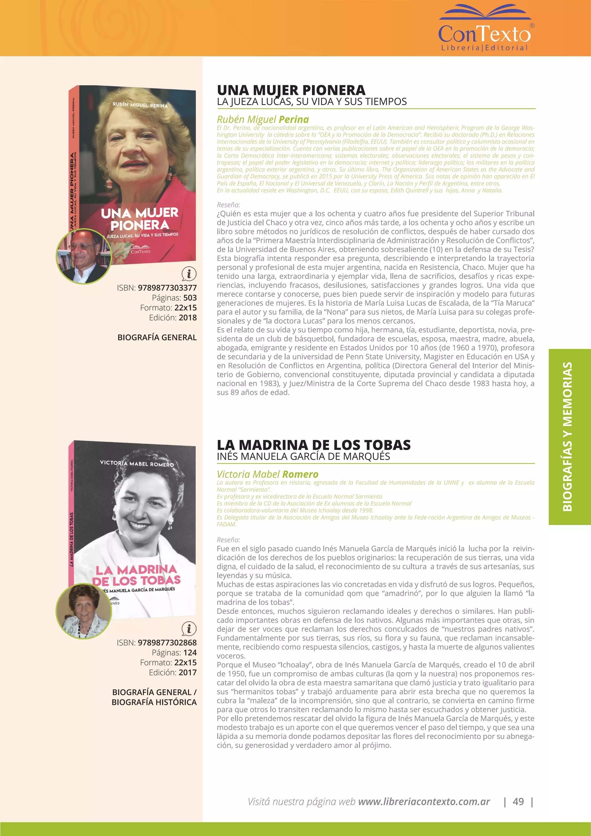 Visitá nuestra página web www.libreriacontexto.com.ar | 49 |
BIOGRAFÍASYMEMORIAS
UNA MUJER PIONERA
LA JUEZA LUCAS, SU VIDA Y SUS TIEMPOS
Rubén Miguel Perina
El Dr. Perina, de nacionalidad argentina, es profesor en el Latin American and Hemispheric Program de la George Was-
hington University la cátedra sobre la “OEA y la Promoción de la Democracia”. Recibió su doctorado (Ph.D.) en Relaciones
Internacionales de la University of Pennsylvania (Filadelfia, EEUU). También es consultor político y columnista ocasional en
temas de su especialización. Cuenta con varias publicaciones sobre el papel de la OEA en la promoción de la demoracia;
la Carta Democrática Inter-interamericana; sistemas electorales; observaciones electorales; el sistema de pesos y con-
trapesos; el papel del poder legislativo en la democracia; internet y política; liderazgo político; los militares en la política
argentina, política exterior argentina, y otros. Su último libro, The Organization of American States as the Advocate and
Guardian of Democracy, se publicó en 2015 por la University Press of America. Sus notas de opinión han aparecido en El
País de España, El Nacional y El Universal de Venezuela, y Clarín, La Nación y Perfil de Argentina, entre otros.
En la actualidad reside en Washington, D.C. EEUU, con su esposa, Edith Quintrell y sus hijas, Anna y Natalia.
Reseña:
¿Quién es esta mujer que a los ochenta y cuatro años fue presidente del Superior Tribunal
de Justicia del Chaco y otra vez, cinco años más tarde, a los ochenta y ocho años y escribe un
libro sobre métodos no jurídicos de resolución de conflictos, después de haber cursado dos
años de la “Primera Maestría Interdisciplinaria de Administración y Resolución de Conflictos”,
de la Universidad de Buenos Aires, obteniendo sobresaliente (10) en la defensa de su Tesis?
Esta biografía intenta responder esa pregunta, describiendo e interpretando la trayectoria
personal y profesional de esta mujer argentina, nacida en Resistencia, Chaco. Mujer que ha
tenido una larga, extraordinaria y ejemplar vida, llena de sacrificios, desafíos y ricas expe-
riencias, incluyendo fracasos, desilusiones, satisfacciones y grandes logros. Una vida que
merece contarse y conocerse, pues bien puede servir de inspiración y modelo para futuras
generaciones de mujeres. Es la historia de María Luisa Lucas de Escalada, de la “Tía Maruca”
para el autor y su familia, de la “Nona” para sus nietos, de María Luisa para su colegas profe-
sionales y de “la doctora Lucas” para los menos cercanos.
Es el relato de su vida y su tiempo como hija, hermana, tía, estudiante, deportista, novia, pre-
sidenta de un club de básquetbol, fundadora de escuelas, esposa, maestra, madre, abuela,
abogada, emigrante y residente en Estados Unidos por 10 años (de 1960 a 1970), profesora
de secundaria y de la universidad de Penn State University, Magister en Educación en USA y
en Resolución de Conflictos en Argentina, política (Directora General del Interior del Minis-
terio de Gobierno, convencional constituyente, diputada provincial y candidata a diputada
nacional en 1983), y Juez/Ministra de la Corte Suprema del Chaco desde 1983 hasta hoy, a
sus 89 años de edad.
ISBN: 9789877303377
Páginas: 503
Formato: 22x15
Edición: 2018
BIOGRAFÍA GENERAL
LA MADRINA DE LOS TOBAS
INÉS MANUELA GARCÍA DE MARQUÉS
Victoria Mabel Romero
La autora es Profesora en Historia, egresada de la Facultad de Humanidades de la UNNE y ex alumna de la Escuela
Normal “Sarmiento”.
Ex profesora y ex vicedirectora de la Escuela Normal Sarmiento
Es miembro de la CD de la Asociación de Ex alumnos de la Escuela Normal
Es colaboradora-voluntaria del Museo Ichoalay desde 1998.
Es Delegada titular de la Asociación de Amigos del Museo Ichoalay ante la Fede-ración Argentina de Amigos de Museos -
FADAM.
Reseña:
Fue en el siglo pasado cuando Inés Manuela García de Marqués inició la lucha por la reivin-
dicación de los derechos de los pueblos originarios: la recuperación de sus tierras, una vida
digna, el cuidado de la salud, el reconocimiento de su cultura a través de sus artesanías, sus
leyendas y su música.
Muchas de estas aspiraciones las vio concretadas en vida y disfrutó de sus logros. Pequeños,
porque se trataba de la comunidad qom que “amadrinó”, por lo que alguien la llamó “la
madrina de los tobas”.
Desde entonces, muchos siguieron reclamando ideales y derechos o similares. Han publi-
cado importantes obras en defensa de los nativos. Algunas más importantes que otras, sin
dejar de ser voces que reclaman los derechos conculcados de “nuestros padres nativos”.
Fundamentalmente por sus tierras, sus ríos, su flora y su fauna, que reclaman incansable-
mente, recibiendo como respuesta silencios, castigos, y hasta la muerte de algunos valientes
voceros.
Porque el Museo “Ichoalay”, obra de Inés Manuela García de Marqués, creado el 10 de abril
de 1950, fue un compromiso de ambas culturas (la qom y la nuestra) nos proponemos res-
catar del olvido la obra de esta maestra samaritana que clamó justicia y trato igualitario para
sus “hermanitos tobas” y trabajó arduamente para abrir esta brecha que no queremos la
cubra la “maleza” de la incomprensión, sino que al contrario, se convierta en camino firme
para que otros lo transiten reclamando lo mismo hasta ser escuchados y obtener justicia.
Por ello pretendemos rescatar del olvido la figura de Inés Manuela García de Marqués, y este
modesto trabajo es un aporte con el que queremos vencer el paso del tiempo, y que sea una
lápida a su memoria donde podamos depositar las flores del reconocimiento por su abnega-
ción, su generosidad y verdadero amor al prójimo.
ISBN: 9789877302868
Páginas: 124
Formato: 22x15
Edición: 2017
BIOGRAFÍA GENERAL /
BIOGRAFÍA HISTÓRICA
 
