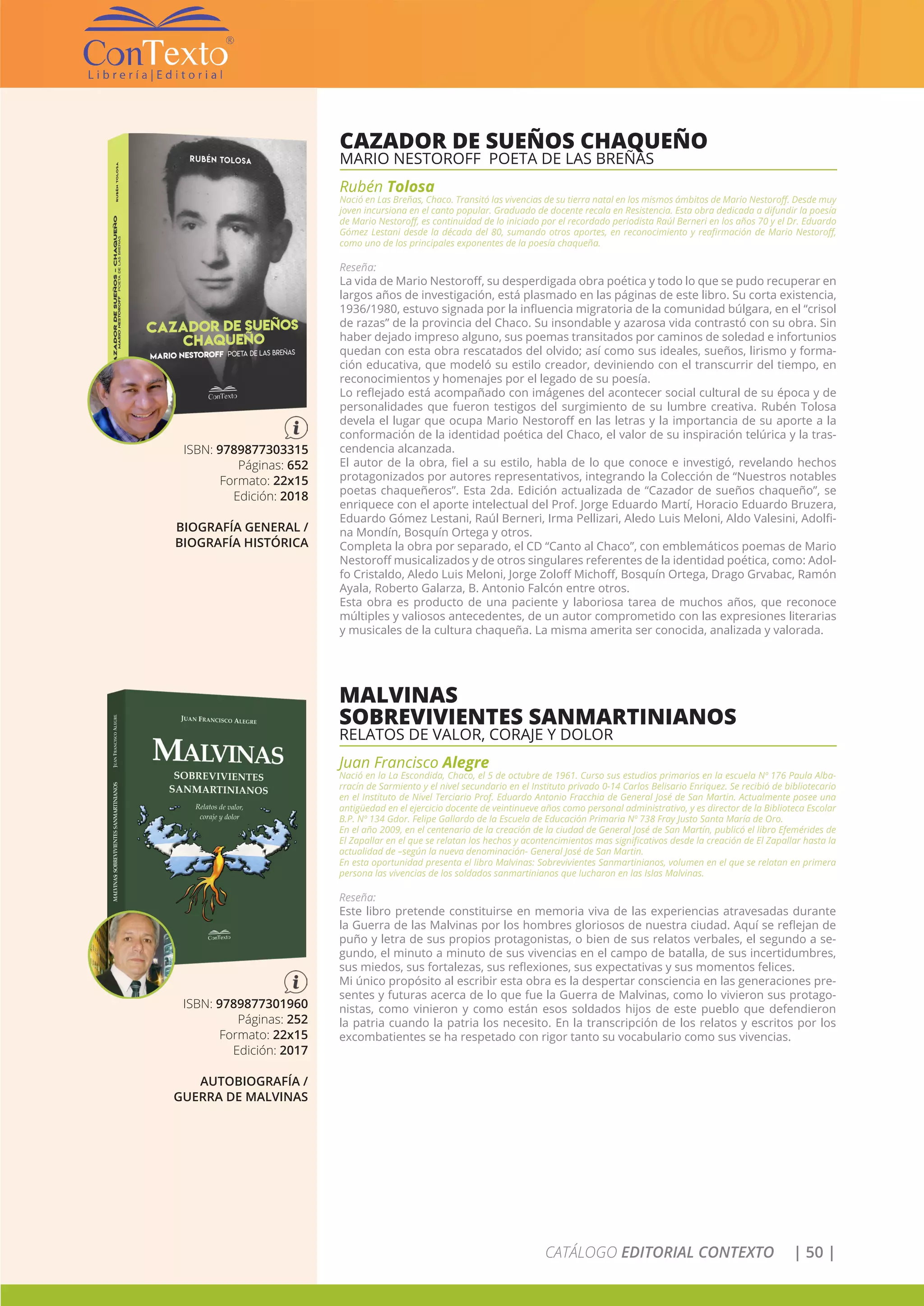 CATÁLOGO EDITORIAL CONTEXTO | 50 |
CAZADOR DE SUEÑOS CHAQUEÑO
MARIO NESTOROFF POETA DE LAS BREÑAS
Rubén Tolosa
Nació en Las Breñas, Chaco. Transitó las vivencias de su tierra natal en los mismos ámbitos de Mario Nestoroff. Desde muy
joven incursiona en el canto popular. Graduado de docente recala en Resistencia. Esta obra dedicada a difundir la poesía
de Mario Nestoroff, es continuidad de lo iniciado por el recordado periodista Raúl Berneri en los años 70 y el Dr. Eduardo
Gómez Lestani desde la década del 80, sumando otros aportes, en reconocimiento y reafirmación de Mario Nestoroff,
como uno de los principales exponentes de la poesía chaqueña.
Reseña:
La vida de Mario Nestoroff, su desperdigada obra poética y todo lo que se pudo recuperar en
largos años de investigación, está plasmado en las páginas de este libro. Su corta existencia,
1936/1980, estuvo signada por la influencia migratoria de la comunidad búlgara, en el “crisol
de razas” de la provincia del Chaco. Su insondable y azarosa vida contrastó con su obra. Sin
haber dejado impreso alguno, sus poemas transitados por caminos de soledad e infortunios
quedan con esta obra rescatados del olvido; así como sus ideales, sueños, lirismo y forma-
ción educativa, que modeló su estilo creador, deviniendo con el transcurrir del tiempo, en
reconocimientos y homenajes por el legado de su poesía.
Lo reflejado está acompañado con imágenes del acontecer social cultural de su época y de
personalidades que fueron testigos del surgimiento de su lumbre creativa. Rubén Tolosa
devela el lugar que ocupa Mario Nestoroff en las letras y la importancia de su aporte a la
conformación de la identidad poética del Chaco, el valor de su inspiración telúrica y la tras-
cendencia alcanzada.
El autor de la obra, fiel a su estilo, habla de lo que conoce e investigó, revelando hechos
protagonizados por autores representativos, integrando la Colección de “Nuestros notables
poetas chaqueñeros”. Esta 2da. Edición actualizada de “Cazador de sueños chaqueño”, se
enriquece con el aporte intelectual del Prof. Jorge Eduardo Martí, Horacio Eduardo Bruzera,
Eduardo Gómez Lestani, Raúl Berneri, Irma Pellizari, Aledo Luis Meloni, Aldo Valesini, Adolfi-
na Mondín, Bosquín Ortega y otros.
Completa la obra por separado, el CD “Canto al Chaco”, con emblemáticos poemas de Mario
Nestoroff musicalizados y de otros singulares referentes de la identidad poética, como: Adol-
fo Cristaldo, Aledo Luis Meloni, Jorge Zoloff Michoff, Bosquín Ortega, Drago Grvabac, Ramón
Ayala, Roberto Galarza, B. Antonio Falcón entre otros.
Esta obra es producto de una paciente y laboriosa tarea de muchos años, que reconoce
múltiples y valiosos antecedentes, de un autor comprometido con las expresiones literarias
y musicales de la cultura chaqueña. La misma amerita ser conocida, analizada y valorada.
ISBN: 9789877303315
Páginas: 652
Formato: 22x15
Edición: 2018
BIOGRAFÍA GENERAL /
BIOGRAFÍA HISTÓRICA
MALVINAS
SOBREVIVIENTES SANMARTINIANOS
RELATOS DE VALOR, CORAJE Y DOLOR
Juan Francisco Alegre
Nació en la La Escondida, Chaco, el 5 de octubre de 1961. Curso sus estudios primarios en la escuela Nº 176 Paula Alba-
rracín de Sarmiento y el nivel secundario en el Instituto privado 0-14 Carlos Belisario Enriquez. Se recibió de bibliotecario
en el Instituto de Nivel Terciario Prof. Eduardo Antonio Fracchia de General José de San Martin. Actualmente posee una
antigüedad en el ejercicio docente de veintinueve años como personal administrativo, y es director de la Biblioteca Escolar
B.P. Nº 134 Gdor. Felipe Gallardo de la Escuela de Educación Primaria Nº 738 Fray Justo Santa María de Oro.
En el año 2009, en el centenario de la creación de la ciudad de General José de San Martín, publicó el libro Efemérides de
El Zapallar en el que se relatan los hechos y acontencimientos mas significativos desde la creación de El Zapallar hasta la
actualidad de –según la nueva denominación- General José de San Martin.
En esta oportunidad presenta el libro Malvinas: Sobrevivientes Sanmartinianos, volumen en el que se relatan en primera
persona las vivencias de los soldados sanmartinianos que lucharon en las Islas Malvinas.
Reseña:
Este libro pretende constituirse en memoria viva de las experiencias atravesadas durante
la Guerra de las Malvinas por los hombres gloriosos de nuestra ciudad. Aquí se reflejan de
puño y letra de sus propios protagonistas, o bien de sus relatos verbales, el segundo a se-
gundo, el minuto a minuto de sus vivencias en el campo de batalla, de sus incertidumbres,
sus miedos, sus fortalezas, sus reflexiones, sus expectativas y sus momentos felices.
Mi único propósito al escribir esta obra es la despertar consciencia en las generaciones pre-
sentes y futuras acerca de lo que fue la Guerra de Malvinas, como lo vivieron sus protago-
nistas, como vinieron y como están esos soldados hijos de este pueblo que defendieron
la patria cuando la patria los necesito. En la transcripción de los relatos y escritos por los
excombatientes se ha respetado con rigor tanto su vocabulario como sus vivencias.
ISBN: 9789877301960
Páginas: 252
Formato: 22x15
Edición: 2017
AUTOBIOGRAFÍA /
GUERRA DE MALVINAS
 