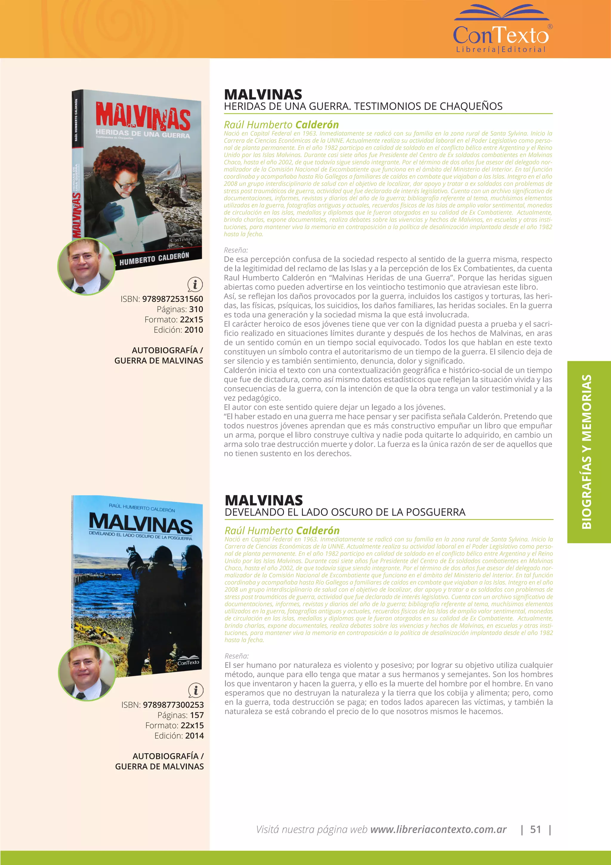 Visitá nuestra página web www.libreriacontexto.com.ar | 51 |
BIOGRAFÍASYMEMORIAS
MALVINAS
HERIDAS DE UNA GUERRA. TESTIMONIOS DE CHAQUEÑOS
Raúl Humberto Calderón
Nació en Capital Federal en 1963. Inmediatamente se radicó con su familia en la zona rural de Santa Sylvina. Inicio la
Carrera de Ciencias Económicas de la UNNE. Actualmente realiza su actividad laboral en el Poder Legislativo como perso-
nal de planta permanente. En el año 1982 participo en calidad de soldado en el conflicto bélico entre Argentina y el Reino
Unido por las Islas Malvinas. Durante casi siete años fue Presidente del Centro de Ex soldados combatientes en Malvinas
Chaco, hasta el año 2002, de que todavía sigue siendo integrante. Por el término de dos años fue asesor del delegado nor-
malizador de la Comisión Nacional de Excombatiente que funciona en el ámbito del Ministerio del Interior. En tal función
coordinaba y acompañaba hasta Río Gallegos a familiares de caídos en combate que viajaban a las Islas. Integro en el año
2008 un grupo interdisciplinario de salud con el objetivo de localizar, dar apoyo y tratar a ex soldados con problemas de
stress post traumáticos de guerra, actividad que fue declarada de interés legislativo. Cuenta con un archivo significativo de
documentaciones, informes, revistas y diarios del año de la guerra; bibliografía referente al tema, muchísimos elementos
utilizados en la guerra, fotografías antiguas y actuales, recuerdos físicos de las Islas de amplio valor sentimental, monedas
de circulación en las islas, medallas y diplomas que le fueron otorgados en su calidad de Ex Combatiente. Actualmente,
brinda charlas, expone documentales, realiza debates sobre las vivencias y hechos de Malvinas, en escuelas y otras insti-
tuciones, para mantener viva la memoria en contraposición a la política de desalinización implantada desde el año 1982
hasta la fecha.
Reseña:
De esa percepción confusa de la sociedad respecto al sentido de la guerra misma, respecto
de la legitimidad del reclamo de las Islas y a la percepción de los Ex Combatientes, da cuenta
Raul Humberto Calderón en “Malvinas Heridas de una Guerra”. Porque las heridas siguen
abiertas como pueden advertirse en los veintiocho testimonio que atraviesan este libro.
Así, se reflejan los daños provocados por la guerra, incluidos los castigos y torturas, las heri-
das, las físicas, psíquicas, los suicidios, los daños familiares, las heridas sociales. En la guerra
es toda una generación y la sociedad misma la que está involucrada.
El carácter heroico de esos jóvenes tiene que ver con la dignidad puesta a prueba y el sacri-
ficio realizado en situaciones límites durante y después de los hechos de Malvinas, en aras
de un sentido común en un tiempo social equivocado. Todos los que hablan en este texto
constituyen un símbolo contra el autoritarismo de un tiempo de la guerra. El silencio deja de
ser silencio y es también sentimiento, denuncia, dolor y significado.
Calderón inicia el texto con una contextualización geográfica e histórico-social de un tiempo
que fue de dictadura, como así mismo datos estadísticos que reflejan la situación vivida y las
consecuencias de la guerra, con la intención de que la obra tenga un valor testimonial y a la
vez pedagógico.
El autor con este sentido quiere dejar un legado a los jóvenes.
“El haber estado en una guerra me hace pensar y ser pacifista señala Calderón. Pretendo que
todos nuestros jóvenes aprendan que es más constructivo empuñar un libro que empuñar
un arma, porque el libro construye cultiva y nadie poda quitarte lo adquirido, en cambio un
arma solo trae destrucción muerte y dolor. La fuerza es la única razón de ser de aquellos que
no tienen sustento en los derechos.
ISBN: 9789872531560
Páginas: 310
Formato: 22x15
Edición: 2010
AUTOBIOGRAFÍA /
GUERRA DE MALVINAS
MALVINAS
DEVELANDO EL LADO OSCURO DE LA POSGUERRA
Raúl Humberto Calderón
Nació en Capital Federal en 1963. Inmediatamente se radicó con su familia en la zona rural de Santa Sylvina. Inicio la
Carrera de Ciencias Económicas de la UNNE. Actualmente realiza su actividad laboral en el Poder Legislativo como perso-
nal de planta permanente. En el año 1982 participo en calidad de soldado en el conflicto bélico entre Argentina y el Reino
Unido por las Islas Malvinas. Durante casi siete años fue Presidente del Centro de Ex soldados combatientes en Malvinas
Chaco, hasta el año 2002, de que todavía sigue siendo integrante. Por el término de dos años fue asesor del delegado nor-
malizador de la Comisión Nacional de Excombatiente que funciona en el ámbito del Ministerio del Interior. En tal función
coordinaba y acompañaba hasta Río Gallegos a familiares de caídos en combate que viajaban a las Islas. Integro en el año
2008 un grupo interdisciplinario de salud con el objetivo de localizar, dar apoyo y tratar a ex soldados con problemas de
stress post traumáticos de guerra, actividad que fue declarada de interés legislativo. Cuenta con un archivo significativo de
documentaciones, informes, revistas y diarios del año de la guerra; bibliografía referente al tema, muchísimos elementos
utilizados en la guerra, fotografías antiguas y actuales, recuerdos físicos de las Islas de amplio valor sentimental, monedas
de circulación en las islas, medallas y diplomas que le fueron otorgados en su calidad de Ex Combatiente. Actualmente,
brinda charlas, expone documentales, realiza debates sobre las vivencias y hechos de Malvinas, en escuelas y otras insti-
tuciones, para mantener viva la memoria en contraposición a la política de desalinización implantada desde el año 1982
hasta la fecha.
Reseña:
El ser humano por naturaleza es violento y posesivo; por lograr su objetivo utiliza cualquier
método, aunque para ello tenga que matar a sus hermanos y semejantes. Son los hombres
los que inventaron y hacen la guerra, y ello es la muerte del hombre por el hombre. En vano
esperamos que no destruyan la naturaleza y la tierra que los cobija y alimenta; pero, como
en la guerra, toda destrucción se paga; en todos lados aparecen las víctimas, y también la
naturaleza se está cobrando el precio de lo que nosotros mismos le hacemos.
ISBN: 9789877300253
Páginas: 157
Formato: 22x15
Edición: 2014
AUTOBIOGRAFÍA /
GUERRA DE MALVINAS
 