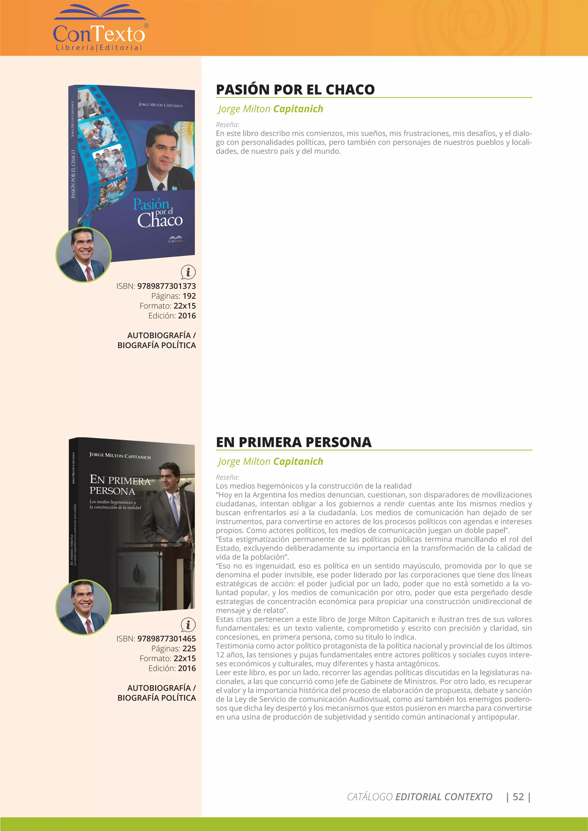 CATÁLOGO EDITORIAL CONTEXTO | 52 |
PASIÓN POR EL CHACO
Jorge Milton Capitanich
Reseña:
En este libro describo mis comienzos, mis sueños, mis frustraciones, mis desafíos, y el dialo-
go con personalidades políticas, pero también con personajes de nuestros pueblos y locali-
dades, de nuestro país y del mundo.
ISBN: 9789877301373
Páginas: 192
Formato: 22x15
Edición: 2016
AUTOBIOGRAFÍA /
BIOGRAFÍA POLÍTICA
EN PRIMERA PERSONA
Jorge Milton Capitanich
Reseña:
Los medios hegemónicos y la construcción de la realidad
“Hoy en la Argentina los medios denuncian, cuestionan, son disparadores de movilizaciones
ciudadanas, intentan obligar a los gobiernos a rendir cuentas ante los mismos medios y
buscan enfrentarlos asi a la ciudadanía. Los medios de comunicación han dejado de ser
instrumentos, para convertirse en actores de los procesos políticos con agendas e intereses
propios. Como actores políticos, los medios de comunicación juegan un doble papel”.
“Esta estigmatización permanente de las políticas públicas termina mancillando el rol del
Estado, excluyendo deliberadamente su importancia en la transformación de la calidad de
vida de la población”.
“Eso no es ingenuidad, eso es política en un sentido mayúsculo, promovida por lo que se
denomina el poder invisible, ese poder liderado por las corporaciones que tiene dos líneas
estratégicas de acción: el poder judicial por un lado, poder que no está sometido a la vo-
luntad popular, y los medios de comunicación por otro, poder que esta pergeñado desde
estrategias de concentración económica para propiciar una construcción unidireccional de
mensaje y de relato”.
Estas citas pertenecen a este libro de Jorge Milton Capitanich e ilustran tres de sus valores
fundamentales: es un texto valiente, comprometido y escrito con precisión y claridad, sin
concesiones, en primera persona, como su titulo lo indica.
Testimonia como actor político protagonista de la política nacional y provincial de los últimos
12 años, las tensiones y pujas fundamentales entre actores políticos y sociales cuyos intere-
ses económicos y culturales, muy diferentes y hasta antagónicos.
Leer este libro, es por un lado, recorrer las agendas políticas discutidas en la legislaturas na-
cionales, a las que concurrió como Jefe de Gabinete de Ministros. Por otro lado, es recuperar
el valor y la importancia histórica del proceso de elaboración de propuesta, debate y sanción
de la Ley de Servicio de comunicación Audiovisual, como así también los enemigos podero-
sos que dicha ley despertó y los mecanismos que estos pusieron en marcha para convertirse
en una usina de producción de subjetividad y sentido común antinacional y antipopular.
ISBN: 9789877301465
Páginas: 225
Formato: 22x15
Edición: 2016
AUTOBIOGRAFÍA /
BIOGRAFÍA POLÍTICA
 